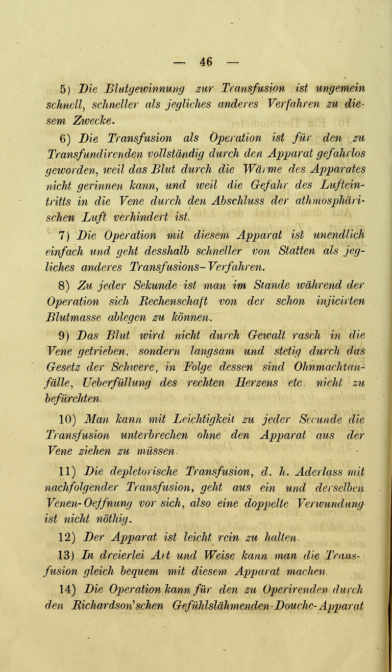 5) Die Blutgewinnung zur Transfusion ist ungemein schnell, schneller als jegliches anderes Verfahren zu die- sem Zwecke. 6) Die Transfusion als Operation ist für den xzu Transfundir enden vollständig durch den Apparat gefahrlos geworden, weil das Blut durch die Wärme des Apparates nicht gerinnen kann, und weil die Gefahr des Luftein- tritts in die Vene durch den Abschluss der athmosphäri- sehen Luft verhindert ist. 7) Die Operation mit diesem Apparat ist unendlich einfach und geht desshalb schneller von Statten als jeg- liches anderes Transfusions- Verfahren. 8) Zu jeder Sekunde ist man im Stande ivährend der Operation sich Rechenschaft von der schon injicirten Blutmasse ablegen zu können. 9) Das Blut ivird nicht durch Gewalt rasch in die Vene getrieben, sondern langsam und stetig durch das Gesetz der Schivere, in Folge dessen sind Ohnmachtan- fälle, Ueberfüllung des rechten Herzens etc. nicht zu befürchten. 10) Man kann mit Leichtigkeit zu jeder Secunde die Transfusion unterbrechen ohne den Apparat aus der Vene ziehen zu müssen. 11) Die depletorische Transfusion, d. h. Aderlass mit nachfolgender Transfusion, geht aus ein und derselben Venen- Oeffnung vor sich, also eine doppelte Verwundung ist nicht nöthig. 12) Der Apparat ist leicht rein zu halten. 13) In dreierlei Art und Weise kann man die Trans- fusion gleich bequem mit diesem Apparat machen. 14) Die Operation kann für den zu Opern'enden durch den Richardsorf sehen Gefühlslähmenden-Douche-Apparat