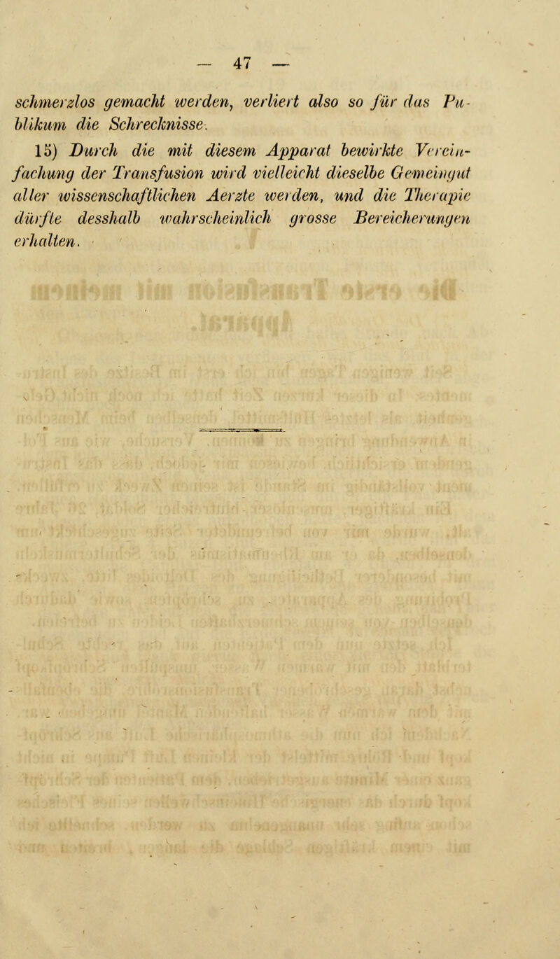 schmerzlos gemacht werden, verliert also so für das Vu blikum die Schrecknisse. 15) Durch die mit diesem Apparat bewirkte Verein- fachung der Transfusion wird vielleicht dieselbe Gemeingut aller wissenschaftlichen Aerzte werden, und die Therapie dürfte desshalb 'wahrscheinlich grosse Bereicherungen erhalten.
