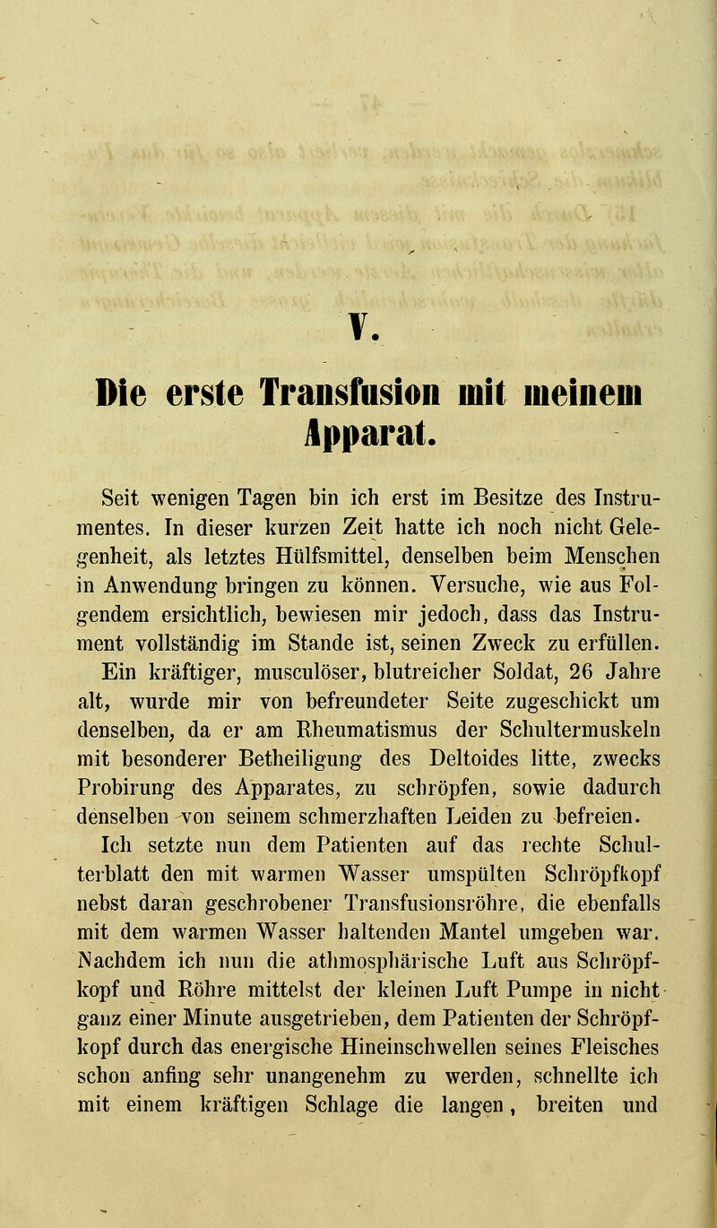 Die erste Transfusion mit meinem Apparat. Seit wenigen Tagen bin ich erst im Besitze des Instru- mentes. In dieser kurzen Zeit hatte ich noch nicht Gele- genheit, als letztes Hülfsmittel, denselben beim Menschen in Anwendung bringen zu können. Versuche, wie aus Fol- gendem ersichtlich, bewiesen mir jedoch, dass das Instru- ment vollständig im Stande ist, seinen Zweck zu erfüllen. Ein kräftiger, musculöser, blutreicher Soldat, 26 Jahre alt, wurde mir von befreundeter Seite zugeschickt um denselben, da er am Rheumatismus der Schultermuskeln mit besonderer Betheiligung des Deltoides litte, zwecks Probirung des Apparates, zu schröpfen, sowie dadurch denselben-von seinem schmerzhaften Leiden zu befreien. Ich setzte nun dem Patienten auf das rechte Schul- terblatt den mit warmen Wasser umspülten Schröpfkopf nebst daran geschrobener Transfusionsröhre, die ebenfalls mit dem warmen Wasser haltenden Mantel umgeben war. Nachdem ich nun die atmosphärische Luft aus Schröpf- kopf und Röhre mittelst der kleinen Luft Pumpe in nicht ganz einer Minute ausgetrieben, dem Patienten der Schröpf- kopf durch das energische Hineinschwellen seines Fleisches schon anfing sehr unangenehm zu werden, schnellte ich mit einem kräftigen Schlage die langen t breiten und