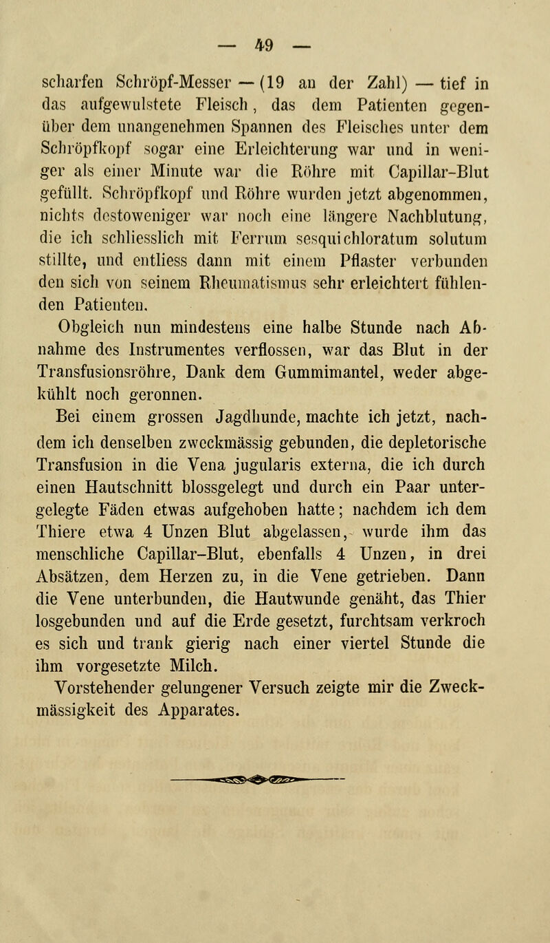 scharfen Schröpf-Messer — (19 an der Zahl)—tief in das aufgewulstete Fleisch, das dem Patienten gegen- über dem unangenehmen Spannen des Fleisches unter dem Schröpfkopf sogar eine Erleichterung war und in weni- ger als einer Minute war die Röhre mit Capillar-Blut gefüllt. Schröpfkopf und Röhre wurden jetzt abgenommen, nichts dcstoweniger war noch eine längere Nachblutung, die ich schliesslich mit Ferrum sesqui chloratum solutum stillte, und entliess dann mit einem Pflaster verbunden den sich von seinem Rheumatismus sehr erleichtert fühlen- den Patienten. Obgleich nun mindestens eine halbe Stunde nach Ab- nahme des Instrumentes verflossen, war das Blut in der Transfusionsröhre, Dank dem Gummimantel, weder abge- kühlt noch geronnen. Bei einem grossen Jagdhunde, machte ich jetzt, nach- dem ich denselben zweckmässig gebunden, die depletorische Transfusion in die Vena jugularis externa, die ich durch einen Hautschnitt blossgelegt und durch ein Paar unter- gelegte Fäden etwas aufgehoben hatte; nachdem ich dem Thiere etwa 4 Unzen Blut abgelassen, wurde ihm das menschliche Capillar-Blut, ebenfalls 4 Unzen, in drei Absätzen, dem Herzen zu, in die Vene getrieben. Dann die Vene unterbunden, die Hautwunde genäht, das Thier losgebunden und auf die Erde gesetzt, furchtsam verkroch es sich und trank gierig nach einer viertel Stunde die ihm vorgesetzte Milch. Vorstehender gelungener Versuch zeigte mir die Zweck- mässigkeit des Apparates. —«S2B«^^><3K^^—