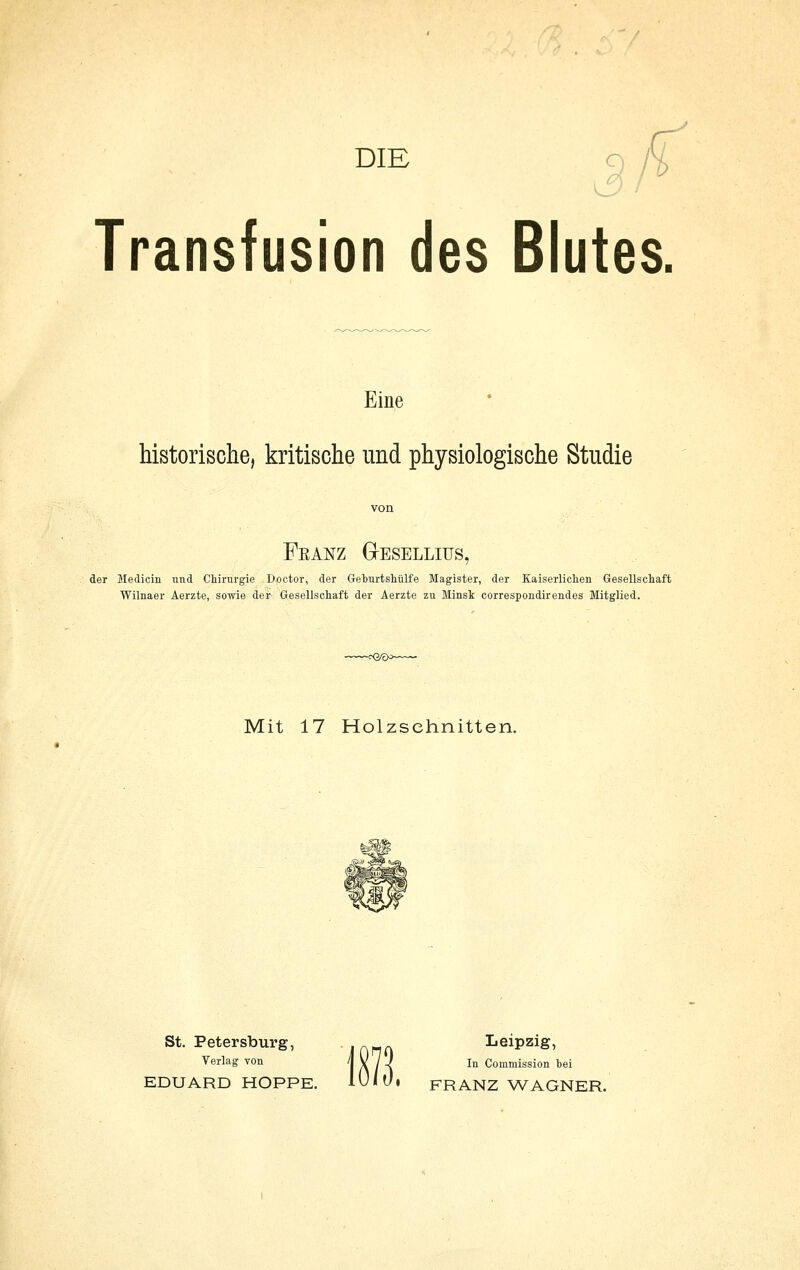 5/ y Transfusion des Blutes, Eine historische, kritische und physiologische Studie von Franz GIeselliüs, der Medicin und Chirurgie Doctor, der Geburtshülfe Magister, der Kaiserliclien Gesellschaft Wilnaer Aerzte, sowie der Gesellschaft der Aerzte zu Minsk correspondirendes Mitglied. Mit 17 Holzschnitten. St. Petersburg, lAnn Leipzig, Verlag von 1 A / l ^'^ Coniniission bei EDUARD HOPPE. 10/Ü. FRANZ WAGNER.