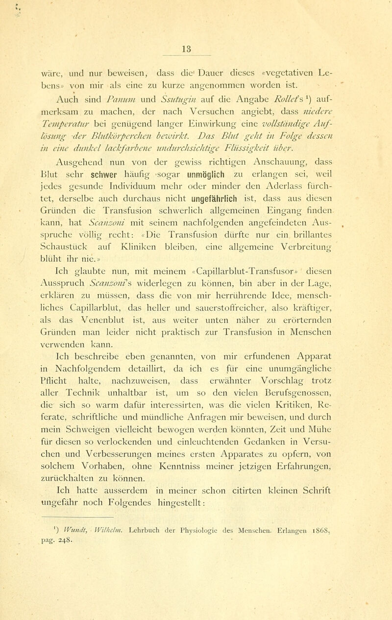 wäre, und nur beweisen, dass die' Dauer dieses «vegetativen Le- bens« von mir als eine zu kurze angenommen worden ist. Auch sind Paninii und Ssittugin auf die Angabe Rollefs ^) auf- merksam zu machen, der nach Versuchen angiebt, dass niedere Temperatur bei genügend langer Einwirkung eine vollständige Auf- l'ösitng der BlutkorpercJien bezvirkt. Das Blut geht in Folge dessen in eifie dunkel lackfarbene undurcJisicJitige Flüssigkeit über. Ausgehend nun von der gewiss richtigen Anschauung, dass Blut sehr schwer häufig sogar unmöglich zu erlangen sei, weil jedes gesunde Individuum mehr oder minder den Aderlass fürch- tet, derselbe auch durchaus nicht ungefährlich ist, dass aus diesen Gründen die Transfusion schwerlich allgemeinen Eingang finden kann, hat Scanzoni mit seinem nachfolgenden angefeindeten Aus- spruche völlig recht: «Die Transfusion dürfte nur ein brillantes Schaustück auf Kliniken bleiben, eine allgemeine Verbreitung blüht ihr nie.» Ich glaubte nun, mit meinem «Capillarblut-Transfusor» diesen Ausspruch Scanzoni s widerlegen zu können, bin aber in der Lage, erklären zu müssen, dass die von mir herrührende Idee, mensch- liches Capillarblut, das heller und sauerstoftVeicher, also kräftiger, als das Venenblut ist, aus weiter unten näher zu erörternden Gründen man leider nicht praktisch zur Transfusion in Menschen verwenden kann. Ich beschreibe eben genannten, von mir erfundenen Apparat in Nachfolgendem detaillirt, da ich es für eine unumgängliche Pflicht halte, nachzuweisen, dass erwähnter Vorschlag trotz aller Technik unhaltbar ist, um so den vielen Berufsgenossen, die sich so warm dafür interessirten, was die vielen Kritiken, Re- ferate, schriftliche und mündliche Anfragen mir beweisen, und durch mein Schweigen vielleicht bewogen werden könnten, Zeit und Mühe für diesen so verlockenden und einleuchtenden Gedanken in Versu- chen und Verbesserungen meines ersten Apparates zu opfern, von solchem Vorhaben, ohne Kenntniss meiner jetzigen Erfahrungen, zurückhalten zu können. Ich hatte ausserdem in meiner schon citirten kleinen Schrift ungefähr noch Folgendes hineestellt-. ') Wundt, Wilhelm. Lehrbuch der Physiologie des Menschen. Erlangen i^ pag. 248.