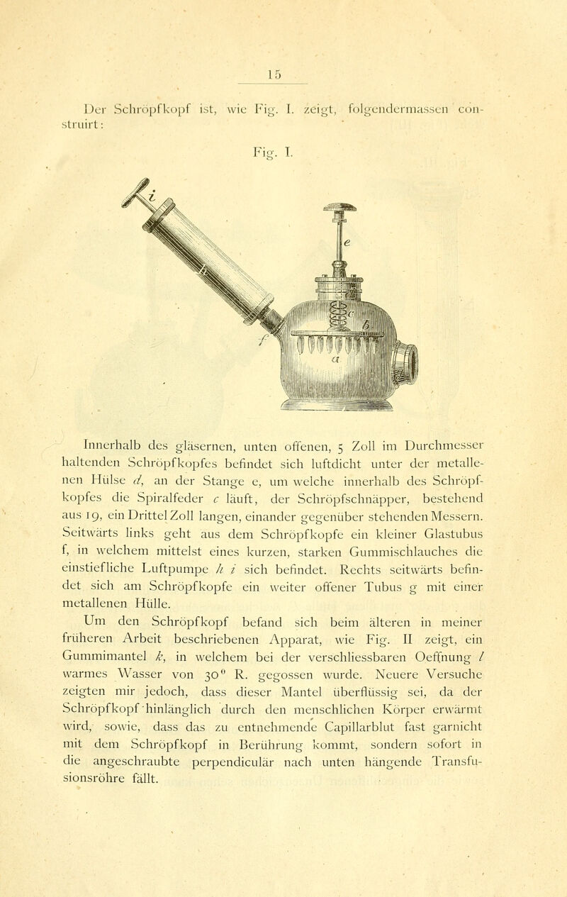 Der Schröpfkopf ist, wie Fig'. I. zeigt, folgeiidermassen con- struirt: FicT. I. Innerhalb des gläsernen, unten offenen, 5 Zoll im Durchmesser haltenden Schröpfkopfes befindet sich luftdicht unter der metalle- nen Hülse d, an der Stange e, um welche innerhalb des Schröpf- kopfes die Spiralfeder c läuft, der Schröpfschnäpper, bestehend aus 19, ein Drittel Zoll langen, einander gegeni.iber stehenden Messern. Seitwärts links geht aus dem Schröpfkopfe ein kleiner Glastubus f, in welchem mittelst eines kurzen, starken Gummischlauches die einstiefliche Luftpumpe h i sich befindet. Rechts seitwärts befin- det sich am Schröpfkopfe ein weiter offener Tubus g mit einer metallenen Hülle. Um den Schröpfkopf befand sich beim älteren in meiner früheren Arbeit beschriebenen Apparat, wie Fig. II zeigt, ein Gummimantel k, in welchem bei der verschliessbaren Oeffnung / warmes Wasser von 30*' R. gegossen wurde. Neuere Versuche zeigten mir jedoch, dass dieser Mantel überflüssig sei, da der Schröpf köpf hinlänglich durch den menschlichen Körper erwärmt wird, sowie, dass das zu entnehmende Capillarblut fast garnicht mit dem Schröpf köpf in Berührung kommt, sondern sofort in die angeschraubte perpendiculär nach unten hängende Transfu- sionsröhre fällt.