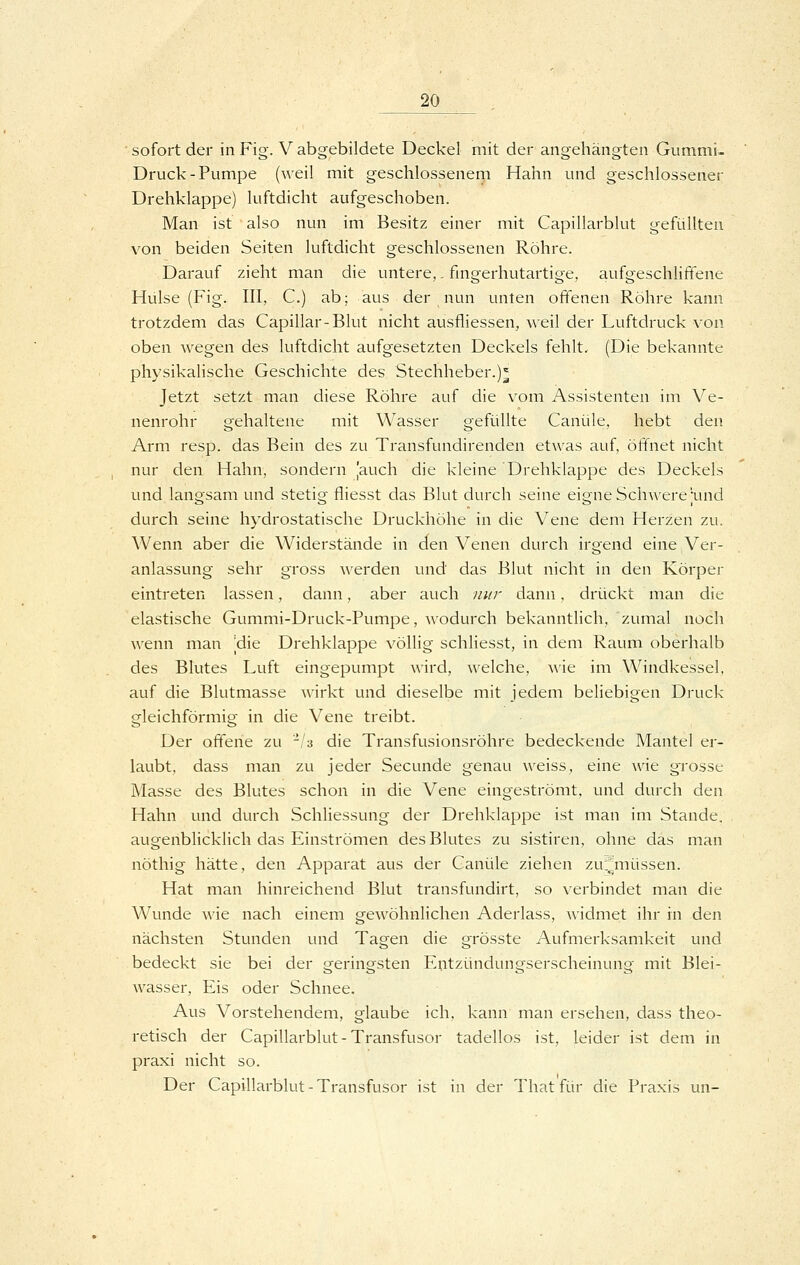 sofort der in Fig. V abgebildete Deckel mit der angehängten Gummi- Druck-Pumpe (weil mit geschlossenem Hahn und geschlossener Drehklappe) luftdicht aufgeschoben. Man ist also nun im Besitz einer mit Capiliarblut gefüllten von beiden Seiten luftdicht geschlossenen Röhre. Darauf zieht man die untere,. fmgerhutartige, aufgeschliftene Hülse (Fig. III, C.) ab; aus der nun unten offenen Röhre kann trotzdem das Capillar-Blut nicht ausfliessen, weil der Luftdruck von oben wegen des luftdicht aufgesetzten Deckels fehlt. (Die bekannte physikalische Geschichte des Stechheber.)^ Jetzt setzt man diese Röhre auf die vom Assistenten im Ve- nenrohr gehaltene mit Wasser gefüllte Canüle, hebt den Arm resp. das Bein des zu Transfundirenden etwas auf, öffnet nicht nur den Hahn, sondern jauch die kleine Drehklappe des Deckels und langsam und stetig fliesst das Blut durch seine eigne Schwere 'und durch seine hydrostatische Druckhöhe in die Vene dem Herzen zu. Wenn aber die Widerstände in den Venen durch irgend eine Ver- anlassung sehr gross werden und das Blut nicht in den Körper eintreten lassen, dann, aber auch nur dann, drückt man die elastische Gummi-Druck-Pumpe, wodurch bekanntlich, zumal noch wenn man |die Drehklappe völlig schliesst, in dem Raum oberhalb des Blutes Luft eingepumpt wird, welche, wie im Windkessel, auf die Blutmasse wirkt und dieselbe mit jedem beliebigen Druck gleichföi'mig in die Vene treibt. Der offene zu -/a die Transfusionsröhre bedeckende Mantel er- laubt, dass man zu jeder Secunde genau weiss, eine wie grosse Masse des Blutes schon in die Vene eingeströmt, und durch den Hahn und durch Schliessung der Drehklappe ist man im Stande, augenblicklich das Einströmen des Blutes zu sistiren, ohne das man nöthig hätte, den Apparat aus der Canüle ziehen zui^müssen. Hat man hinreichend Blut transfundirt, so verbindet man die Wunde ^\'ie nach einem gewöhnlichen Aderlass, widmet ihr in den nächsten Stunden und Tagen die grösste Aufmerksamkeit und bedeckt sie bei der geringsten Entzündungserscheinung mit Blei- wasser, Eis oder Schnee. Aus Vorstehendem, glaube ich, kann man ersehen, dass theo- retisch der Capiliarblut-Transfusor tadellos ist, leider ist dem in praxi nicht so. Der Capiliarblut-Transfusor ist in der Thatfür die Praxis un-