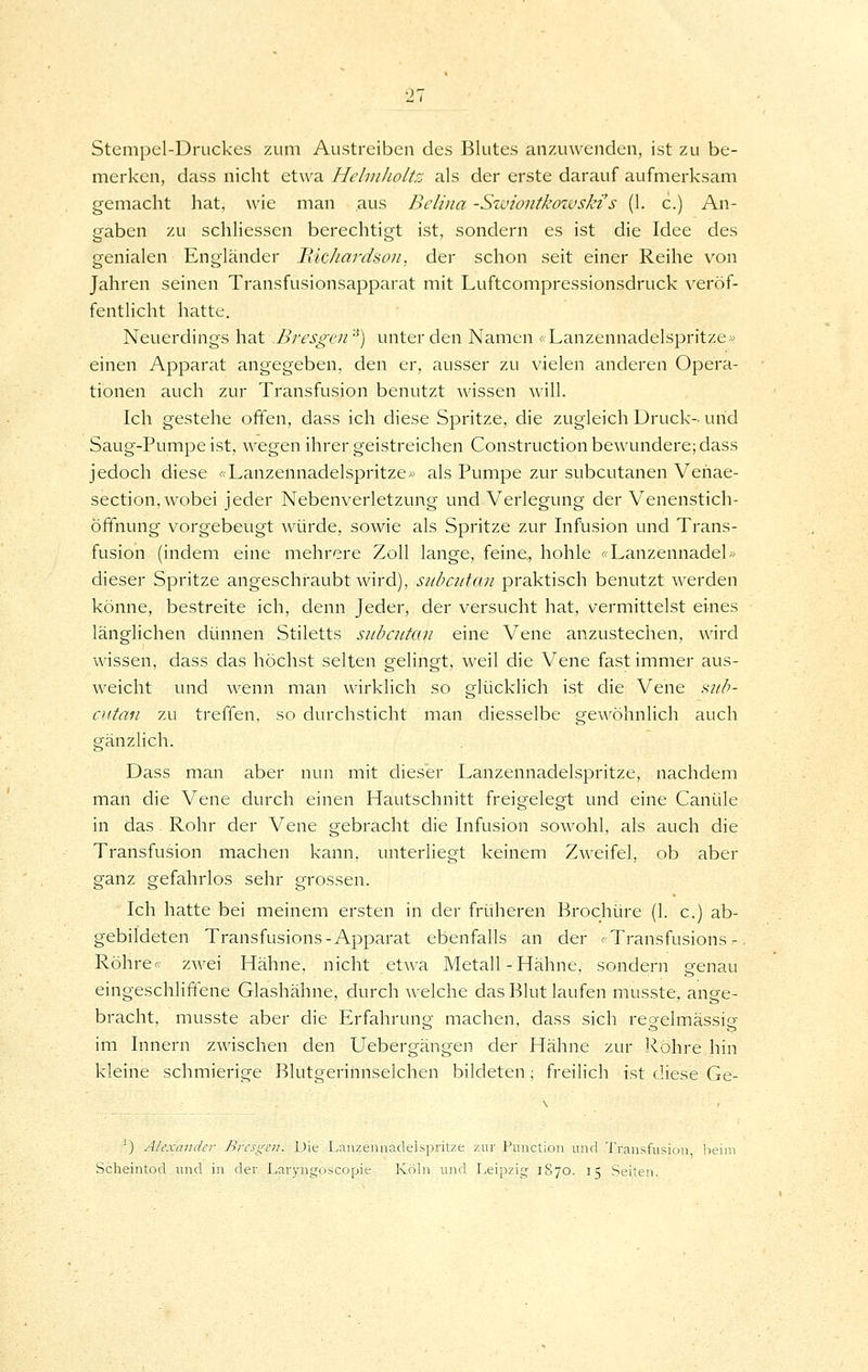 Stempel-Druckes zum Austreiben des Blutes anzuwenden, ist zu be- merken, dass nicht etwa Hehnlioltz als der erste darauf aufmerksam gemacht hat, wie man aus Bclina -Swiontkowski's (1. c.) An- gaben zu schliessen berechtigt ist, sondern es ist die Idee des genialen Engländer liichardsou, der schon seit einer Reihe von Jahren seinen Transfusionsapparat mit Luftcompressionsdruck veröf- fentlicht hatte. Neuerdings hat Bresgov'') unter den Namen < Lanzennadelspritze» einen Apparat angegeben, den er, ausser zu vielen anderen Opera- tionen auch zur Transfusion benutzt wissen will. Ich gestehe offen, dass ich diese Spritze, die zugleich Druck- und Saug-Pumpe ist, wegen ihrer geistreichen Construction bewundere; dass jedoch diese «Lanzennadelspritze» als Pumpe zur subcutanen Vehae- section, wobei jeder Nebenverletzung und Verlegung der Venenstich- Öffnung vorgebeugt würde, sowie als Spritze zur Infusion und Trans- fusion (indem eine mehrere Zoll lange, feine, hohle «Lanzennadel» dieser Spritze angeschraubt wird), siibcutüu praktisch benutzt werden könne, bestreite ich, denn Jeder, der versucht hat, vermittelst eines länglichen dünnen Stiletts subcutan eine Vene anzustechen, wird wissen, dass das höchst selten gelingt, weil die Vene fast immer aus- weicht und wenn man wirklich so glücklich ist die Vene i<ub- cutaii zu treffen, so durchsticht man diesselbe gewöhnlich auch gänzlich. Dass man aber nun mit dieser Lanzennadelspritze, nachdem man die Vene durch einen Hautschnitt freigelegt und eine Canüle in das Rohr der Vene gebracht die Infusion sowohl, als auch die Transfusion machen kann, unterliegt keinem Zweifel, ob aber ganz gefahrlos sehr grossen. Ich hatte bei meinem ersten in der früheren Brochüre (1. c.) ab- gebildeten Transfusions-Apparat ebenfalls an der «Transfusions- Röhre- zwei Hähne, nicht etwa Metall-Hähne, sondern genau eingeschliffene Glashähne, durch welche das Blut laufen musste, ange- bracht, musste aber die Erfahrung machen, dass sich regelmässig im Innern zwischen den Uebergängen der Hähne zur Röhre hin kleine schmierige Blutgerinnselchen bildeten; freilich ist diese Ge- -) Alexander firesgen. Die Lanzennadelspritze zur Function und Transfusion beii Scheintod imd in der Laryngoscopie Köln und I^eipzig 1870. 15 Seiten.