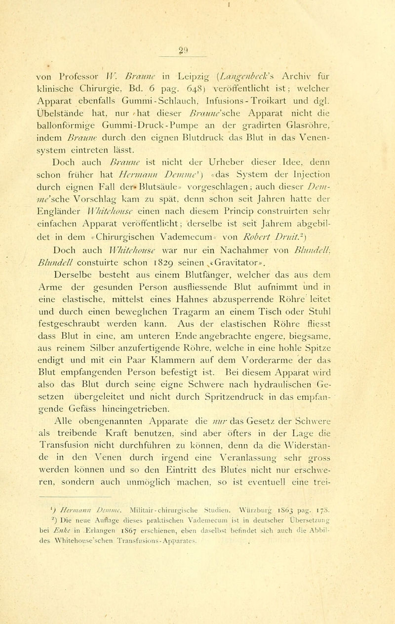 von Professor IJ'. Braune in Leipzig [Langenbecli'^ Archiv für klinische Chirurgie, Bd. 6 pag. 64<S) veröffentHcht ist; welcher Apparat ebenfalls Gummi-Schlauch, Infusions-Troikart und dgl. Übelstände hat, nur -hat dieser Bi-aunesehe Apparat nicht die ballonförmige Gummi-Druck-Pumpe an der gradirten Glasröhre, indem Braune durch den eignen Blutdruck das Blut in das Venen- system eintreten lässt. Doch auch Branne ist nicht der Urheber dieser Idee, denn schon früher hat Hennann Devinie^) «das System der hijection durch eignen Fall der» Blutsäule« vorgeschlagen; auch dieser/>£•;//- //z^'sche Vorschlag kam zu spät, denn schon seit Jahren hatte der Engländer WliiteJionse einen nach diesem Princip construirten sehr einfachen Apparat veröffentlicht; derselbe ist seit Jahrem abgebil- det in dem «Chirurgischen Vademecum« von Robert Drnitr) Doch auch WhiteJionse war nur ein Nachahmer von Bbindeli, Bh/ne^e// constuirte schon 1829 seinen ^«Gravitator». Derselbe besteht aus einem Blutfänger, welcher das aus dem Arme der gesunden Person ausfliessende Blut aufnimmt und in eine elastische, mittelst eines Hahnes abzusperrende Röhre leitet und durch einen beweglichen Tragarm an einem Tisch oder Stuhl festgeschraubt werden kann. Aus der elastischen Röhre fliesst dass Blut in eine, am unteren Ende angebrachte engere, biegsame, aus reinem Silber anzufertigende Röhre, welche in eine hohle Spitze endigt und mit ein Paar Klammern auf dem Vorderarme der das Blut empfangenden Person befestigt ist. Bei diesem Apparat wird also das Blut durch seine eigne Schwere nach hydraulischen Ge- setzen übergeleitet und nicht durch Spritzendruck in das empfan- gende Gefäss hineingetrieben. Alle obengenannten Apparate die ;///;- das Gesetz der Schwere als treibende Kraft benutzen, sind aber öfters in der Lage die Transfusion nicht durchführen zu können, denn da die Widerstän- de in den Venen durch irgend eine Veranlassung sehr gross werden können und so den Eintritt des Blutes nicht nur erschwe- ren, sondern auch unmöglich machen, so ist eventuell eine trei- ^) Hermann Deiiinic. Militair-chirurgische Studien. Würzburg 1S63 pag. 17Ü. ^) Die neue Auflage dieses praktischen Vademecum ist in deutscher Übersetzung bei Enke in Erlangen 1867 erschienen, eben daselbst befindet sich auch die Abbil- des Whitehouse'schen Transfusions-Apparates.