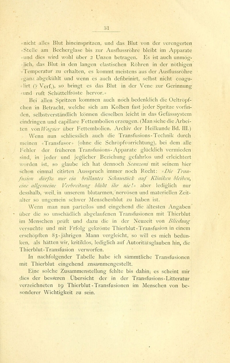 Hl «nicht alles Blut hineinspritzen, und das Blut von der verengerten «Stelle am Becherglase bis zur Ausflussröhre bleibt im Apparate «und dies wird wohl über 2 Unzen betragen. Es ist auch unmög- lich, das Blut in den langen elastischen Röhren in der nöthigen «Temperatur zu erhalten, es kommt meistens aus der Ausflussröhre «ganz abgekühlt und wenn es auch defibrinirt, selbst nicht coagu- * lirt (y Verf.), so bringt es das Blut in der Vene zur Gerinnung «und ruft Schüttelfröste hervor.« Bei allen Spritzen kommen auch noch bedenklich die Oeltröpf- chen in Betracht, welche sich am Kolben fast jeder Spritze vorfin- den, selbstverständlich können dieselben leicht in das Gefässsystem eindringen und capillare Fettembolien erzeugen. (Man siehe die Arbei- ten von Wagner über Fettembolien; Archiv der Heilkunde Bd. III,) Wenn nun schliesslich auch die Transfusions-Technik durch meinen «Transfusor» (ohne die Schröpfvorrichtung), bei dem alle P'ehler der früheren Transfusions-Apparate glücklich vermieden sind, in jeder und jeglicher Beziehung gefahrlos und erleichtert worden ist, so glaube ich hat dennoch Scanzoni mit seinem hier schon einmal citirten Ausspruch immer noch P-echt: «Die Tran- fusion dürfte mir ein brillantes Schanstück a?if Kliniken bleiben, eine allgemeine Verbreitung blüht ihr niel» aber lediglich nur desshalb, weil, in unserem blutarmen/nervösen und materiellen Zeit- alter so ungemein schwer Menschenbluf zu haben ist. Wenn man nun parteilos und eingehend die ältesten Angaben über die so unschädlich abgelaufenen Transfusionen mit Thierblut im Menschen prüft und dazu die in der Neuzeit von Bliedung versuchte und mit Frfolg gekrönte Thierblut-Transfusion in einem erschöpften 83-jährigen Mann vergleicht, so will es mich bedün- ken, als hätten wir, kritiklos, lediglich auf Autoritätsglauben hin, die Thierblut-Transfusion verworfen. In nachfolgender Tabelle habe ich sämmtliche Transfusionen mit Thierblut eingehend zusammengestellt. Eine solche Zusammenstellung fehlte bis dahin; es scheint mir dies der besseren Übersicht der in der Transfusions-Litteratur verzeichneten 19 Thierblut-Transfusionen im Menschen von be- sonderer Wichtigkeit zu sein.