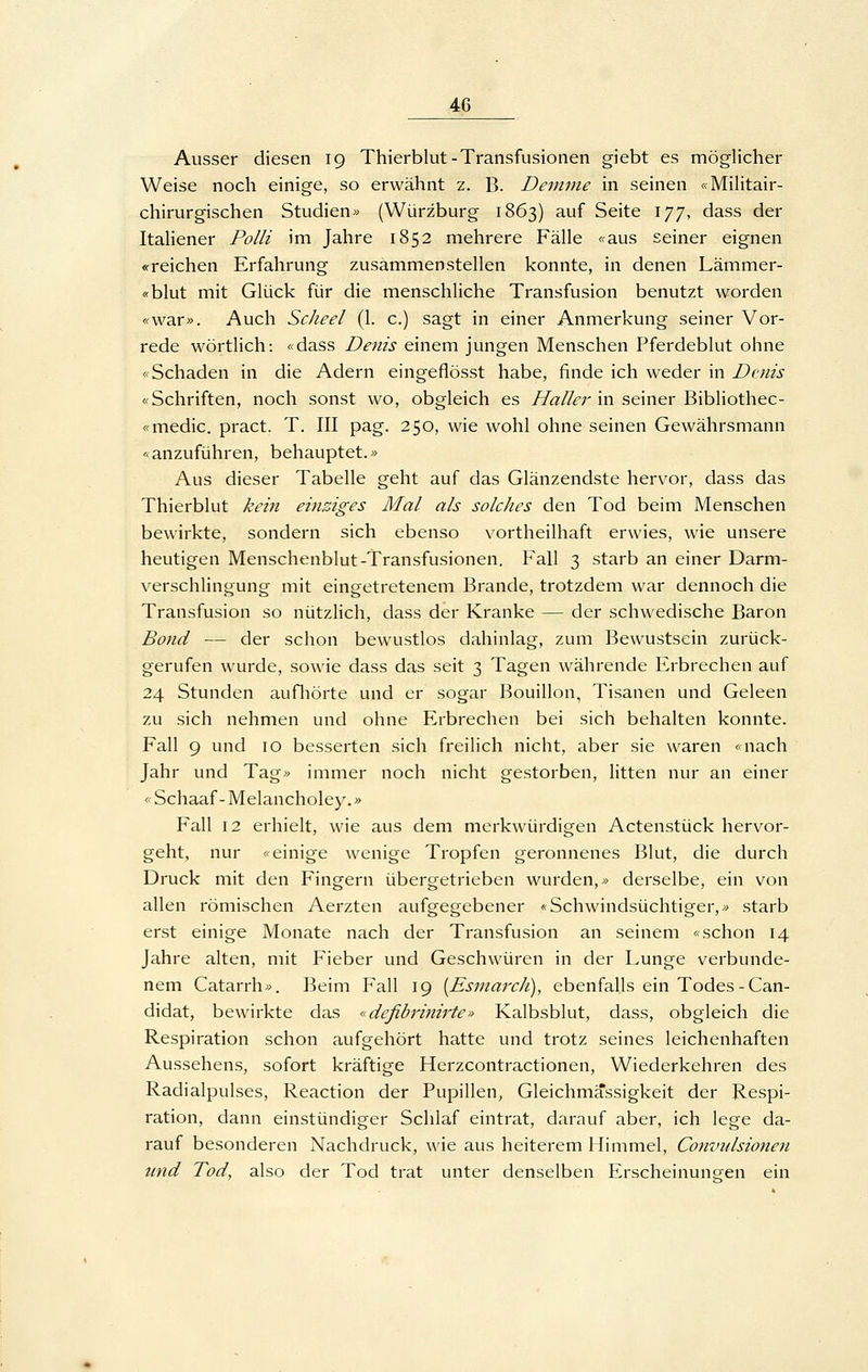 Ausser diesen 19 Thierblut-Transfusionen giebt es möglicher Weise noch einige, so erwähnt z. B. Demme in seinen «Militair- chirurgischen Studien» (Würzburg 1863) auf Seite 177, dass der Italiener Polli im Jahre 1852 mehrere Fälle «aus seiner eignen «reichen Erfahrung zusammenstellen konnte, in denen Lämmer- «blut mit Glück für die menschliche Transfusion benutzt worden «war». Auch Scheel (1. c.) sagt in einer Anmerkung seiner Vor- rede wörtlich: «dass Denis einem jungen Menschen Pferdeblut ohne «Schaden in die Adern eingeflösst habe, finde ich weder in Denis «Schriften, noch sonst wo, obgleich es Haller in seiner Bibliothec- «medic. pract. T. III pag. 250, wie wohl ohne seinen Gewährsmann «anzuführen, behauptet.» Aus dieser Tabelle geht auf das Glänzendste hervor, dass das Thierblut kein einziges Mal als solches den Tod beim Menschen bewirkte, sondern sich ebenso vortheilhaft erwies, wie unsere heutigen Menschenblut-Transfusionen. Fall 3 starb an einer Darm- verschUngung mit eingetretenem Brande, trotzdem war dennoch die Transfusion so nützlich, dass der Kranke — der schwedische Baron Bond — der schon bewustlos dahinlag, zum Bewustsein zurück- gerufen wurde, sowie dass das seit 3 Tagen währende Erbrechen auf 24 Stunden aufliörte und er sogar Bouillon, Tisanen und Geleen zu sich nehmen und ohne Erbrechen bei sich behalten konnte. Fall 9 und 10 besserten sich freilich nicht, aber sie waren «nach Jahr und Tag» immer noch nicht gestorben, litten nur an einer «Schaaf-Melancholey.» Fall 12 erhielt, wie aus dem merkwürdigen Actenstück hervor- geht, nur «einige wenige Tropfen geronnenes Blut, die durch Druck mit den Fingern übergetrieben wurden,» derselbe, ein von allen römischen Aerzten aufgegebener «Schwindsüchtiger,» starb erst einige Monate nach der Transfusion an seinem «schon 14 Jahre alten, mit Fieber und Geschwüren in der Lunge verbunde- nem Catarrh». Beim Fall 19 [EsmarcJi), ebenfalls ein Todes-Can- didat, bewirkte das «defibrinirte» Kalbsblut, dass, obgleich die Respiration schon aufgehört hatte und trotz seines leichenhaften Aussehens, sofort kräftige Herzcontractionen, Wiederkehren des Radialpulses, Reaction der Pupillen, Gleichmassigkeit der Respi- ration, dann einstündiger Schlaf eintrat, darauf aber, ich lege da- rauf besonderen Nachdruck, wie aus heiterem Himmel, Conzndsionen und Tod, also der Tod trat unter denselben Erscheinungen ein