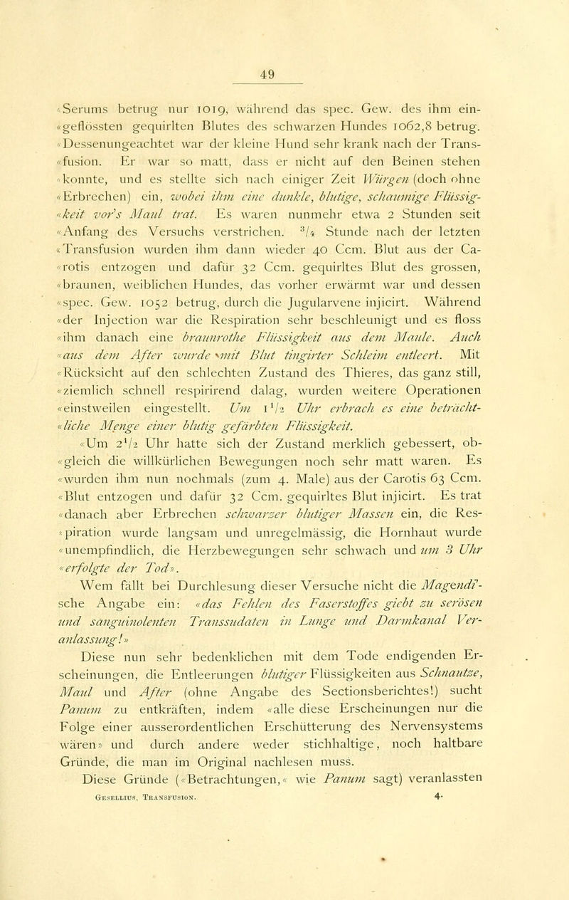 -Serums betrug nur 1019, während das spec. Gew. des ihm ein- «geflössten gequirlten Bhites des schwarzen Hundes 1062,8 betrug. <• Dessenungeachtet war der kleine Hund sehr krank nach der Trans- «Fusion. Er war so matt, dass er nicht auf den Beinen stehen '-konnte, und es stellte sich nach einiger Zeit Würgen (doch ohne «Erbrechen) ein, wobei ihm eine dunkle, blutige, schanmige Fliissig- «keit vors Maid trat. Es waren nunmehr etwa 2 Stunden seit «Anfang des Versuchs verstrichen. ^/4 Stunde nach der letzten «Transfusion wurden ihm dann wieder 40 Ccm. Blut aus der Ca- «rotis entzogen und dafür 32 Ccm. gequirltes Blut des grossen, «braunen, weiblichen Hundes, das vorher erwärmt war und dessen «spec. Gew. 1052 betrug, durch die Jugularvene injicirt. Während «der Injection war die Respiration sehr beschleunigt und es floss «ihm danach eine braunrothe Flüssigkeit ans dem Maule. A^ich «aus dem After zvurde '^mit Blut tingirter Schleim entleert. Mit «Rücksicht auf den schlechten Zustand des Thieres, das ganz still, «ziemlich schnell respirirend dalag, wurden weitere Operationen «einstweilen eingestellt. Um 1V3 UJir ej-bracJi es ei7ie beträclit- K liehe Menge einer blutig gefärbten Flüssigkeit. «Um 2V2 Uhr hatte sich der Zustand merklich gebessert, ob- «gleich die willkürlichen Bewegungen noch sehr matt waren. Es «wurden ihm nun nochmals (zum 4. Male) aus der Carotis 63 Ccm. «Blut entzogen und dafür 32 Ccm. gequirltes Blut injicirt. Es trat «danach aber Erbrechen schwarzer blutiger Massen ein, die Res- -piration wurde langsam und unregelmässig, die Hornhaut wurde «unempfindlich, die Herzbewegungen sehr schwach und um 3 Uhr «erfolgte der Tod-». Wem fällt bei Durchlesung dieser Versuche nicht die Magendi- sche Angabe ein: «das Fehlen des Faserstoffes giebt zil serösen tmd sanguinolenten Transsudaten in Lunge und Darmkanal Ver- anlas simgl» Diese nun sehr bedenklichen mit dem Tode endigenden Er- scheinungen, die Entleerungen blutiger Flüssigkeiten aus Schnautze, Maul und After (ohne Angabe des Sectionsberichtes!) sucht Panum zu entkräften, indem «alle diese Erscheinungen nur die Folge einer ausserordentlichen Erschütterung des Nervensystems wären» und durch andere weder stichhaltige, noch haltbare Gründe, die man im Original nachlesen muss. Diese Gründe («Betrachtungen,« wie Panum sagt) veranlassten Gesellios, Transfusion. 4*