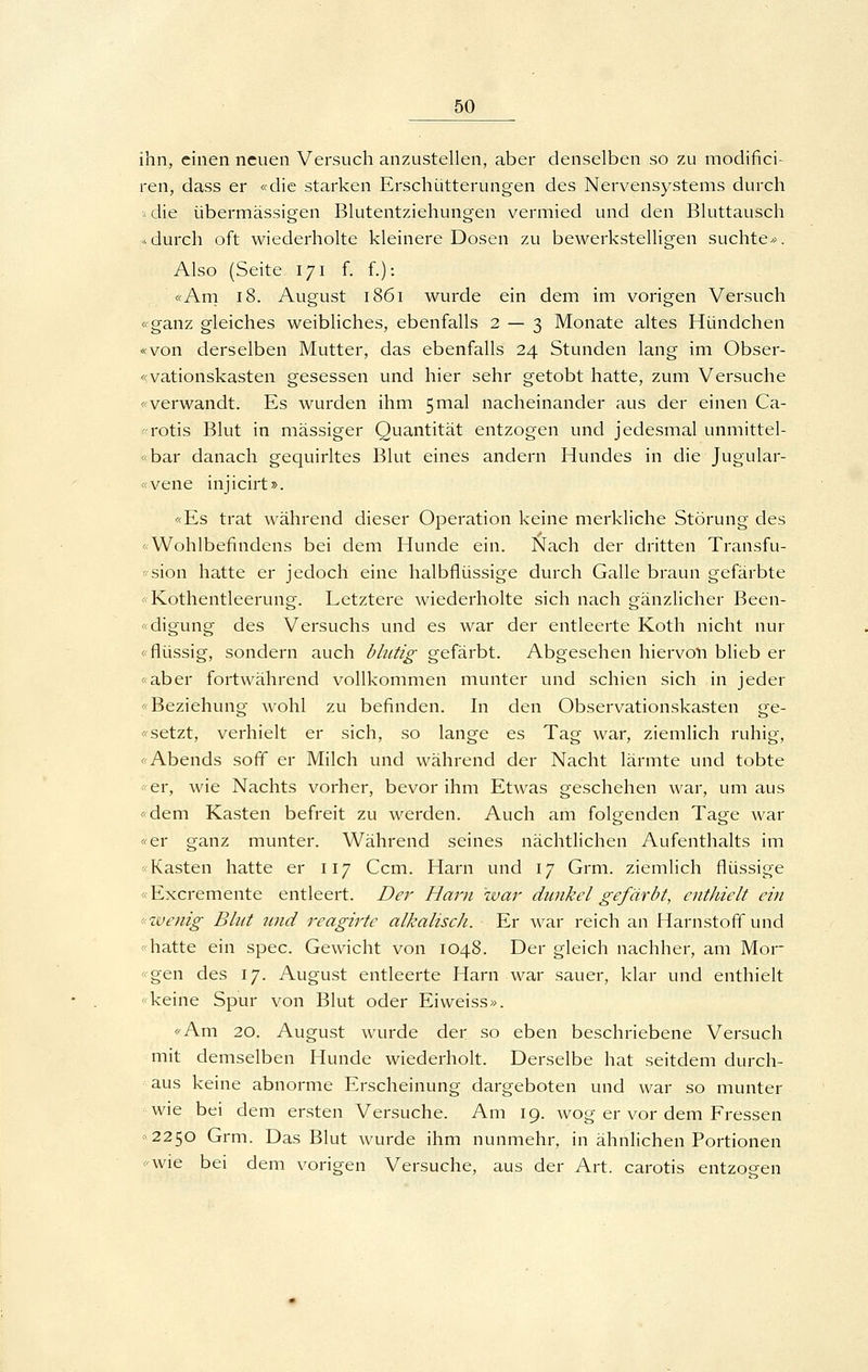 ihn, einen neuen Versuch anzustellen, aber denselben so zu modifici- ren, dass er «die starken Erschütterungen des Nervensystems durch s die übermässigen Blutentziehungen vermied und den Bluttausch «durch oft wiederholte kleinere Dosen zu bewerkstelligen suchte». Also (Seite 171 f. f.): «Am 18. August 1861 wurde ein dem im vorigen Versuch «ganz gleiches weibliches, ebenfalls 2 — 3 Monate altes Hündchen «von derselben Mutter, das ebenfalls 24 Stunden lang im Obser- «vationskasten gesessen und hier sehr getobt hatte, zum Versuche «verwandt. Es wurden ihm 5mal nacheinander aus der einen Ca- -rotis Blut in massiger Quantität entzogen und jedesmal unmittel- «bar danach gequirltes Blut eines andern Hundes in die Jugular- «vene injicirt». «Es trat während dieser Operation keine merkliche Störung des «Wohlbefindens bei dem Hunde ein. Nach der dritten Transfu- -'sion hatte er jedoch eine halbflüssige durch Galle braun gefärbte «Kothentleerung. Letztere wiederholte sich nach gänzlicher Been- «digung des Versuchs und es war der entleerte Koth nicht nur «flüssig, sondern auch blutig gefärbt. Abgesehen hiervoll blieb er «aber fortwährend vollkommen munter und schien sich in jeder «Beziehung wohl zu befinden. In den Observationskasten ge- «setzt, verhielt er sich, so lange es Tag war, ziemlich ruhig, «Abends soff er Milch und während der Nacht lärmte und tobte «er, wie Nachts vorher, bevor ihm Etwas geschehen war, um aus «dem Kasten befreit zu werden. Auch am folgenden Tage war «er ganz munter. Während seines nächtlichen Aufenthalts im «Kasten hatte er 117 Ccm. Harn und 17 Grm. ziemlich flüssige «Excremente entleert. Der Harn war dunkel gefärbt, enthielt ein ■'Wenig Blut und reagirte alkalisch. Er war reich an Harnstoff und «hatte ein spec. Gewicht von 1048. Der gleich nachher, am Mor- «gen des 17. August entleerte Harn war sauer, klar und enthielt «keine Spur von Blut oder Ei weiss». «Am 20. August wurde der so eben beschriebene Versuch mit demselben Hunde wiederholt. Derselbe hat seitdem durch- aus keine abnorme Erscheinung dargeboten und war so munter wie bei dem ersten Versuche. Am 19. wog er vor dem Fressen «2250 Grm. Das Blut wurde ihm nunmehr, in ähnlichen Portionen «wie bei dem vorigen Versuche, aus der Art. carotis entzog-en