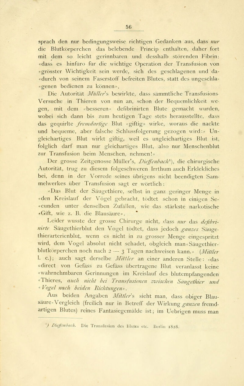 sprach den nur bedingungsweise richtigen Gedanken aus, dass nur die Blutkörperchen das belebende Princip enthalten, daher fort mit dem so leicht gerinnbaren und desshalb störenden Fibrin: «dass es hinfüro für die wichtige Operation der Transfusion von «grösster Wichtigkeit sein werde, sich des geschlagenen und da- <^ durch von seinem Faserstoff befreiten Blutes, statt des ungeschla- «genen bedienen zu können». Die Autorität Müllers bewirkte, dass sämmtliche Transfusions- Versuche in Thieren von nun an, schon der Bequemlichkeit we- gen, mit dem «besseren» defibrinirten Blute gemacht wurden, wobei sich dann bis zum heutigen Tage stets herausstellte, dass das gequirlte fremdartige Blut «giftig» wirke, woraus die nackte und bequeme, aber falsche Schlussfolgerung gezogen wird-» Un- gleichartiges Blut wirkt giftig, weil es ungleichartiges Blut ist, folglich darf man nur gleichartiges Blut, also nur Menschenblut zur Transfusion beim Menschen, nehmen!» Der grosse Zeitgenosse Müller's, DieffenbacJi^), die chirurgische Autorität, trug zu diesem folgeschweren Irrthum auch Erklekliches bei, denn in der Vorrede seines übrigens nicht beendigten Sam- melwerkes über Transfusion sagt er wörtlich: «Das Blut der Säugethiere, selbst in ganz geringer Menge in «den Kreislauf der Vögel gebracht, tödtet schon in einigen Se- «cunden unter denselben Zufällen, wie das stärkste narkotische «Gift, wie z. B. die Blausäure». Leider wusste der grosse Chirurge nicht, dass nur das defibri- nirte Säugethierblut den Vogel tödtet, dass jedoch ganzes Säuge- thierarterienblut, wenn es nicht in zu grosser Menge eingespritzt wird, dem Vogel absolut nicht schadet, obgleich man«Säugethier- blutkörperchen noch nach 2 — 3 Tagen nachweisen kann.» {Mittler 1. c); auch sagt derselbe Mittler an einer anderen Stelle: «das «direct von Gefäss zu Gefäss übertragene Blut veranlasst keine «wahrnehmbaren Gerinnungen im Kreislauf des blutempfangenden «Thieres, auch nicht bei Tramfusionen zwischen Säugethier und « Vogel nach beiden Hichtungen». Aus beiden Angaben Mittlers sieht man, dass obiger Blau- säure-Vergleich (freilich nur in Betreff der Wirkung ^ä;«^^;z fremd- artigen Blutes) reines Fantasiegemälde ist; im Uebrigen muss man ^) Dieffejibach. Die Transfusion des Blutes etc. Berlin 1828.