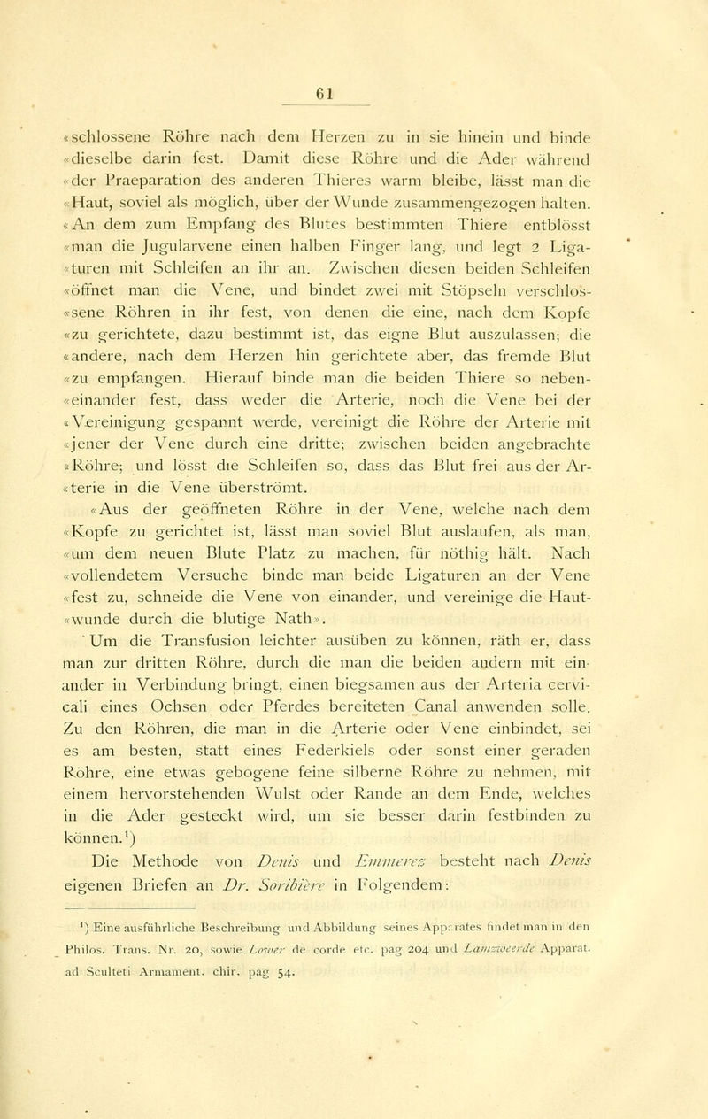 «schlossene Röhre nach dem Herzen zu in sie hinein und binde «dieselbe darin fest. Damit diese Röhre und die Ader während «der Praeparation des anderen Thieres warm bleibe, lässt man die «Haut, soviel als möglich, über der Wunde zusammengezogen halten. «An dem zum Empfang des Blutes bestimmten Thiere entblösst «man die Jugularvene einen halben Finger lang, und legt 2 Liga- «turen mit Schleifen an ihr an. Zwischen diesen beiden Schleifen «öffnet man die Vene, und bindet zwei mit Stöpseln verschlos- «sene Röhren in ihr fest, von denen die eine, nach dem Kopfe «zu gerichtete, dazu bestimmt ist, das eigne Blut auszulassen; die «andere, nach dem Herzen hin gerichtete aber, das fremde Blut «zu empfangen. Hierauf binde man die beiden Thiere so neben- «einander fest, dass weder die Arterie, noch die Vene bei der «V£reinigung gespannt werde, vereinigt die Röhre der Arterie mit «jener der Vene durch eine dritte; zwischen beiden angebrachte «Röhre; und lösst die Schleifen so, dass das Blut frei aus der Ar- «terie in die Vene überströmt. «Aus der geöffneten Röhre in der Vene, welche nach dem «Kopfe zu gerichtet ist, lässt man soviel Blut auslaufen, als man, «um dem neuen Blute Platz zu machen, für nöthig hält. Nach «vollendetem Versuche binde man beide Ligaturen an der Vene «fest zu, schneide die Vene von einander, und vereinige die Haut- «wunde durch die blutige Nath». ' Um die Transfusion leichter ausüben zu können, räth er, dass man zur dritten Röhre, durch die man die beiden andern mit ein- ander in Verbindung bringt, einen biegsamen aus der Arteria cervi- cali eines Ochsen oder Pferdes bereiteten Canal anwenden solle. Zu den Röhren, die man in die Arterie oder Vene einbindet, sei es am besten, statt eines Federkiels oder sonst einer geraden Röhre, eine etwas gebogene feine silberne Röhre zu nehmen, mit einem hervorstehenden Wulst oder Rande an dem Ende, welches in die Ader gesteckt wird, um sie besser darin festbinden zu können.*) Die Methode von Denis und Einviercz besteht nach Denis eigenen Briefen an Dr. Soribiere in F'olgendem: ^) Eine ausführliche Beschreibung und Abbildung seines Appr.rates findet man in den Philos. Trans. Nr. 20, sowie Lower de corde etc. pag 204 und LainzweerJe Apparat, ad Sculteti Armament. chir. pag 54.