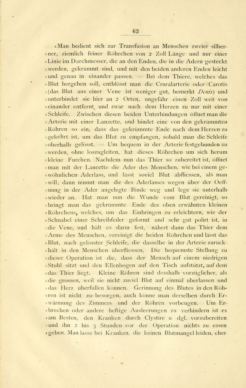 «Man bedient sich zur Transfusion an Menschen zweier silber- «ner, ziemlich feiner Röhrchen von 2 Zoll Länge und nur einer iLinie im Durchmesser, die an den Enden, die in die Adern gesteckt «werden, gekrümmt sind, und mit den beiden anderen Enden leicht «und genau in einander passen. — Bei dem Thiere, welches das «Blut hergeben soll, entblösst man die Cruralarterie oder Carotis «(das Blut aus einer Vene ist weniger gut, bemerkt Denis) und «unterbindet sie hier an 2 Orten, ungefähr einen Zoll weit von «einander entfernt^ und zwar nach dem Herzen zu nur mit einer «Schleife. Zwischen diesen beiden Unterbindungen öffnet man die «Arterie mit einer Lanzette, und bindet eine von den gekrümmten «Röhren so ein, dass das gekrümmte Ende nach dem Herzen zu «gekehrt ist, um das Blut zu empfangen, sobald man die Schleife «oberhalb gelösst. — Um bequem in der Arterie festgebunden zu «werden, ohne loszugleiten, hat dieses Röhrchen um sich herum «kleine Furchen. Nachdem nun das Thier so zubereitet ist, öffnet «man mit der Lancette die Ader des Menschen, wie bei einem ge- «wohnlichen Aderlass, und lässt soviel Blut abfliessen, als man «will; dann nimmt man die des Aderlasses wegen über der Oefif- «nung in der Ader angelegte Binde weg und lege sie unterhalb «wieder an. Hat man nun die Wunde vom Blut gereinigt, so «bringt man das gekrümmte Ende des oben erwähnten kleinen «RöhrchenSj welches, um das Einbringen zu erleichtern, wie der «Schnabel einer Schreibfeder geformt und sehr gut polirt ist, in «die Vene, und hält es darin fest, nähert dann das Thier dem «Arme des Menschen, vereinigt die beiden Röhrchen und lässt das «Blut, nach gelösster Schleife, die dasselbe in der Arterie zurück- «hält in den Menschen überfliessen, Die bequemste Stellung zu «dieser Operation ist die, dass der Mensch auf einem niedrigen «Stuhl sitzt und den Ellenbogen auf den Tisch aufstützt, auf dem «das Thier liegt. Kleine Röhren sind desshalb vorzüglicher, als «die grossen, weil sie nicht zuviel Blut auf einmal überlassen und «das Herz überfüllen können. Gerinnung des Blutes in den Röh- «ren ist nicht zu-besorgen, auch könne man derselben durch ,Er- «wärmung des Zimmers und der Röhren vorbeugen. Um Er- «brechen oder andere heftige Ausleerungen zu verhindern ist es «am Besten, den Kranken durch Clystire u dgl. vorzubereiten «und ihn 2 bis 3 Stunden vor der Operation nichts zu essen «geben. Man lasse bei Kranken, die keinen Blutmangel leiden, eher