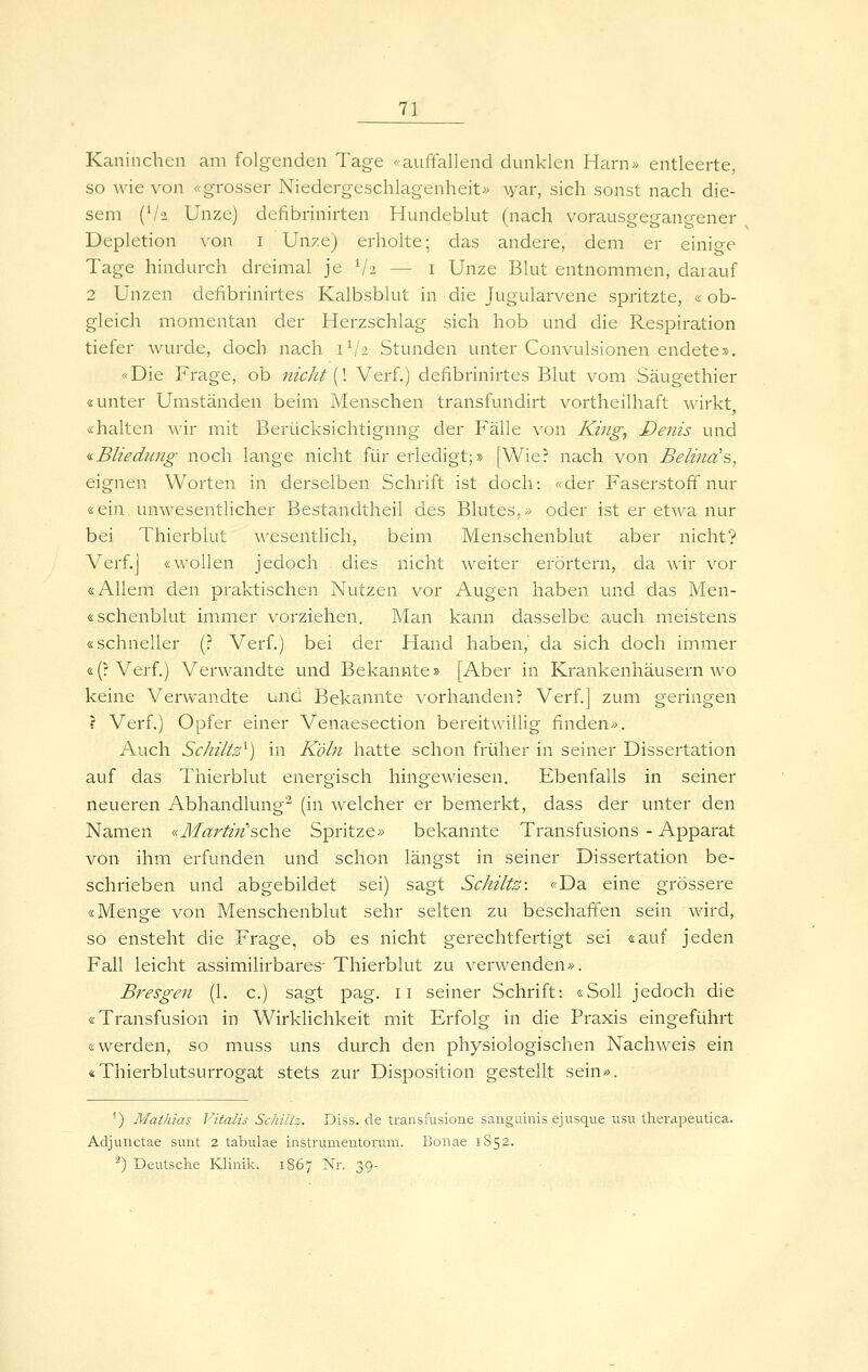 Kaninchen am folgenden Tage ^<auffallend dunklen Harn» entleerte, so wie von «grosser Niedergeschlagenheit» \yar, sich sonst nach die- sem (V2 Unze) defibrinirten Hundeblut (nach vorausgegangener Depletion von i Unze) erholte; das andere, dem er einige Tage hindurch dreimal je ViJ — i Unze Blut entnommen, darauf 2 Unzen defibrinirtes Kalbsblut in die Jugularvene spritzte, «ob- gleich momentan der Herzschlag sich hob und die Respiration tiefer wurde, doch nach 1V2 Stunden unter Convulsionen endete». «Die Frage, ob nicht {\ Verf.) defibrinirtes Blut vom Säugethier «unter Umständen beim Menschen transfundirt vortheilhaft wirkt, «halten wir mit Berücksichtigung der Fälle von King, Denis und tBliedung noch lange nicht für erledigt;» [Wie? nach von Belind'?>, eignen Worten in derselben Schrift ist doch: «der Faserstoff nur «ein unwesentlicher Bestandtheil des Blutes.» oder ist er etwa nur bei Thierblut wesentlich, beim Menschenblut aber nicht? Verf.J «wollen jedoch dies nicht weiter erörtern, da wir vor «Allem den praktischen Nutzen vor Augen haben und das Men- «schenblut immer vorziehen. Man kann dasselbe auch meistens «schneller (? Verf.) bei der Hand haben,' da sich doch immer «(?Verf.) Verwandte und Bekannte» [Aber in Krankenhäusern wo keine Verwandte und Bekannte vorhanden? Verf.j zum geringen 1 Verf.) Opfer einer Venaesection bereitwillig finden». Auch Schlitz^) in Köln hatte schon früher in seiner Dissertation auf das Thierblut energisch hingewiesen. Ebenfalls in seiner neueren Abhandlung^ (in welcher er bemerkt, dass der unter den Namen «Martin''sehe Spritze» bekannte Transfusions - Apparat von ihm erfunden und schon längst in seiner Dissertation be- schrieben und abgebildet sei) sagt Schilts: «Da eine grössere «Menge von Menschenblut sehr selten zu beschaffnen sein wird, so ensteht die Frage, ob es nicht gerechtfertigt sei «auf jeden Fall leicht assimilirbares' Thierblut zu verwenden». Bresgen (1. c.) sagt pag. ii seiner Schrift: «Soll jedoch die «Transfusion in Wirklichkeit mit Erfolg in die Praxis eingeführt «werden, so muss uns durch den physiologischen Nachweis ein «Thierblutsurrogat stets zur Disposition gestellt sein». -) Mathias lltalis Schiiiz. Diss. de transfusione sanguinis ejusque usu therdpeutica. Adjuuctae sunt 2 tabulae inStrumentorum. Bonae 1852. ^) Deutsche Klinik. 1867 Nr. 39-