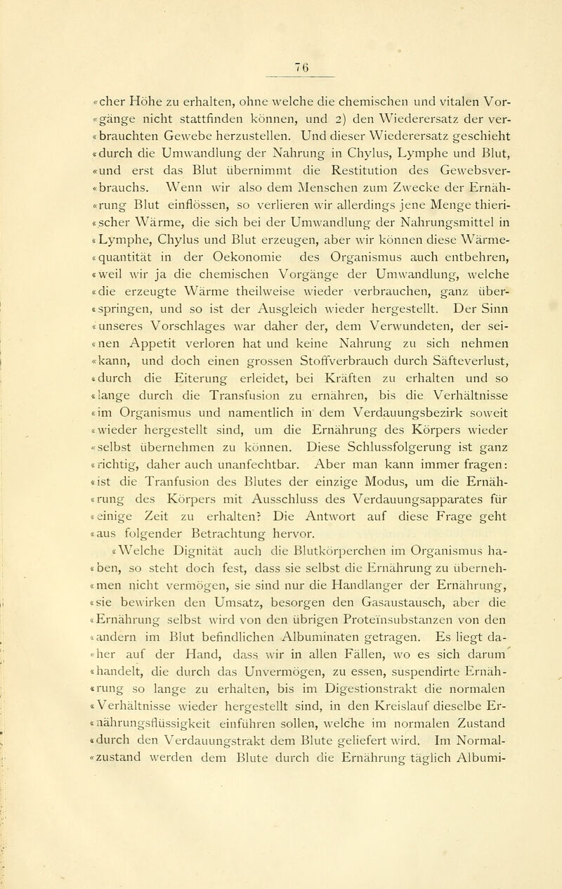 «eher Höhe zu erhalten, ohne welche die chemischen und vitalen Vor- «gänge nicht stattfinden können, und 2) den Wiederersatz der ver- sbrauchten Gewebe herzustellen. Und dieser Wiederersatz geschieht «durch die Umwandlung der Nahrung in Chylus, Lymphe und Blut, «und erst das Blut übernimmt die Restitution des Gewebsver- «brauchs. Wenn wir also dem Menschen zum Zwecke der Ernäh- «rung Blut einflössen, so verlieren wir allerdings jene Menge thieri- «scher Wärme, die sich bei der Umwandlung der Nahrungsmittel in «Lymphe, Chylus und Blut erzeugen, aber wir können diese Wärme- «quantität in der Oekonomie des Organismus auch entbehren, «weil wir ja die chemischen Vorgänge der Umwandlung, welche «die erzeugte Wärme theilweise wieder verbrauchen, ganz über- «springen, und so ist der Ausgleich wieder hergestellt. Der Sinn «unseres Vorschlages war daher der, dem Verwundeten, der sei- «nen Appetit verloren hat und keine Nahrung zu sich nehmen «kann, und doch einen grossen Stoffverbrauch durch Säfte Verlust, «durch die Eiterung erleidet, bei Kräften zu erhalten und so «lange durch die Transfusion zu ernähren, bis die Verhältnisse «im Organismus und namentlich in dem Verdauungsbezirk soweit «wieder hergestellt sind, um die Ernährung des Körpers wieder «selbst übernehmen zu können. Diese Schlussfolgerung ist ganz «richtig, daher auch unanfechtbar. Aber man kann immer fragen: «ist die Tranfusion des Blutes der einzige Modus, um die Ernäh- «rung des Körpers mit Ausschluss des Verdauungsapparates für «einige Zeit zu erhalten? Die Antwort auf diese Frage geht «aus folgender Betrachtung hervor. «Welche Dignität auch die Blutkörperchen im Organismus ha- lben, so steht doch fest, dass sie selbst die Ernährung zu überneh- «men nicht vermögen, sie sind nur die Handlanger der Ernährung, «sie bewirken den Umsatz, besorgen den Gasaustausch, aber die «Ernährung selbst wird von den übrigen Proteinsubstanzen von den «andern im Blut befindlichen Albuminaten getragen. Es liegt da- «her auf der Hand, dass wir in allen Fällen, wo es sich darum «handelt, die durch das Unvermögen, zu essen, suspendirte Ernäh- «rung so lange zu erhalten, bis im Digestionstrakt die normalen «Verhältnisse wieder hergestellt sind, in den Kreislauf dieselbe Er- «nährungsflüssigkeit einführen sollen, welche im normalen Zustand «durch den Verdauungstrakt dem Blute geliefert wird. Im Normal- «zustand werden dem Blute durch die Ernährung täglich Albumi-