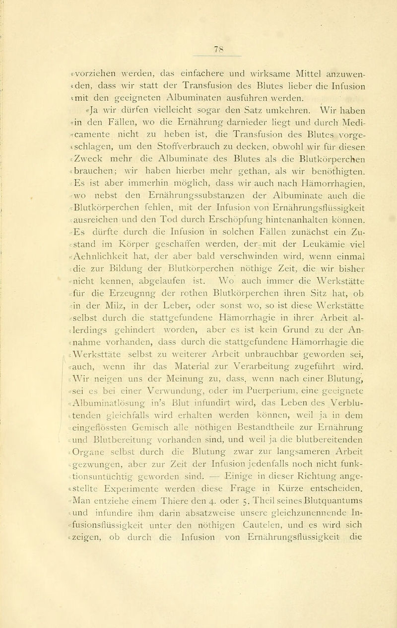 «vorziehen werden, das einfachere und wirksame Mittel anzuwen- «den, dass wir statt der Transfusion des Bkites lieber die Infusion «mit den geeigneten Albuminaten ausführen werden. «Ja wir dürfen vielleicht sogar den Satz umkehren. Wir haben «in den Fällen, wo die Ernährung darnieder liegt und durch Medi- «camente nicht zu heben ist, die Transfusion des Blutes vorge- -i schlagen, um den Stoffverbrauch zu decken, obwohl wir für diesen Ä Zweck mehr die Albuminate des Blutes als die Blutkörperchen «brauchen; wir haben hierbei mehr gethan, als wir benöthigten. <Es ist aber immerhin möglich, dass wir auch nach Hämorrhagien, >fWO nebst den Ernährungssubstanzen der Albuminate auch die «Blutkörperchen fehlen, mit der Infusion von Ernährungsflüssigkeit -ausreichen und den Tod durch Erschöpfung hintenanhalten können. «Es dürfte durch die Infusion ^n solchen Fällen zunächst ein Zu- :< stand im Körper geschaffen werden, der-mit der Leukämie viel «Aehnlichkeit hat, der aber bald verschwinden wird, wenn einmal <die zur Bildung der Blutkörperchen nöthige Zeit, die wir bisher «nicht kennen, abgelaufen ist. Wo auch immer die Werkstätte «für die Erzeugung der rothen Blutkörperchen ihren Sitz hat, ob ;in der Milz, in der Leber, oder sonst avo, so ist diese Werkstätte «selbst durch die stattgefundene Hämorrhagie in ihrer Arbeit al- lerdings gehindert worden, aber es ist kein Grund zu der Au- fnahme vorhanden, dass durch die stattgefundene Hämorrhagie die sWerksttäte selbst zu weiterer Arbeit unbrauchbar geworden sei, «auch, Avenn ihr das Material zur Verarbeitung zugeführt wird. «Wir neigen uns der Meinung zu, dass, wenn nach einer Blutung, ffsei es bei einer Verwundung, oder im Puerperium, eine geeignete «Albuminatlösung in's Blut infundirt wird, das Leben des Verblu- <tenden gleichfalls wird erhalten werden können, weil ja in dem eingeflössten Gemisch alle nöthigen Bestandtheile zur Ernährung und Blutbereitung vorhanden sind, und weil ja die blutbereitenden :< Organe selbst durch die Blutung zwar zur langsameren Arbeit -< gezwungen, aber zur Zeit der Infusion jedenfalls noch nicht funk- ;tionsuntüchtig geworden sind. — Einige in dieser Richtung ange- «stellte Experimente werden. diese Frage in Kürze entscheiden, «Man entziehe einem Thiere den 4. oder 5. Theil seines Blutquantums und infundire ihm darin absatzweise unsere gleichzunennende In- «fusionsflüssigkeit unter den nöthigen Cautelen, und es wird sich «zeigen, ob durch die Infusion von Ernährungsflüssigkeit die