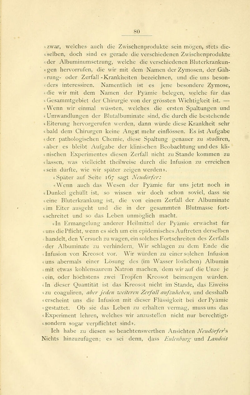 «zwar, welches auch die Zwischenprodukte sein mögen, stets die- & selben, doch sind es gerade die verschiedenen Zwischenprodukte «der Albuminumsetzung, welche die verschiedenen Bluterkrankun- «gen hervorrufen, die wir mit dem Namen der Zymosen, der Gäh- «rung- oder Zerfall-Krankheiten bezeichnen, und die uns beson- «ders interessiren. Namentlich ist es jene besondere Zymose, &die wir mit dem Namen der Pyämie belegen, welche für das «Gesammtgebiet der Chirurgie von der grössten Wichtigkeit ist. — «Wenn wir einmal wüssten, welches die ersten Spaltungen und «Umwandlungen der Blutalbuminate sind, die durch die bestehende «Eiterung hervorgerufen werden, dann würde diese Krankheit sehr «bald dem Chirurgen keine Angst mehr einflössen. Es ist Aufgabe «der. pathologischen Chemie, diese Spaltung genauer zu studiren, «aber es bleibt Aufgabe der klinischen Beobachtung und des kli- «nischen Experimentes diesen Zerfall nicht zu Stande kommen zu «lassen, was vielleicht theilweise durch die Infusion zu erreichen «sein dürfte, wie wir später zeigen werden». «Später auf Seite 167 sagt Neiidörfer: «Wenn auch das Wesen der Pyämie für uns jetzt noch in «Dunkel gehüllt ist, so wissen wir doch schon soviel, dass sie «eine Bluterkrankung ist, die von einem Zerfall der Albuminate «im Eiter ausgeht und die in der gesammten Blutmasse fort- «schreitet und so das Leben unmöglich macht. «In Ermangelung anderer Heilmittel der Pyämie erwächst für «uns diePflicht, wenn es sich um ein epidemisches Auftreten derselben <: handelt, den Versuch zu wagen, ein solches Fortschreiten des Zerfalls t-der Albuminate zu verhindern. Wir schlagen zu dem Ende die (Infusion von Kreosot vor. Wir würden zu einer solchen Infusion «uns abermals einer Lösung des (im Wasser löslichen) Albumin «mit etwas kohlensaurem Natron machen, dem wir auf die Unze je «ein, oder höchstens zwei Tropfen Kreosot beimengen würden. «In dieser Quantität ist das Kreosot nicht im Stande, das Eiweiss «zu coaguliren, aber jeden weiteren Zerfall aufzuheben, und desshalb «erscheint uns die Infusion mit dieser Flüssigkeit bei der Pyämie «gestattet. Ob sie das Leben zu erhalten vermag, muss uns das «Experiment lehren, welches wir anzustellen nicht nur berechtigt» «sondern sogar verpflichtet sind». Ich habe zu diesen so beachtenswerthen Ansichten Neud'örfer's, Nichts hinzuzufügen; es sei denn, dass Enlenbiir^ und Landois