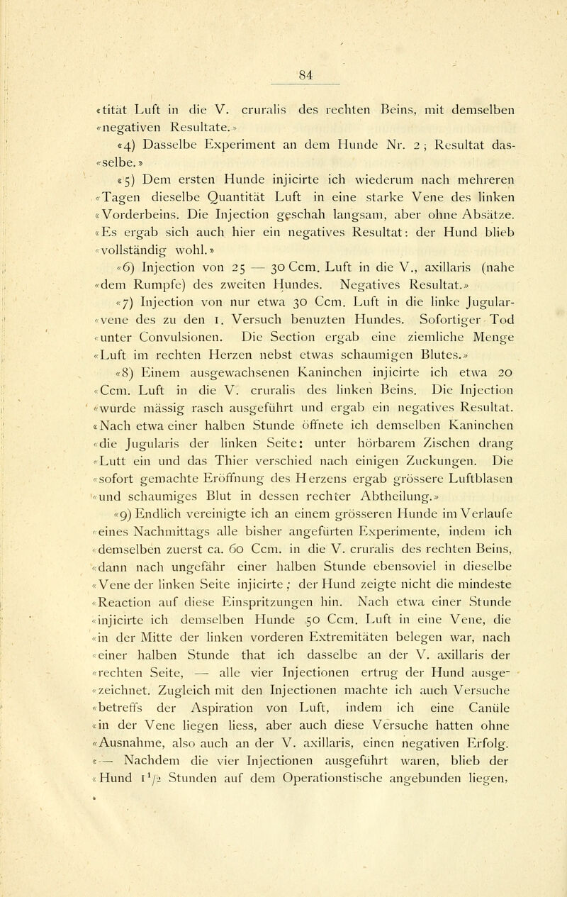 «tität Luft in die V. cruralis des rechten Beins, mit demselben <'negativen Resultate.* «4) Dasselbe Experiment an dem Hunde Nr. 2 ; Resultat das- « selbe.» «5) Dem ersten Hunde injicirte ich wiederum nach mehreren «Tagen dieselbe Quantität Luft in eine starke Vene des linken «Vorderbeins. Die Injection geschah langsam, aber ohne Absätze. «Es ergab sich auch hier ein negatives Resultat: der Hund blieb «vollständig wohl.» «6) Injection von 25 — 30 Ccm. Luft in die V., axillaris (nahe «dem Rumpfe) des zweiten Hundes. Negatives Resultat.» «7) Lijection von nur etwa 30 Ccm. Luft in die linke Jugular- «vene des zu den i. Versuch benuzten Hundes. Sofortiger Tod «unter Convulsionen. Die Section ergab eine ziemliche Menge «Luft im rechten Herzen nebst etwas schaumigen Blutes.» «8) Einem ausgewachsenen Kaninchen injicirte ich etwa 20 «Ccm. Luft in die V. cruralis des linken Beins. Die Lijection «wurde massig rasch ausgeführt und ergab ein negatives Resultat. «Nach etwa einer halben Stunde öffnete ich demselben Kaninchen «die Jugularis der linken Seite: unter hörbarem Zischen drang «Lutt ein und das Thier verschied nach einigen Zuckungen. Die «sofort gemachte Eröffnung des Herzens ergab grössere Luftblasen «und schaumiges Blut in dessen rechter Abtheilung.» «9) Endlich vereinigte ich an einem grösseren Hunde im Verlaufe «eines Nachmittags alle bisher angefürten Experimente, indem ich «demselben zuerst ca. 60 Ccm. in die V. cruralis des rechten Beins, «dann nach ungefähr einer halben Stunde ebensoviel in dieselbe «Vene der linken Seite injicirte ; der Hund zeigte nicht die mindeste «Reaction auf diese Einspritzungen hin. Nach etwa einer Stunde «injicirte ich demselben Hunde 50 Ccm. Luft in eine Vene, die «in der Mitte der hnken vorderen Extremitäten belegen war, nach «einer halben Stunde that ich dasselbe an der V. axillaris der «rechten Seite, —- alle vier Injectionen ertrug der Hund ausge- «zeichnet. Zugleich mit den Injectionen machte ich auch Versuche «betreffs der Aspiration von Luft, indem ich eine Canüle «in der Vene Hegen Hess, aber auch diese Versuche hatten ohne «Ausnahme, also auch an der V. axillaris, einen negativen Erfolg. «-— Nachdem die vier Injectionen ausgeführt waren, blieb der «Hund i*/2 Stunden auf dem Operationstische angebunden liegen,