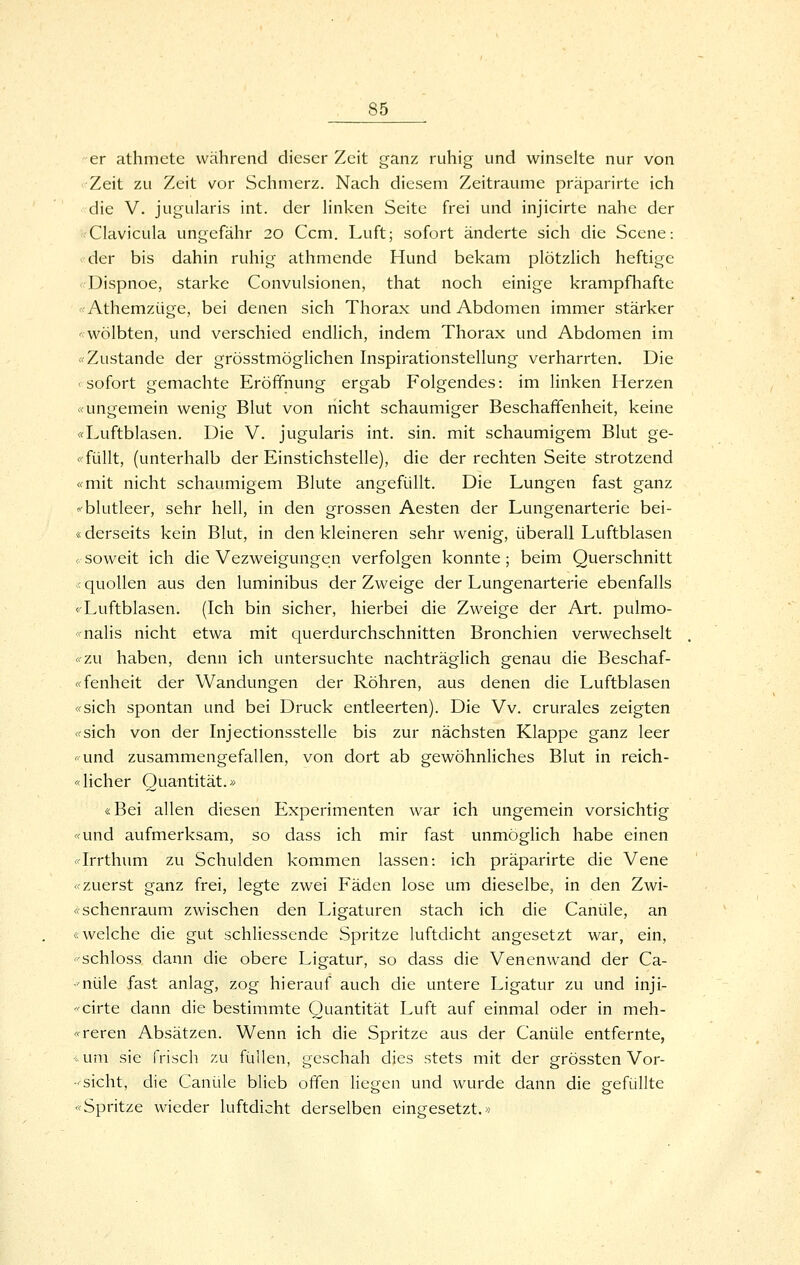 er athmete während dieser Zeit ganz ruhig und winselte nur von Zeit zu Zeit vor Schmerz. Nach diesem Zeiträume präparirte ich die V. jugularis int. der hnken Seite frei und injicirte nahe der •Clavicula ungefähr 20 Ccm. Luft; sofort änderte sich die Scene: der bis dahin ruhig athmende Hund bekam plötzHch heftige < Dispnoe, starke Convulsionen, that noch einige krampfhafte «Athemzüge, bei denen sich Thorax und Abdomen immer stärker '-wölbten, und verschied endlich, indem Thorax und Abdomen im «Zustande der grösstmöglichen Inspirationstellung verharrten. Die < sofort gemachte Eröffnung ergab Folgendes: im linken Herzen «ungemein wenig Blut von riicht schaumiger Beschaffenheit, keine «Luftblasen. Die V. jugularis int. sin. mit schaumigem Blut ge- «füllt, (unterhalb der Einstichstelle), die der rechten Seite strotzend «mit nicht schaumigem Blute angefüllt. Die Lungen fast ganz «■blutleer, sehr hell, in den grossen Aesten der Lungenarterie bei- «derseits kein Blut, in den kleineren sehr wenig, überall Luftblasen 0-soweit ich die Vezweigungen verfolgen konnte; beim Querschnitt ;< quollen aus den luminibus der Zweige der Lungenarterie ebenfalls «Luftblasen. (Ich bin sicher, hierbei die Zweige der Art. pulmo- «nalis nicht etwa mit querdurchschnitten Bronchien verwechselt «zu haben, denn ich untersuchte nachträglich genau die Beschaf- «fenheit der Wandungen der Röhren, aus denen die Luftblasen «sich spontan und bei Druck entleerten). Die Vv. crurales zeigten «sich von der Injectionsstelle bis zur nächsten Klappe ganz leer «und zusammengefallen, von dort ab gewöhnliches Blut in reich- «lieber Quantität.» «Bei allen diesen Experimenten war ich ungemein vorsichtig «und aufmerksam, so dass ich mir fast unmöglich habe einen «Irrthum zu Schulden kommen lassen: ich präparirte die Vene «zuerst ganz frei, legte zwei Fäden lose um dieselbe, in den Zwi- «schenraum zwischen den Ligaturen stach ich die Canüle, an «welche die gut schliesscnde Spritze luftdicht angesetzt war, ein, ■'schloss dann die obere Ligatur, so dass die Venenwand der Ca- -nüle fast anlag, zog hierauf auch die untere Ligatur zu und inji- <'cirte dann die bestimmte Quantität Luft auf einmal oder in meh- «reren Absätzen. Wenn ich die Spritze aus der Canüle entfernte, < um sie frisch zu füllen, geschah dies stets mit der grössten Vor- sicht, die Canüle blieb offen liegen und wurde dann die gefüllte «Spritze wieder luftdicht derselben eingesetzt.«