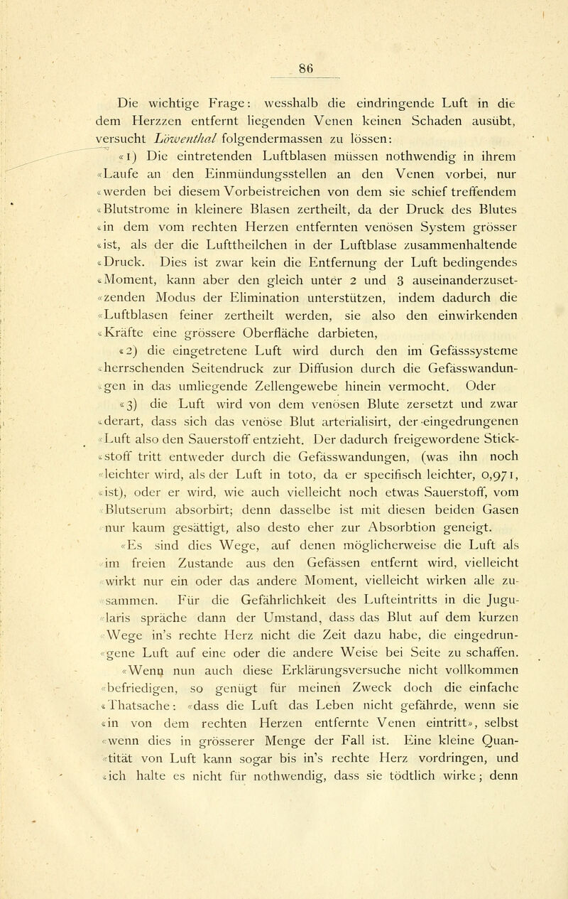_86 Die wichtige Frage: wesshalb die eindringende Luft in die dem Herzzen entfernt liegenden Venen keinen Schaden ausübt, versucht Löwentkal folgendermassen zu lössen: «i) Die eintretenden Luftblasen müssen nothwendig in ihrem «Laufe an den Einmündungssteilen an den Venen vorbei, nur «werden bei diesem Vorbeistreichen von dem sie schief treffendem «Blutstrome in kleinere Blasen zertheilt, da der Druck des Blutes <i\n dem vom rechten Herzen entfernten venösen System grösser «ist, als der die Lufttheilchen in der Luftblase zusammenhaltende «Druck. Dies ist zwar kein die Entfernung der Luft bedingendes «Moment, kann aber den gleich unter 2 und 3 auseinanderzuset- «zenden Modus der Elimination unterstützen, indem dadurch die «Luftblasen feiner zertheilt werden, sie also den einwirkenden «Kräfte eine grössere Oberfläche darbieten, «2) die eingetretene Luft wird durch den im Gefässsysteme «herrschenden Seitendruck zur Diffusion durch die Gefässwandun- .^gen in das umliegende Zellengewebe hinein vermocht. Oder «3) die Luft wird von dem venösen Blute zersetzt und zwar «derart, dass sich das venöse Blut arterialisirt, der-eingedrungenen «Luft also den Sauerstoff entzieht. Der dadurch freigewordene Stick- «Stoff tritt entweder durch die Gefässwandungen, (was ihn noch «leichter wird, als der Luft in toto, da er specifisch leichter, 0,971, «ist), oder er wird, wie auch vielleicht noch etwas Sauerstoff, vom <Blutserum absorbirt; denn dasselbe ist mit diesen beiden Gasen nur kaum gesättigt, also desto eher zur Absorbtion geneigt. «Es sind dies Wege, auf denen möglicherweise die Luft als 'im freien Zustande aus den Gefässen entfernt wird, vielleicht wirkt nur ein oder das andere Moment, vielleicht wirken alle zu- ■sammen. Für die Gefährlichkeit des Lufteintritts in die Jugu- «laris spräche dann der Umstand, dass das Blut auf dem kurzen «Wege in's rechte Herz nicht die Zeit dazu habe, die eingedrun- «gene Luft auf eine oder die andere Weise bei Seite zu schaffen. «Wenn nun auch diese Erklärungsversuche nicht vollkommen «befriedigen, so genügt für meinen Zweck doch die einfache «Thatsache: «dass die Luft das Leben nicht gefährde, wenn sie «in von dem rechten Herzen entfernte Venen eintritt», selbst «wenn dies in grösserer Menge der Fall ist. Eine kleine Quan- «tität von Luft kann sogar bis in's rechte Herz vordringen, und «ich halte es nicht für nothwendig, dass sie tödtlich wirke; denn