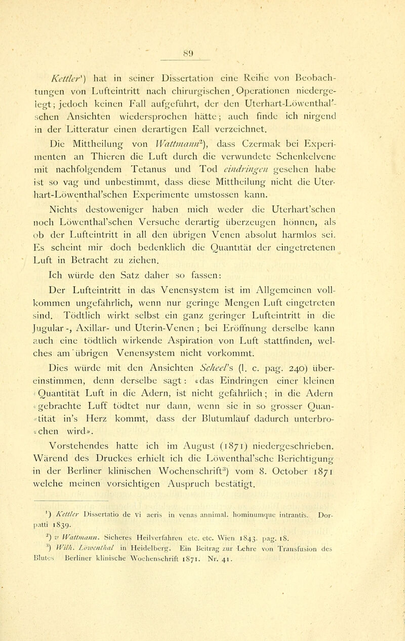 Kettler^) hat in seiner Dissertation eine Reihe von Beobach- tungen von Liifteintritt nach chirurgischen^ Operationen niederge- legt; jedoch keinen Fall aufgeführt, der den Utcrhart-Löwenthal'- schen Ansichten wicdersprochen hätte; auch finde ich nirgend in der Litteratur einen derartigen Eall verzeichnet. Die Mittheilung von Wattnianir), dass Czermak bei Experi- menten an Thieren die Luft durch die verwundete Schenkelvene mit nachfolgendem Tetanus und Tod eindringen gesehen habe ist so vag und unbestimmt, dass diese Mittheilung nicht die Uter- hart-Löwenthal'schen Experimente umstossen kann. Nichts destoweniger haben mich weder die Uterhart'schen noch Löwentharschen Versuche derartig überzeugen hönnen, als ob der Lufteintritt in all den übrigen Venen absolut harmlos sei. Es scheint mir doch bedenklich die Quantität der eingetretenen Luft in Betracht zu ziehen. Ich würde den Satz daher so fassen: Der Lufteintritt in das Venensystem ist im Allgemeinen voll- kommen ungefährlich, wenn nur geringe Mengen Luft eingetreten sind. Tödtlich wirkt selbst ein ganz geringer Lufteintritt in die Jugular -, Axillar- und Uterin-Venen ; bei Eröffnung derselbe kann auch eine tödtlich wirkende Aspiration von Luft stattfinden, wel- ches am'übrigen Venensystem nicht vorkommt. Dies würde mit den Ansichten Scheel's (1. c. pag. 240) über- einstimmen, denn derselbe sagt: «das Eindringen einer kleinen < Quantität Luft in die Adern, ist nicht gefährlich; in die Adern (• gebrachte Luft tödtet nur dann, wenn sie in so grosser Quan- «tität in's Herz kommt, dass der Blutumlauf dadurch unterbro- «chen wird». Vorstehendes hatte ich im August (1871) niedergeschrieben, Wärend des Druckes erhielt ich die Löwenthal'schc Berichtigung in der Berliner klinischen Wochenschrift^) vom 8. October 1871 welche meinen vorsichtigen Auspruch bestätigt. ') Kettlcr Dissertatio de vi aeris in veiias annimal. homiDumque iiitrantis. Dor- patti 1839. ^) V WattiiuvDi. Sicheres Heilverfahren etc. etc. Wien 1S43. pag. 18. ■'') Wilh. Löjocnthal in Heidelberg. Ein Beitrag zur Lehre von Transfusion des Blutos Berliner klinische Wochenschrift 1871. Nr. 41.