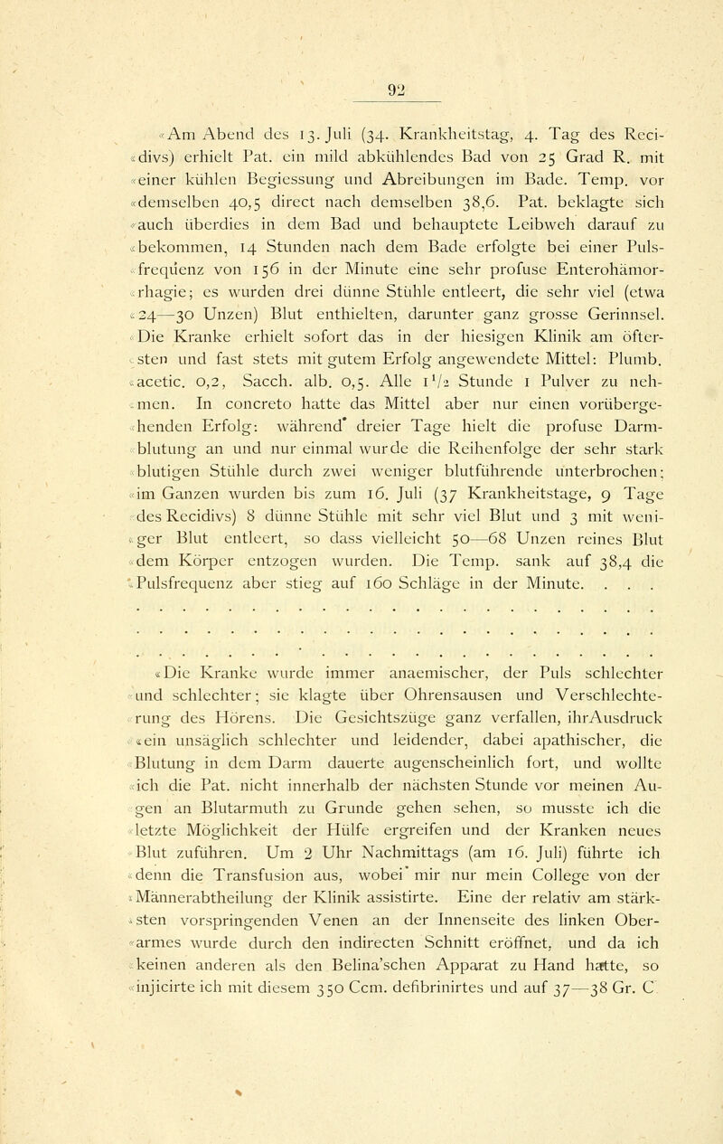 <<Am Abend des 13. Juli (34. Krankheitstag-, 4. Tag des Reci- «divs) erhielt Pat. ein mild abki.ihlendes Bad von 25 Grad R. mit X einer kühlen Begiessung und Abreibungen im Bade. Temp. vor «demselben 40,5 direct nach demselben 38,6. Pat. beklagte sich 'auch überdies in dem Bad und behauptete Leibweh darauf zu .< bekommen, 14 Stunden nach dem Bade erfolgte bei einer Puls- ■ frequenz von 156 in der Minute eine sehr profuse Enterohämor- ^ifhagie; es wurden drei dünne Stühle entleert, die sehr viel (etwa «24—30 Unzen) Blut enthielten, darunter ganz grosse Gerinnsel. -Die Kranke erhielt sofort das in der hiesigen Klinik am öfter- . sten und fast stets mit gutem Erfolg angewendete Mittel: Plumb. iacetic. 0,2, Sacch. alb. 0,5. Alle 1V2 Stunde i Pulver zu neh- anen. In concreto hatte das Mittel aber nur einen vorüberge- henden Erfolg: während* dreier Tage hielt die profuse Darm- blutung an und nur einmal wurde die Reihenfolge der sehr stark -blutigen Stühle durch zwei weniger blutführende unterbrochen; «im Ganzen wurden bis zum 16, Juli (37 Krankheitstage, 9 Tage ;'des Recidivs) 8 dünne Stühle mit sehr viel Blut und 3 mit weni- <-ger Blut entleert, so dass vielleicht 50—68 Unzen reines Blut «dem Körper entzogen wurden. Die Temp. sank auf 38,4 die '-Pulsfrequenz aber stieg auf 160 Schläge in der Minute. . . . «Die Kranke wurde immer anaemischer, der Puls schlechter «und schlechter; sie klagte über Ohrensausen und Verschlechte- rung des Hörens. Die Gesichtszüge ganz verfallen, ihrAusdruck «^ein unsäglich schlechter und leidender, dabei apathischer, die «Blutung in dem Darm dauerte augenscheinlich fort, und wollte «ich die Pat. nicht innerhalb der nächsten Stunde vor meinen Au- gen an Blutarmuth zu Grunde gehen sehen, so musstc ich die «letzte Möglichkeit der Hülfe ergreifen und der Kranken neues •Blut zuführen. Um 2 Uhr Nachmittags (am 16. Juli) führte ich ;<denn die Transfusion aus, wobei'mir nur mein College von der ;< Männerabtheilung der Klinik assistirte. Eine der relativ am stärk- *sten vorspringenden Venen an der Innenseite des linken Ober- «armes wurde durch den indirecten Schnitt eröffnet, und da ich ; keinen anderen als den Belina'schen Apparat zu Hand hsftte, so «injicirte ich mit diesem 350 Ccm. defibrinirtes und auf 37—38 Gr. C