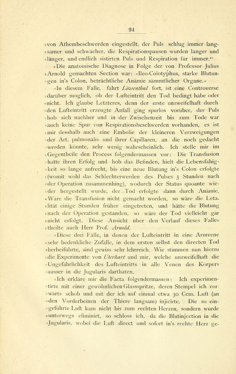 «von Athembeschwerden eingestellt, der Puls schlug immer lang- «samer und schwächer, die Respirationspausen wurden länger und «länger, und endhch sistirten Puls und Respiration für immer. «Die anatomische Diagnose in Folge der von Professor Julius «Arnold gemachten Section war: «Ileo-Colotyphus, starke Blutun- <'o;en in's Colon, beträchtliche Anämie sämmtlicher Ora;ane.» «In diesem Falle, fährt L'özventhal fort, ist eine Controverse «darüber möglich, ob der Lufteintritt den Tod bedingt habe oder «nicht. Ich glaube Letzteres, denn der erste unzweifelhaft durch «den Lufteintritt erzeugte Anfall ging spurlos vorüber, der Puls «hob sich nachher und in der Zwischenzeit bis zum Tode war «auch keine Spur von Respirationsbeschwerden vorhanden, es ist «mir desshalb auch eine Embolie der kleineren Verzweigungen «der Art. pulmonalis und ihrer Capillaren, an die noch gedacht «werden könnte, sehr wenig wahrscheinlich. Ich stelle mir im «Gegentheile den Process folgendermassen vor: Die Transfusion «hatte ihren Erfolg und hob das Befinden, hielt die Lebensfähig- «keit so lange aufrecht, bis eine neue Blutung in's Colon erfolgte «(womit wohl das Schlechterwerden des Pulses 3 Stunden nach «der Operation zusammenhing), wodurch der Status quoante wie- «der hergestellt wurde, der Tod erfolgte dann durch Anämie. «Wäre die Transfusion nicht gemacht worden, so wäre die Leta- «lität einige Stunden früher eingetreten, und hätte die Blutung «nach der Operation gestanden, so wäre der Tod vielleicht gar «nicht erfolgt. Diese Ansicht über den Verlauf dieses Falles «theilte auch Herr Prof. Arnold. «Diese drei Fälle, in denen der Lufteintritt in eine Armvene «sehr bedenkliche Zufälle, in dem ersten selbst den directen Tod »herbeiführte, sind gewiss sehr lehrreich. Wie stimmen nun hierzu «die Experimente von Uterhart und mir, welche unzweifelhaft die «Ungefährlichkeit des Lufteintritts in alle Venen des Körpers «ausser in die Jugularis darthaten. «Ich erkläre mir die P'acta folgendermassen: Ich experimen- ''tirte mit einer gewöhnlichen Glassspritze, deren Stempel ich vor- «wärts schob und mit der ich auf einmal etwa 30 Ccm. Luft (an «den Vorderbeinen der Thiere langsam) injicirte. Die so ein- «geführte Luft kam nicht bis zum rechten Herzen, sondern wurde «unterwegs eliminirt, so schloss ich, da die Blutinjection in die «Jugularis, wobei die Luft direct und sofort in's rechte Herz ge-