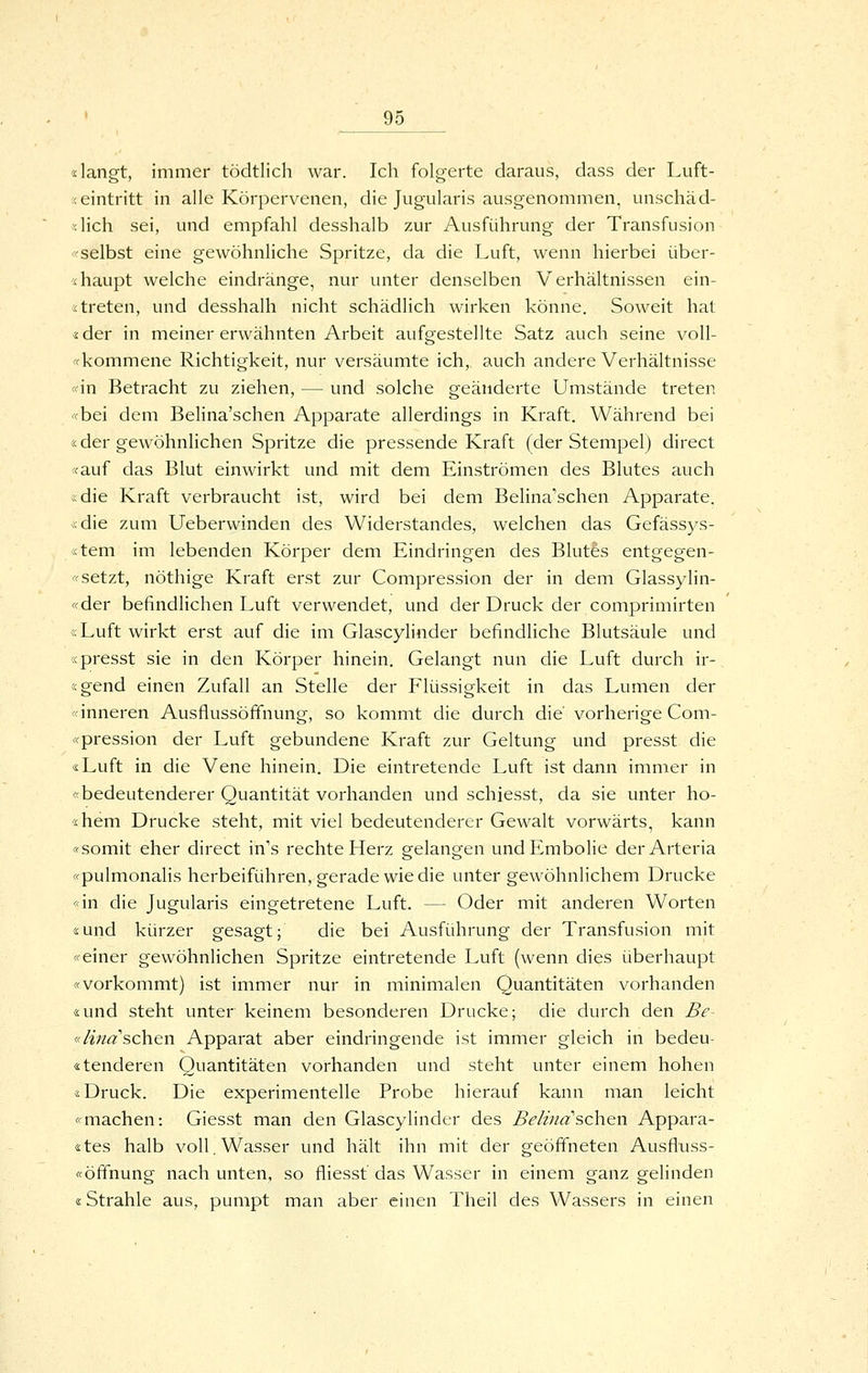 «langt, immer tödtlich war. Ich folgerte daraus, dass der Luft- ;< eintritt in alle Körpervenen, die Jugularis ausgenommen, unschäd- «lich sei, und empfahl desshalb zur Ausführung der Transfusion «selbst eine gewöhnliche Spritze, da die Luft, wenn hierbei über- 'ihaupt welche eindränge, nur unter denselben Verhältnissen ein- streten, und desshalh nicht schädlich wirken könne. Soweit hat «der in meiner erwähnten Arbeit aufgestellte Satz auch seine voll- «kommene Richtigkeit, nur versäumte ich, auch andere Verhältnisse «in Betracht zu ziehen, — und solche geänderte Umstände treten «bei dem Belina'schen Apparate allerdings in Kraft. Während bei «der gewöhnlichen Spritze die pressende Kraft (der Stempel) direct «auf das Blut einwirkt und mit dem Einströmen des Blutes auch «die Kraft verbraucht ist, wird bei dem Belina'schen Apparate, «die zum Ueberwinden des Widerstandes, welchen das Gefässys- «tem im lebenden Körper dem Eindringen des Blutes entgegen- «setzt, nöthige Kraft erst zur Compression der in dem Glassylin- «der befindlichen Luft verwendet, und der Druck der comprimirten «Luft wirkt erst auf die im Glascylinder befindliche Blutsäule und «presst sie in den Körper hinein. Gelangt nun die Luft durch ir- «gend einen Zufall an Stelle der Flüssigkeit in das Lumen der «inneren Ausflussöffnung, so kommt die durch die vorherige Com- «pression der Luft gebundene Kraft zur Geltung und presst die «Luft in die Vene hinein. Die eintretende Luft ist dann immer in «bedeutenderer Quantität vorhanden und schiesst, da sie unter ho- «hem Drucke steht, mit viel bedeutenderer Gewalt vorwärts, kann «somit eher direct in's rechte Herz gelangen und Embolia der Arteria «pulmonalis herbeiführen, gerade wie die unter gewöhnlichem Drucke «in die Jugularis eingetretene Luft. — Oder mit anderen Worten «und kürzer gesagt; die bei Ausführung der Transfusion mit «einer gewöhnlichen Spritze eintretende Luft (wenn dies überhaupt «vorkommt) ist immer nur in minimalen Quantitäten vorhanden «und steht unter keinem besonderen Drucke; die durch den Be- «Mnaschen Apparat aber eindringende ist immer gleich in bedeu- «tenderen Quantitäten vorhanden und steht unter einem hohen «Druck. Die experimentelle Probe hierauf kann man leicht «machen: Giesst man den Glascylinder des Belind'sehen Appara- «tes halb voll. Wasser und hält ihn mit der geöffneten Ausfluss- «Öffnung nach unten, so fliesst das Wasser in einem ganz gelinden «Strahle aus, pumpt man aber einen Theil des Wassers in einen