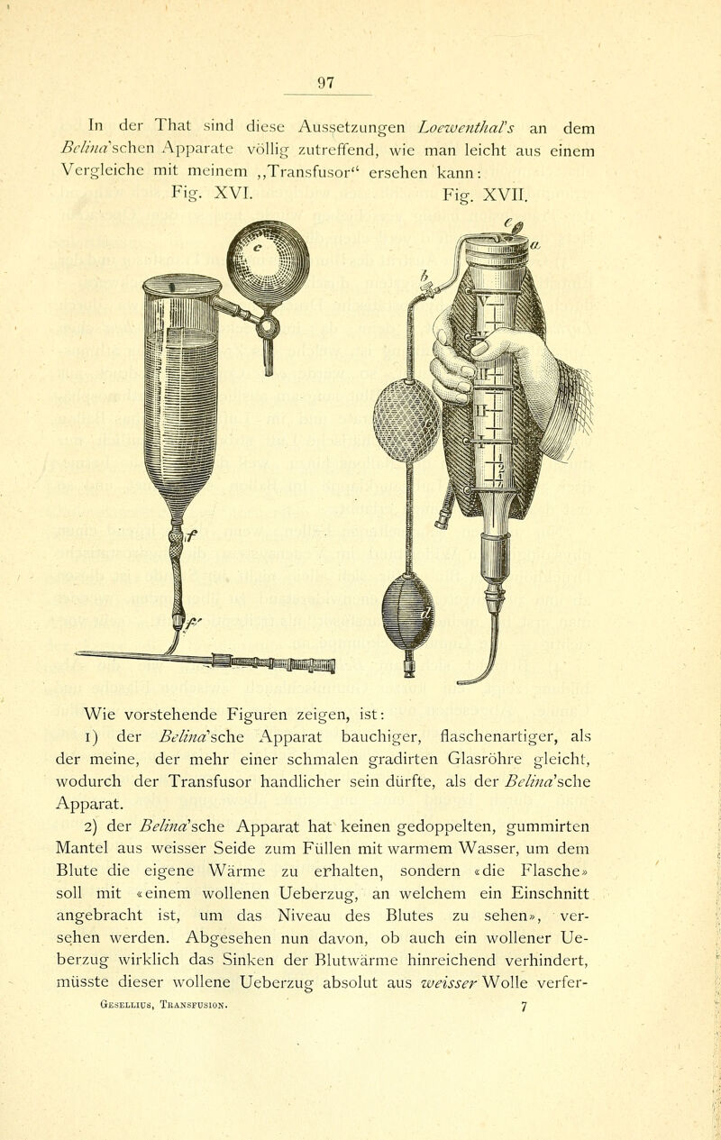 In der That sind diese Aussetzungen LoewentJiars an dem Beli7iasc\\Gn Apparate völlig zutreffend, wie man leicht aus einem Vergleiche mit meinem „Transfusor ersehen kann: Fig. XVI. Fig. XVII. Wie vorstehende Figuren zeigen, ist: i) der Belina'sch.Q Apparat bauchiger, flaschenartiger, als der meine, der mehr einer schmalen gradirten Glasröhre gleicht, wodurch der Transfusor handlicher sein dürfte, als der Belina'sch.Q Apparat. 2) der Beiina'sehe Apparat hat keinen gedoppelten, gummirten Mantel aus weisser Seide zum Füllen mit warmem Wasser, um dem Blute die eigene Wärme zu erhalten, sondern «die Flasche» soll mit «einem wollenen Ueberzug, an welchem ein Einschnitt angebracht ist, um das Niveau des Blutes zu sehen», ver- se:hen werden. Abgesehen nun davon, ob auch ein wollener Ue- berzug wirkhch das Sinken der Blutwärme hinreichend verhindert, müsste dieser wollene Ueberzug absolut aus weisser Wolle verfer- Geselliüs, Tbansfusion. 7