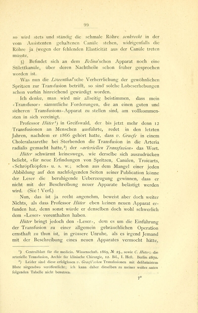 so wird stets und ständig' die schmale Röhre senkrecht in der vom Assistenten gehaltenen Canüle stehen, widrigenfalls die Röhre ja (wegen der fehlenden Elasticität aus der Canüle treten müsste. 5) Befindet sich an dem Beiijiä'sch.en Apparat noch eine Stilettkanüle, über deren Nachtheile schon früher gesprochen worden ist. Was nun die Löiveittharsehe Verherrlichung der gewöhnlichen Spritzen zur Transfusion betrifft, so sind solche Lobeserhebungen schon vorhin hinreichend gewürdigt worden. Ich denke, man wird mir allseitig beistimmen, dass mein «Transfusor» sämmtliche Forderungen, die an einen guten und sicheren Transfusions-Apparat zu stellen sind, am vollkommen- sten in sich vereinigt. Professor Hüter^) in Greifswald, der bis jetzt mehr denn 12 Transfusionen an Menschen ausführte, redet in den letzten Jahren, nachdem er 1866 gehört hatte, dass v. Graefe in einem Choleralazarethe bei Sterbenden die Transfusion in die Arteria radialis gemacht hatte, ^) der «arteriellen Transfusion» das Wort. Hüter schwärmt keineswegs, wie derselbe sich auszudrücken beliebt, «für neue Erfindungen von Spritzen, Canülen, Troicarts, «Schröpfköpfen.» u. s. w.; schon aus dem Mangel einer jeden Abbildung auf den nachfolgenden Seiten seiner Publication könne der Leser die beruhigende Ueberzeugung gewinnen, dass er nicht mit der Beschreibung neuer Apparate belästigt werden wird. (Sic ! Verf.) Nun, das ist ja recht angenehm, beweist aber doch weiter Nichts, als dass Professor Hüter eben keinen neuen Apparat er- funden hat, denn sonst würde er denselben doch wohl schwerlich dem «Leser» vorenthalten haben. Hüter bringt jedoch den «Leser», dem es um die Einführung der Transfusion zu einer allgemein gebräuchlichen Operation ernsthaft zu thun ist, in grössere Unruhe, als es irgend Jemand mit der Beschreibung eines neuen Apparates vermocht hätte, ') Centralblatt für die medicin. Wissenschaft. 1869, JVs 25., sowie C. Hüter: öliq arterielle Transfusion, Archiv für klinische Chirurgie, 12. Bd., 1. Heft. Berlin, ,1870. ^) Leider sind diese erfolglosen v. Graefe sehen Transfusionen mit defibrinirtem Blute nirgendwo veröffentlicht; ich kann daher dieselben zu meiner weiteiaunien folgenden Tabelle nicht benutzen. ;:'o;j...» 7*