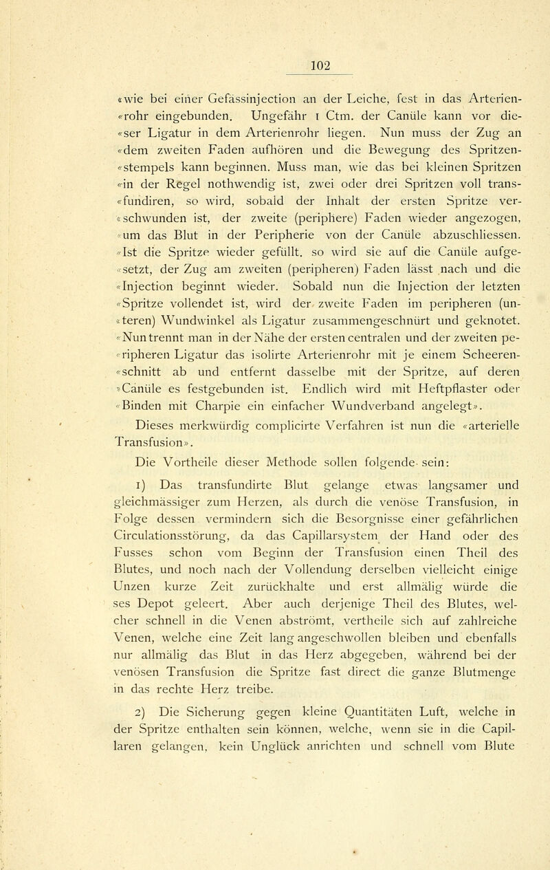 «wie bei einer Gefässinjection an der Leiche, fest in das Arterien- «Yohr eingebunden. Ungefähr i Ctm. der Canüle kann vor die- <fser Ligatur in dem Arterienrohr liegen. Nun muss der Zug an «dem zweiten Faden aufhören und die Bewegung des Spritzen- «stempels kann beginnen. Muss man, wie das bei kleinen Spritzen <än der Regel nothwendig ist, zwei oder drei Spritzen voll trans- «fundiren, so wird, sobald der Inhalt der ersten Spritze ver- «schwunden ist, der zweite (periphere) Faden wieder angezogen, «um das Blut in der Peripherie von der Canüle abzuschliessen. «Ist die Spritze wieder gefüllt, so wird sie auf die Canüle aufge- «setzt, der Zug am zweiten (peripheren) Faden lässt nach und die «Injection beginnt wieder. Sobald nun die Injection der letzten «Spritze vollendet ist, wird der zweite Faden im peripheren (un- «teren) Wundwinkel als Ligatur zusammengeschnürt und geknotet. «Nun trennt man in der Nähe der ersten centralen und der zweiten pe- «ripheren Ligatur das isolirte Arterienrohr mit je einem Scheeren- «schnitt ab und entfernt dasselbe mit der Spritze, auf deren »Canüle es festgebunden ist. Endlich wird mit Heftpflaster oder «Binden mit Charpie ein einfacher Wundverband angelegt». Dieses merkwürdig complicirte Verfahren ist nun die «arterielle Transfusion». Die Vortheile dieser Methode sollen folgende- sein: i) Das transfundirte Blut gelange etwas langsamer und gleichmässiger zum Herzen, als durch die venöse Transfusion, in Folge dessen vermindern sich die Besorgnisse einer gefährlichen Circulationsstörung, da das Capillarsystem der Hand oder des Fusses schon vom Beginn der Transfusion einen Theil des Blutes, und noch nach der Vollendung derselben vielleicht einige Unzen kurze Zeit zurückhalte und erst allmälig würde die ses Depot geleert. Aber auch derjenige Theil des Blutes, wel- cher schnell in die Venen abströmt, vertheile sich auf zahlreiche Venen, welche eine Zeit lang angeschwollen bleiben und ebenfalls nur allmälig das Blut in das Herz abgegeben, während bei der venösen Transfusion die Spritze fast direct die ganze Blutmenge in das rechte Herz treibe. 2) Die Sicherung gegen kleine Quantitäten Luft, welche in der Spritze enthalten sein können, welche, wenn sie in die Capil- laren gelangen, kein Unglück anrichten und schnell vom Blute