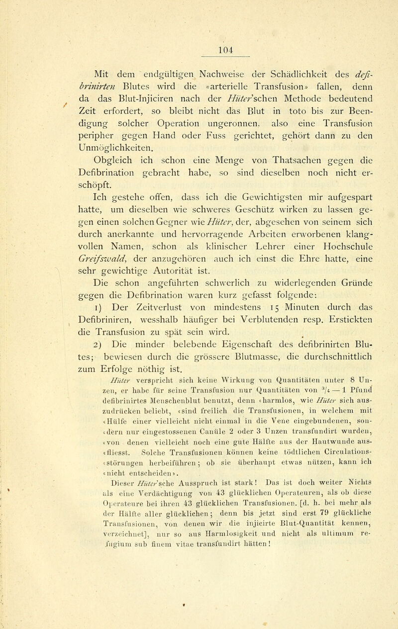 Mit dem endgültigen^ Nachweise der Schädlichkeit des defi- brinirten Blutes wird die «arterielle Transfusion» fallen, denn da das Blut-Injiciren nach der Hnterschen Methode bedeutend Zeit erfordert, so bleibt nicht das Blut in toto bis zur Been- digung solcher Operation ungeronnen, also eine Transfusion peripher gegen Hand oder Fuss gerichtet, gehört dann zu den Unmöglichkeiten. Obgleich ich schon eine Menge von Thatsachen gegen die Defibrination gebracht habe, so sind dieselben noch nicht er- schöpft. Ich gestehe offen, dass ich die Gewichtigsten mir aufgespart hatte, um dieselben wie schweres Geschütz wirken zu lassen ge- gen einen solchen Gegner wie Hüter, der, abgesehen von seinem sich durch anerkannte und hervorragende Arbeiten erworbenen klang- vollen Namen, schon als klinischer Lehrer einer Hochschule Greifswald, der anzugehören auch ich einst die Ehre hatte, eine sehr gewichtige Autorität ist. Die schon angeführten schwerlich zu widerlegenden Gründe gegen die Defibrination waren kurz gefasst folgende: i) Der Zeitverlust von mindestens 15 Minuten durch das Defibriniren, wesshalb häufiger bei Verblutenden resp. Erstickten die Transfusion zu spät sein wird. 2) Die minder belebende Eigenschaft des defibrinirten Blu- tes; bewiesen durch die grössere Blutmasse, die durchschnittlich zum Erfolge nöthig ist. Hüter verspricht sich keine Wirkung von Quantitäten unter 8 Un- zen, er habe für seine Transfusion nur Quantitäten von '^\u — 1 Pfund defibrinirtes Menschenblut benutzt, denn «harmlos, vi^ie Hüter sich aus- zudrücken beliebt, «sind freilich die Transfusionen, in vs^elchem mit «Hülfe einer vielleicht nicht einmal in die Vene eingebundenen, son- «dern nur eingestossenen Canüle 2 oder 3 Unzen transfundirt w^urden, «von denen vielleicht noch eine gute Hälfte aus der Hautv^^unde aus- «fliesst. Solche Transfusionen können keine tödtlichen Circulations- «Störungen herbeiführen; ob sie überhaupt etwas nützen, kann ich «nicht entscheiden». Dieser Hüter ?,q\i.& Ausspruch ist stark! Das ist doch weiter Nichts als eine Verdächtigung von 43 glücklichen Operateuren, als ob diese Operateure bei ihren 43 glücklichen Transfusionen, [d. h. bei mehr als der Hälfte aller glücklichen; denn bis jetzt sind erst 79 glückliche Transfusionen, von denen wir die injicirte Blut-Quantität kennen, verzeichnet], nur so aus Harmlosigkeit und nicht als ultimum re- .fugium sub finem vitae transfundirt hätten!
