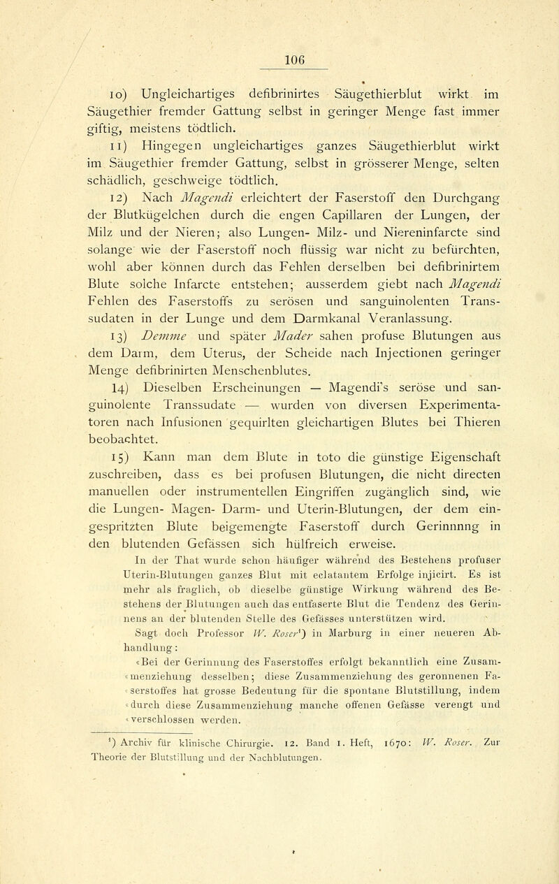 lo) Ungleichartiges defibrinirtes Säugethierblut wirkt im Säugethier fremder Gattung selbst in geringer Menge fast immer giftig, meistens tödtlich. ii) Hingegen ungleichartiges ganzes Säugethierblut wirkt im Säugethier fremder Gattung, selbst in grösserer Menge, selten schädlich, geschweige tödtlich. 12) Nach Magendi erleichtert der Faserstoff den Durchgang der Blutkügelchen durch die engen Capillaren der Lungen, der Milz und der Nieren; also Lungen- Milz- und Niereninfarcte sind solange wie der Faserstoff noch flüssig war nicht zu befürchten, wohl aber können durch das Fehlen derselben bei defibrinirtem Blute solche Infarcte entstehen; ausserdem giebt nach Magendi Fehlen des Faserstoffs zu serösen und sanguinolenten Trans- sudaten in der Lunge und dem Darmkanal Veranlassung. 13) Demnie und später Mader sahen profuse Blutungen aus dem Darm, dem Uterus, der Scheide nach Injectionen geringer Menge defibrinirten Menschenblutes. 14) Dieselben Erscheinungen — Magendi's seröse und san- guinolente Transsudate •— wurden von diversen Experimenta- toren nach Infusionen gequirlten gleichartigen Blutes bei Thieren beobachtet. 15) Kann man dem Blute in toto die günstige Eigenschaft zuschreiben, dass es bei profusen Blutungen, die nicht directen manuellen oder instrumenteilen Eingriffen zugänglich sind, wie die Lungen- Magen- Darm- und Uterin-Blutungen, der dem ein- gespritzten Blute beigemengte Faserstoff durch Gerinnnng in den blutenden Gefässen sich hülfreich erweise. In dei' That wurde schon häufiger während des Bestehens profuser Utenn-Blutungen ganzes Blut mit eclatantem Erfolge injicn-t. Es ist mehr als fraglich, ob dieselbe günstige Wirkung während des Be- stehens der Blutungen auch das entfaserte Blut die Tendenz des Gerin- nens an der blutenden Stelle des Gefässes unterstützen wird. Sagt doch Professor W. Roser^~) in Marburg in einer neueren Ab- handlung : «Bei der Gerinnung des Faserstoffes erfolgt bekanntlich eine Zusam- «menziehung desselben; diese Zusammenziehung des geronnenen Fa- ^ serstoffes hat grosse Bedeutung für die spontane Blutstillung, indem «durch diese Zusammenziehung manche offenen Gefässe verengt und «verschlossen werden. ^) Archiv für klinische Cliirurgie. 12. Band i. Heft, 1670: W. Eoser. Zur Theorie der Bhitstillung und der Nachbhitungen.