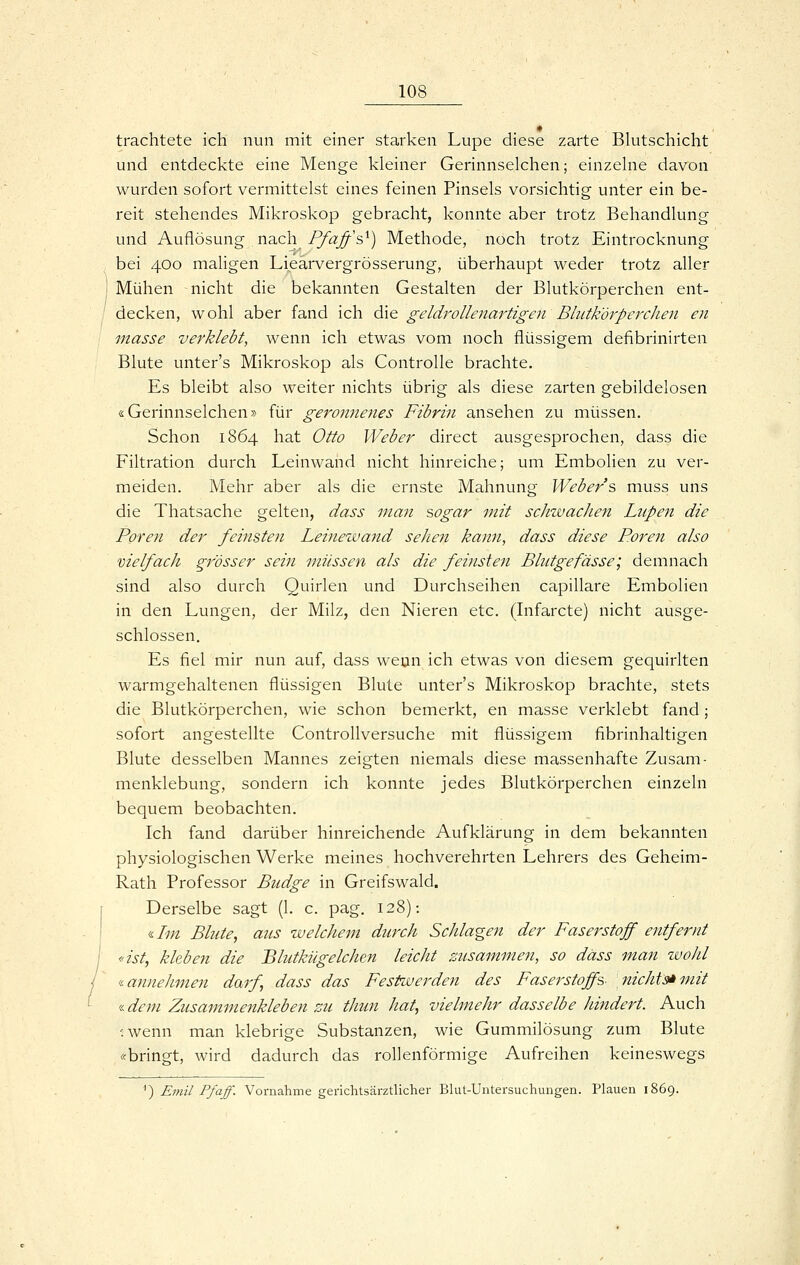 trachtete ich nun mit einer starken Lupe diese zarte Blutschicht und entdeckte eine Menge kleiner Gerinnselchen; einzelne davon wurden sofort vermittelst eines feinen Pinsels vorsichtig unter ein be- reit stehendes Mikroskop gebracht, konnte aber trotz Behandlung und Auflösung nach Pfaffs^) Methode, noch trotz Eintrocknung bei 400 maligen Lieärvergrösserung, überhaupt weder trotz aller Mühen nicht die bekannten Gestalten der Blutkörperchen ent- decken, w ohl aber fand ich die geldrollenartigen Bliitk'örperdien en masse verklebt, wenn ich etwas vom noch flüssigem defibrinirten Blute unter's Mikroskop als Controlle brachte. Es bleibt also weiter nichts übrig als diese zarten gebildelosen «Gerinnselchen» für geronnenes Fibrin ansehen zu müssen. Schon 1864 hat Otto Weber direct ausgesprochen, dass die Filtration durch Leinwand nicht hinreiche; um Embolien zu ver- meiden. Mehr aber als die ernste Mahnung Weber s muss uns die Thatsache gelten, dass man sogar mit schwachen Lupen die Poren der feinsten Leinewand sehen kann, dass diese Poren also vielfach gi'össer sein müssen als die feinsten Blutgefässe; demnach sind also durch Quirlen und Durchseihen capillare Embolien in den Lungen, der Milz, den Nieren etc. (Lifarcte) nicht ausge- schlossen. Es fiel mir nun auf, dass wenn ich etwas von diesem gequirlten warmgehaltenen flüssigen Blute unter's Mikroskop brachte, stets die Blutkörperchen, wie schon bemerkt, en masse verklebt fand ; sofort angestellte ControUversuche mit flüssigem fibrinhaltigen Blute desselben Mannes zeigten niemals diese massenhafte Zusam- menklebung, sondern ich konnte jedes Blutkörperchen einzeln bequem beobachten. Ich fand darüber hinreichende Aufklärung in dem bekannten physiologischen Werke meines hochverehrten Lehrers des Geheim- Rath Professor Budge in Greifswald. Derselbe sagt (1. c. pag. 128); «/w Blute, aus welchem durch Schlagen der Faserstoff entfernt «ist, kleben die Blutkügelchen leicht zusammen, so dass man wohl <i annehmen darf dass das Festwerden des Faserstoffs- nichts* mit i-deni Zusammenkleben zu thun hat, vielmehr dasselbe hindert. Auch •wenn man klebrige Substanzen, wie Gummilösung zum Blute «bringt, wird dadurch das rollenförmige Aufreihen keineswegs ^) Emil Pfaff. Vornahme gerichtsärztlicher Blut-Untersuchungen. Plauen i!