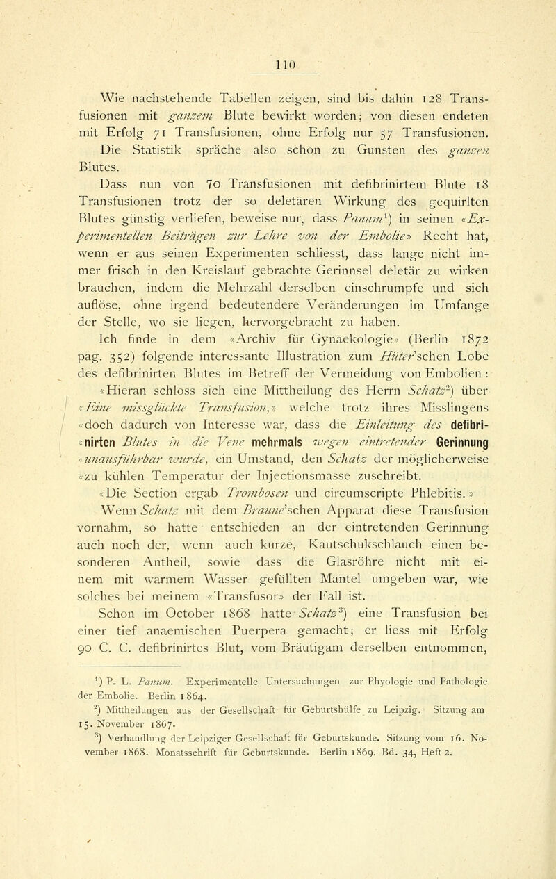 Wie nachstehende Tabellen zeigen, sind bis dahin 128 Trans- fusionen mit ganzem Blute bewirkt worden; von diesen endeten mit Erfolg 71 Transfusionen, ohne Erfolg nur 57 Transfusionen. Die Statistik spräche also schon zu Gunsten des ganzen Blutes. Dass nun von 7o Transfusionen mit defibrinirtem Blute 18 Transfusionen trotz der so deletären Wirkung des gequirlten Blutes günstig verliefen, beweise nur, dass Pamiui^) in seinen «Ex- pei^imentellen Beiträgen zur Lehre von der Einboliey> Recht hat, wenn er aus seinen Experimenten schliesst, dass lange nicht im- mer frisch in den Kreislauf gebrachte Gerinnsel deletär zu wirken brauchen, indem die Mehrzahl derselben einschrumpfe und sich auflöse, ohne irgend bedeutendere Veränderungen irn Umfange der Stelle, wo sie liegen, hervorgebracht zu haben. Ich finde in dem «Archiv für Gynaekologie* (Berlin 1872 pag. 352) folgende interessante Illustration zum Hüter sehen Lobe des defibrinirten Blutes im Betreff der Vermeidung von Embolien : «Hieran schloss sich eine Mittheilung des Herrn Schatz'-) über <!Eine missglilckte Transfusion,->t welche trotz ihres Misslingens «doch dadurch von Interesse war, dass die Einleitung des defibri- «nirten Blutes in die Vene mehrmals zvegen eintretender Gerinnung <'-2tnausfüJii^bar %vurde, ein Umstand, den ScJiatz der möglicherweise «zw kühlen Temperatur der Injectionsmasse zuschreibt. «Die Section ergab Trombosen und circumscripte Phlebitis.» Wenn Schatz mit dem B7^au7ie'sehen Apparat diese Transfusion vornahm, so hatte entschieden an der eintretenden Gerinnung auch noch der, wenn auch kurze, Kautschukschlauch einen be- sonderen Antheil, sowie dass die Glasröhre nicht mit ei- nem mit warmem Wasser gefüllten Mantel umgeben war, wie solches bei meinem «Transfusor» der Fall ist. Schon im October 1868 haltte-Schatz'^) eine Transfusion bei einer tief anaemischen Puerpera gemacht; er liess mit Erfolg 90 C. C. defibrinirtes Blut, vom Bräutigam derselben entnommen, *) P. L. Pamtm. Experimentelle Untersuchungen zur Phj'ologie und Pathologie der Embolie. Berlin 1864. ^) Mittheilungen aus der Gesellschaft für Geburtshülfe zu Leipzig. Sitzung am 15. November 1867. ^) Verhandlung der Leipziger Gesellschaft für Geburtskunde. Sitzung vom 16. No- vember 1868. Monatsschrift für Geburtskunde. Berlin 1869. Bd. 34, Heft 2.