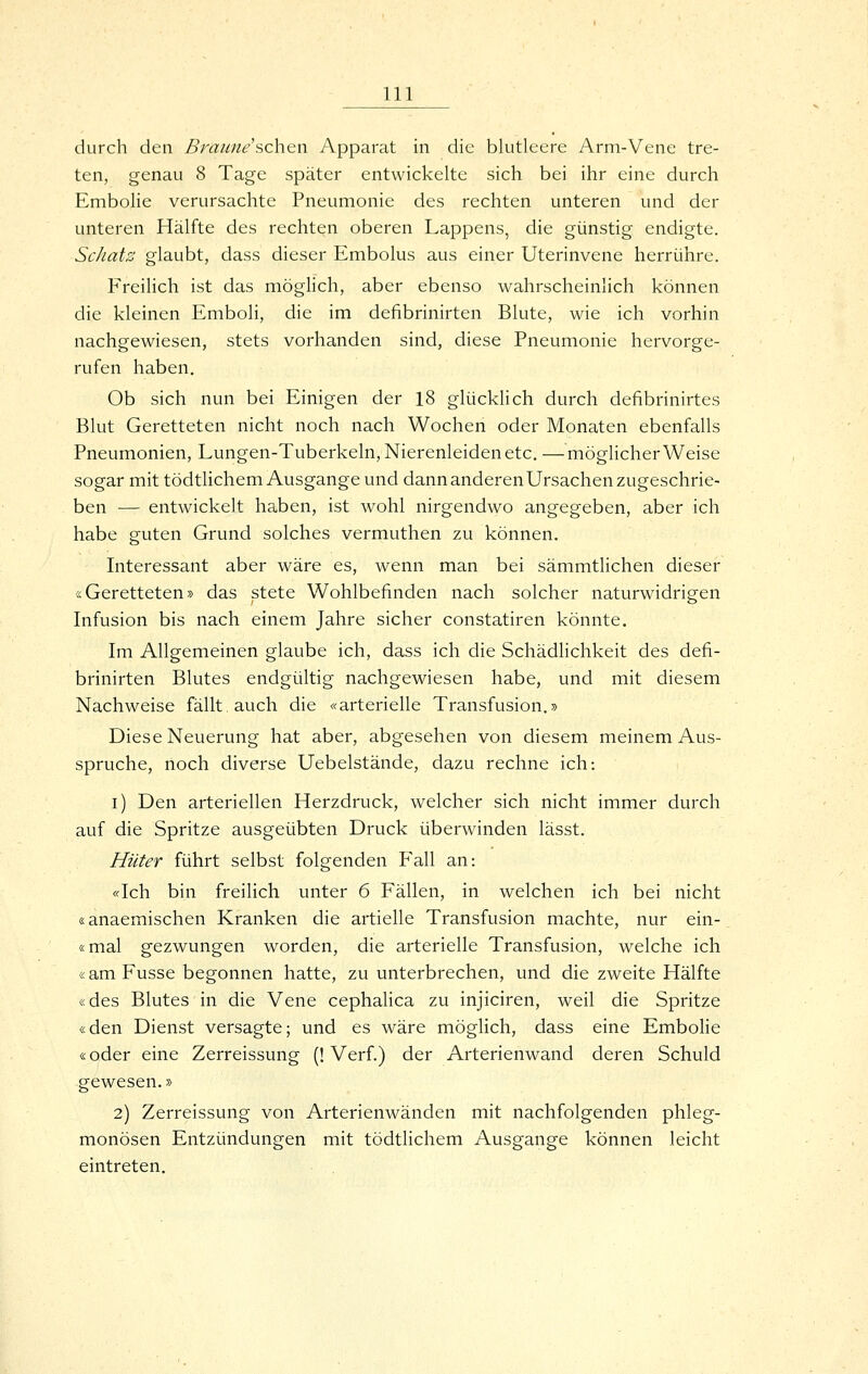 durch den ßraune'schen Apparat in die blutleere Arm-Vene tre- ten, genau 8 Tage später entwickelte sich bei ihr eine durch Embolie verursachte Pneumonie des rechten unteren und der unteren Hälfte des rechten oberen Lappens, die günstig endigte. ScJiaiz glaubt, dass dieser Embolus aus einer Uterinvene herrühre. Freilich ist das möglich, aber ebenso wahrscheinlich können die kleinen Emboli, die im defibrinirten Blute, wie ich vorhin nachgewiesen, stets vorhanden sind, diese Pneumonie hervorge- rufen haben. Ob sich nun bei Einigen der 18 glücklich durch defibrinirtes Blut Geretteten nicht noch nach Wochen oder Monaten ebenfalls Pneumonien, Lungen-Tuberkeln, Nierenleiden etc. —möglicherweise sogar mit tödtlichem Ausgange und dann anderen Ursachen zugeschrie- ben — entwickelt haben, ist wohl nirgendwo angegeben, aber ich habe guten Grund solches vermuthen zu können. Interessant aber wäre es, wenn man bei sämmtlichen dieser «Geretteten» das stete Wohlbefinden nach solcher naturwidrigen Infusion bis nach einem Jahre sicher constatiren könnte. Im Allgemeinen glaube ich, dass ich die Schädlichkeit des defi- brinirten Blutes endgültig nachgewiesen habe, und mit diesem Nachweise fällt auch die «arterielle Transfusion.» Diese Neuerung hat aber, abgesehen von diesem meinem Aus- spruche, noch diverse Uebelstände, dazu rechne ich: i) Den arteriellen Herzdruck, welcher sich nicht immer durch auf die Spritze ausgeübten Druck überwinden lässt. Hüter führt selbst folgenden Fall an: «Ich bin freilich unter 6 Fällen, in welchen ich bei nicht «anaemischen Kranken die artielle Transfusion machte, nur ein- smal gezwungen worden, die arterielle Transfusion, welche ich «am Fusse begonnen hatte, zu unterbrechen, und die zweite Hälfte «des Blutes in die Vene cephalica zu injiciren, weil die Spritze «den Dienst versagte; und es wäre möglich, dass eine Embolie «oder eine Zerreissung (! Verf.) der Arterienwand deren Schuld gewesen.» 2) Zerreissung von Arterienwänden mit nachfolgenden phleg- monösen Entzündungen mit tödtlichem Ausgange können leicht eintreten.