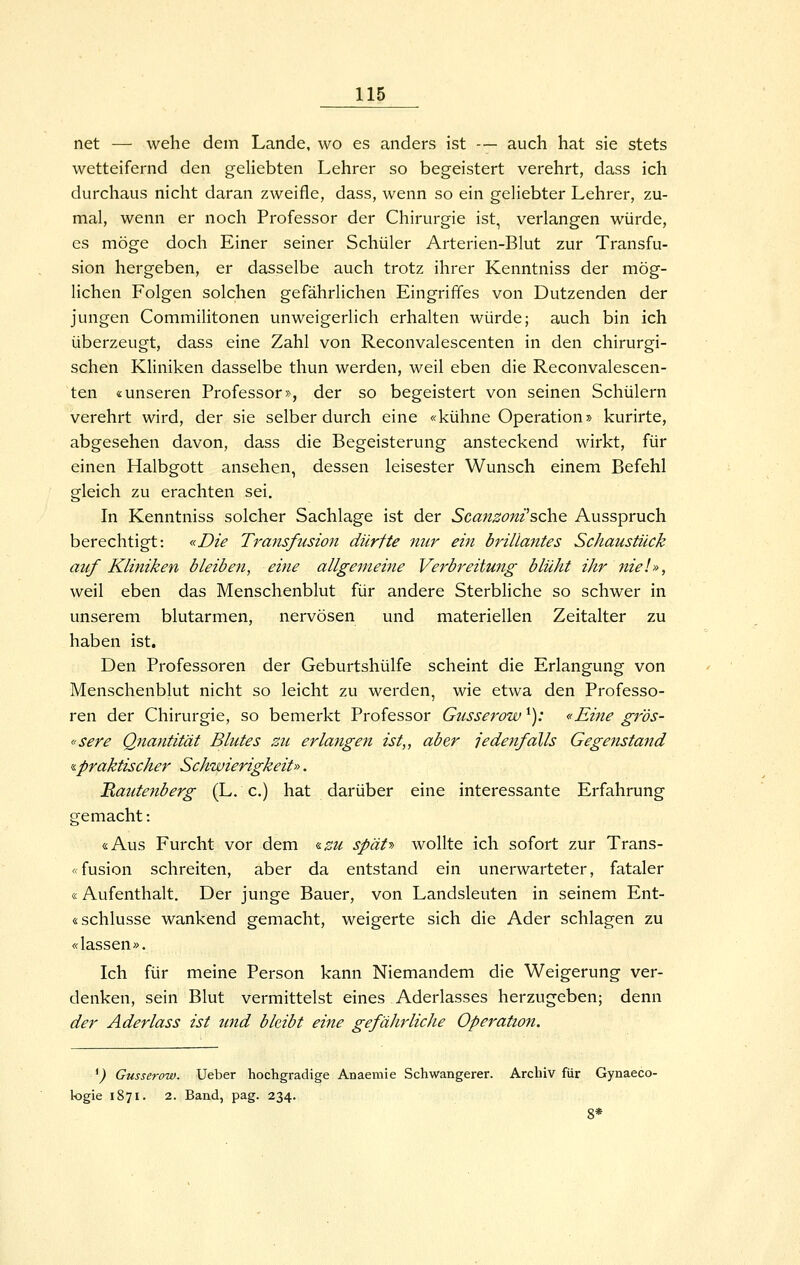 net — wehe dem Lande, wo es anders ist — auch hat sie stets wetteifernd den geliebten Lehrer so begeistert verehrt, dass ich durchaus nicht daran zweifle, dass, wenn so ein geliebter Lehrer, zu- mal, wenn er noch Professor der Chirurgie ist, verlangen würde, es möge doch Einer seiner Schüler Arterien-Blut zur Transfu- sion hergeben, er dasselbe auch trotz ihrer Kenntniss der mög- lichen Folgen solchen gefährlichen Eingriffes von Dutzenden der jungen Commilitonen unweigerlich erhalten würde; auch bin ich überzeugt, dass eine Zahl von Reconvalescenten in den chirurgi- schen Kliniken dasselbe thun werden, weil eben die Reconvalescen- ten «unseren Professor», der so begeistert von seinen Schülern verehrt wird, der sie selber durch eine «kühne Operation j> kurirte, abgesehen davon, dass die Begeisterung ansteckend wirkt, für einen Halbgott ansehen, dessen leisester Wunsch einem Befehl gleich zu erachten sei. In Kenntniss solcher Sachlage ist der Scanzoni^scht Ausspruch berechtigt: «Die Transfusion dürfte nur ein brillantes Schaustück auf Kliniken bleiben, eine allgemeine Verbreitmig blüht ihr 7iie!», weil eben das Menschenblut für andere Sterbliche so schwer in unserem blutarmen, nervösen und materiellen Zeitalter zu haben ist. Den Professoren der Geburtshülfe scheint die Erlangung von Menschenblut nicht so leicht zu werden, wie etwa den Professo- ren der Chirurgie, so bemerkt Professor Gusserow ^): «Eine gr'ös- «sere Qnantität Blutes zu erlatige?i ist,, aber jedenfalls Gegenstand 'S.praktischer Schwierigkeit». Rautenberg (L, c.) hat darüber eine interessante Erfahrung gemacht: «Aus Furcht vor dem ^zu spät-» wollte ich sofort zur Trans- «fusion schreiten, aber da entstand ein unerwarteter, fataler «Aufenthalt. Der junge Bauer, von Landsleuten in seinem Ent- «Schlüsse wankend gemacht, weigerte sich die Ader schlagen zu «lassen». Ich für meine Person kann Niemandem die Weigerung ver- denken, sein Blut vermittelst eines Aderlasses herzugeben; denn der Aderlass ist und bleibt eine gefährliche Operation. ^) Gusserow. Ueber hochgradige Anaemie Schwangerer. Archiv für Gynaeco- logie 1871. 2. Band, pag. 234. 8*