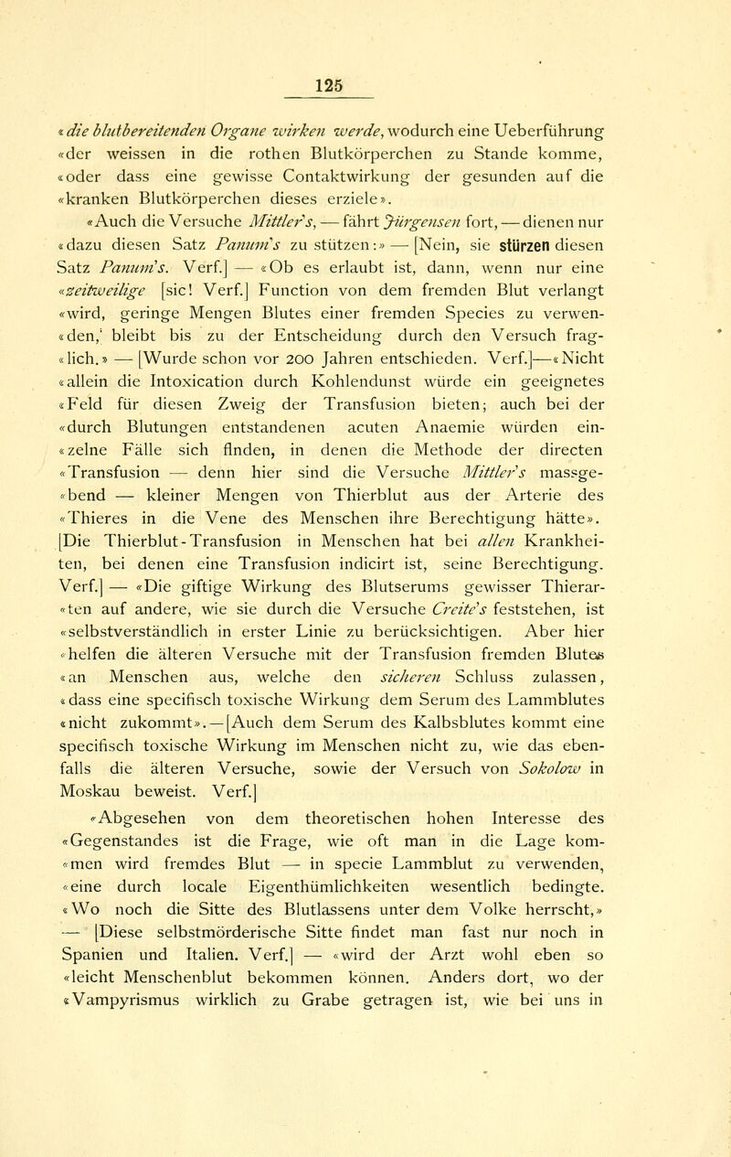 «die bhdbereilenden Organe wirken werde, wodurch eine Ueberführung «der weissen in die rothen Blutkörperchen zu Stande komme, «oder dass eine gewisse Contaktwirkung der gesunden auf die «kranken Blutkörperchen dieses erziele». «Auch die Versuche Mittler''s, — fährt yürgensen fort, — dienen nur «dazu diesen Satz Panmns zustutzen:» — [Nein, sie stürzen diesen Satz Panum's. Verf.] — «Ob es erlaubt ist, dann, wenn nur eine «zeitweilige [sie! Verf.j Function von dem fremden Blut verlangt «wird, geringe Mengen Blutes einer fremden Species zu verwen- «den,' bleibt bis zu der Entscheidung durch den Versuch frag- «lich.» — [Wurde schon vor 200 Jahren entschieden. Verf.]—«Nicht «allein die Intoxication durch Kohlendunst würde ein geeignetes «Feld für diesen Zweig der Transfusion bieten; auch bei der «durch Blutungen entstandenen acuten Anaemie würden ein- «zelne Fälle sich flnden, in denen die Methode der directen «Transfusion — denn hier sind die Versuche Mittlers massge- «bend — kleiner Mengen von Thierblut aus der Arterie des «Thieres in die Vene des Menschen ihre Berechtigung hätte». [Die Thierblut-Transfusion in Menschen hat bei allen Krankhei- ten, bei denen eine Transfusion indicirt ist, seine Berechtigung. Verf.] — «Die giftige Wirkung des Blutserums gewisser Thierar- «ten auf andere, wie sie durch die Versuche Creite^s feststehen, ist «selbstverständlich in erster Linie zu berücksichtigen. Aber hier «helfen die älteren Versuche mit der Transfusion fremden Bluteß «an Menschen aus, welche den sicJieren Schluss zulassen, «dass eine specifisch toxische Wirkung dem Serum des Lammblutes «nicht zukommt». —[Auch dem Serum des Kalbsblutes kommt eine specifisch toxische Wirkung im Menschen nicht zu, wie das eben- falls die älteren Versuche, sowie der Versuch von Sokolow in Moskau beweist. Verf.] «Abgesehen von dem theoretischen hohen Interesse des «Gegenstandes ist die Frage, wie oft man in die Lage kom- «men wird fremdes Blut —- in specie Lammblut zu verwenden, «eine durch locale EigenthümHchkeiten wesentlich bedingte. «Wo noch die Sitte des Blutlassens unter dem Volke herrscht,» — [Diese selbstmörderische Sitte findet man fast nur noch in Spanien und Italien. Verf.] — «wird der Arzt wohl eben so «leicht Menschenblut bekommen können. Anders dort, wo der «Vampyrismus wirklich zu Grabe getragen ist, wie bei uns in