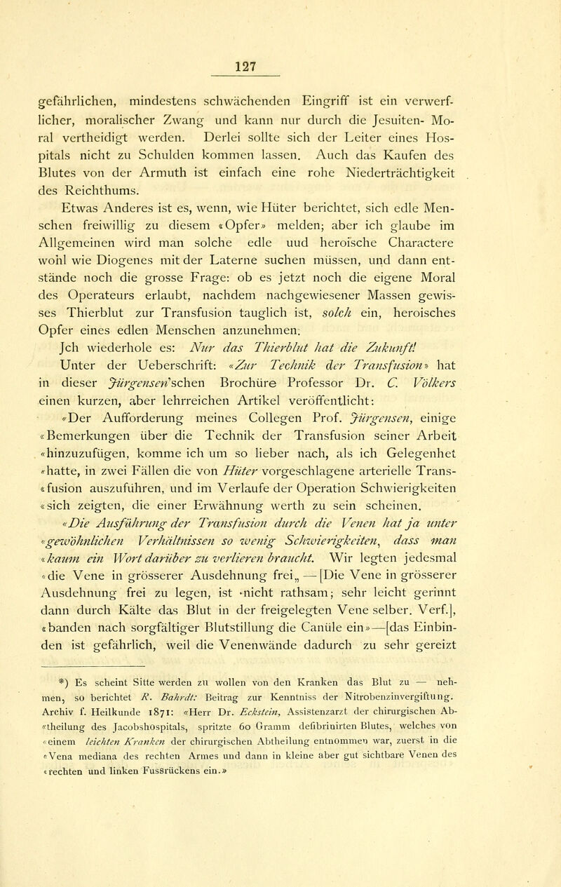 gefährlichen, mhidestens schwächenden Eingriff ist ein verwerf- Ucher, morahscher Zwang und kann nur durch die Jesuiten- Mo- ral vertheidigt werden. Derlei sollte sich der Leiter eines Hos- pitals nicht zu Schulden kommen lassen. Auch das Kaufen des Blutes von der Armuth ist einfach eine rohe Niederträchtigkeit des Reichthums. Etwas Anderes ist es, wenn, wie Hüter berichtet, sich edle Men- schen freiwillig zu diesem «Opfer» melden; aber ich glaube im Allgemeinen wird man solche edle uud heroische Charactere wohl wie Diogenes mit der Laterne suchen müssen, und dann ent- stände noch die grosse Frage: ob es jetzt noch die eigene Moral des Operateurs erlaubt, nachdem nachgewiesener Massen gewis- ses Thierblut zur Transfusion tauglich ist, solch ein, heroisches Opfer eines edlen Menschen anzunehmen. Jch wiederhole es: Nur das Thierblut hat die Zukunft! Unter der Ueberschrift: «Zur Technik der Transfusion >-> hat in dieser Jürgensen'sch.Qn Brochüre Professor Dr. C. Völkers einen kurzen, aber lehrreichen Artikel veröffentlicht: <'-Der Aufforderung meines CoUegen Prof. Jiirgensen, einige «Bemerkungen über die Technik der Transfusion seiner Arbeit «hinzuzufügen, komme ich um so lieber nach, als ich Gelegenhet «rhatte, in zwei Fällen die von Hüter vorgeschlagene arterielle Trans- sfusion auszuführen, und im Verlaufe der Operation Schwierigkeiten «sich zeigten, die einer Erwähnung werth zu sein scheinen. «Die Alisführung der Transfusion durch die Venen hat ja unter «gewöhnlichen Verhältnissen so zvenig Schzvierigkeiten^ dass man i.kauin ein Wort darüber zu verlieren braucht. Wir legten jedesmal «die Vene in grösserer Ausdehnung frei,, —[Die Vene in grösserer Ausdehnung frei zu legen, ist -nicht rathsam; sehr leicht gerinnt dann durch Kälte das Blut in der freigelegten Vene selber. Verf.], «banden nach sorgfältiger Blutstillung die Canüle ein»—[das Einbin- den ist gefährlich, weil die Venenwände dadurch zu sehr gereizt *) Es scheint Sitte werden zii wollen von den Kranken das Blut zu — neh- men, so berichtet R. Bahrdt: Beitrag zur Kenntniss der Nitrobenzinvergiftung. Archiv f. Heilkunde 1871: «Herr Dr. Eckstein, Assistenzarzt der chirurgischen Ab- «theilung des Jacobshospitals, spritzte 60 Gramm defibrinirten Blutes, welches von «einem leichten Kranken der chirurgischen Abtheilung entnommen war, zuerst in die «Vena mediana des rechten Armes und dann in kleine aber gut sichtbare Venen des «rechten und linken Fussrückens ein.»