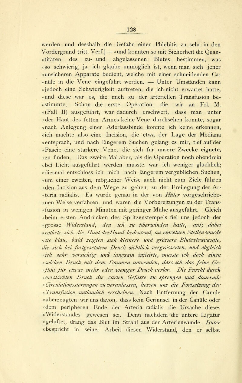 werden und desshalb die Gefahr einer Phlebitis zu sehr in den Vordergrund tritt. Verf.] — «und konnten so mit Sicherheit die Quan- «titäten des zu- und abgelassenen Blutes bestimmen, was «so schwierig, ja ich glaube unmöglich ist, wenn man sich jener «unsicheren Apparate bedient, welche mit einer schneidenden Ca- «nüle in die Vene eingeführt werden. — Unter Umständen kann «jedoch eine Schwierigkeit auftreten, die ich nicht erwartet hatte, «und diese war es, die mich zu der arteriellen Transfusion be- istimmte. Schon die erste Operation, die wir an Frl. M. «(Fall II) ausgeführt, war dadurch erschwert, dass man unter «der Haut des fetten Armes keine Vene durchsehen konnte, sogar «nach Anlegung einer Aderlassbinde konnte ich keine erkennen, «ich machte also eine Incision, die etwa der Lage der Mediana «entsprach, und nach längerem Suchen gelang es mir, tief auf der «Fascie eine stärkere Vene, die sich für unsere Zwecke eignete, «zu finden, Das zweite Mal aber, als die Operation noch obendrein «bei Licht ausgeführt werden musste. war ich weniger glücklich; «diesmal entschloss ich mich nach längerem vergeblichen Suchen^ «um einer zweiten, möglicher Weise auch nicht zum Ziele führen «den Incision aus dem Wege zu gehen, zu der Freilegung der Ar- «teria radialis. Es wurde genau in der von Hüter vorgeschriebe- «nen Weise verfahren, und waren die V^orbereitungen zu der Trans- «fusion in wenigen Minuten mit geringer Mühe ausgeführt. Gleich «beim ersten Andrücken des Spritzenstempels fiel uns jedoch der «grosse Widerstand^ den ich zu überwinden hatte, auf; dabei «föthete sich die Haut derHand bedeutend, an einzelnen Stellen wurde ^sie blau, bald zeigten sieh kleistere wid grossere Blutextravasate, die sich bei fortgesetztem Druck sichtlich vergr'össerten, und obgleich «ich sehr vorsichtig und langsam injicirte, musste ich doch einen «solchen Druck mit dem. Daumen anwenden, dass ich das feine Ge- «fühl für etwas mehr oder weniger Druck verlor. Die Furcht durch «verstärkten Druck die zarten Gefässe zu sprengen und dauernde «Circulationsst'örungen zu veranlassen, Hessen uns die Fortsetzung der <.< Transfusion imthunlich e7'scheinen. Nach Entfernung der Canüle «überzeugten wir uns davon, dass kein Gerinnsel in der Canüle oder «dem peripheren Ende der Arteria radialis die Ursache dieses «Widerstandes gewesen sei. Denn nachdem die untere Ligatur «gelüftet, drang das Blut im Strahl aus der Arterienwunde. Hüter «bespricht in seiner Arbeit diesen Widerstand, den er selbst