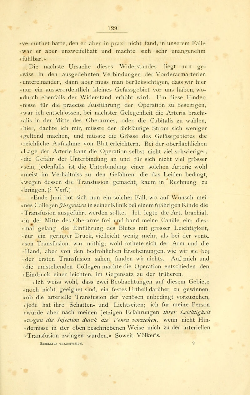 «verinuthet hatte, den er aber in praxi nicht fand; in unserem Falle «war er aber unzweifelhaft und machte sich sehr unangenehm «fühlbar.» Die nächste Ursache dieses Widerstandes liegt nun ge- «wiss in den ausgedehnten Verbindungen der Vorderarmarterien «untereinander, dann aber muss man berücksichtigen, dass wir hier «nur ein ausserordentlich kleines Gefässgebiet vor uns haben, wo- «durch ebenfalls der Widerstand erhöht wird. Um diese Hinder- «nisse für die praecise Ausführung der Operation zu beseitigen, «war ich entschlossen, bei nächster Gelegenheit die Arteria brachi- «alis in der Mitte des Oberarmes, oder die Cubitalis zu wählen, «hier, dachte ich mir, müsste der rückläufige Strom sich weniger «geltend machen, und müsste die Grösse des Gefässgebietes die «reichliche Aufnahme von Blut erleichtern. Bei der oberflächlichen «Lage der Arterie kann die Operation selbst nicht viel schwieriger, «die Gefahr der Unterbindung an und für sich nicht viel grösser «sein, jedenfalls ist die Unterbindung einer solchen Arterie wohl «meist im Verhältniss zu den Gefahren, die das Leiden bedingt, «wegen dessen die Transfusion gemacht, kaum in Rechnung zu «bringen. (? Verf.) «Ende Juni bot sich nun ein solcher Fall, wo auf Wunsch mei- «nes Collegen J-üro-ensen in seiner Klinik bei einem 6jährigen Kinde die «Transfusion ausgeführt werden sollte. Ich legte die Art. brachial, «in der Mitte des Oberarms frei und band meine Canüle ein; dies- «mal gelang die Einführung des Blutes mit grosser Leichtigkeit, «nur ein geringer Druck, vielleicht wenig mehr, als bei der veno, «se-n Transfusion, war nöthig; wohl röthete sich der Arm und die «Hand, aber von den bedrohlichen Erscheinungen, wie wir sie bei «der ersten Transfusion sahen, fanden wir nichts. Auf mich und «die umstehenden CoUegen machte die Operation entschieden den «Eindruck einer leichten, im Gegensatz zu der früheren. «Ich weiss wohl, dass zwei Beobachtungen auf diesem Gebiete «noch nicht geeignet sind, ein festes Urtheil darüber zu gewinnen, «ob die arterielle Transfusion der venösen unbedingt vorzuziehen, «jede hat ihre Schatten- und Lichtseiten; ich für meine Person «würde aber nach meinen jetzigen Erfahrungen i/irer Leichtigkeit «wegen die Injection durch die Venen vorziehen, wenn nicht Hin- «dernisse in der oben beschriebenen Weise mich zu der arteriellen «Transfusion zwingen würden.» Soweit Völker's. GesELLIUS TEANSFUSION. 9