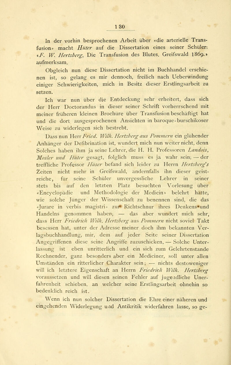 In der vorhin besprochenen Arbeit über «die arterielle Trans- fusion» macht Hüter auf die Dissertation eines seiner Schüler: <iF. W. Hertzberg, Die Transfusion des Blutes. Greifswald 1869.» aufmerksam. Obp-leich nun diese Dissertation nicht im Buchhandel erschie- nen ist, so gelang es mir dennoch, freilich nach Ueberwindung einiger Schwierigkeiten, mich in Besitz dieser Erstlingsarbeit zu setzen. Ich war nun über die Entdeckung sehr erheitert, dass sich der Herr Doctorandus in dieser seiner Schrift vorherrschend mit meiner früheren kleinen Brochüre über Transfusion beschäftigt hat und die dort ausgesprochenen Ansichten in baroque-burschikoser Weise zu widerlegen sich bestrebt. Dass nun Herr Fried. Wilh. Hertzberg aus Pommern ein glühender Anhänger der Defibrination ist, wundert mich nun weiter nicht, denn Solches haben ihm ja seine Lehrer, die H. H. Professoren Landois, Mosler und Hüter gesagt, folglich muss es ja wahr sein; — der treffliche Professor Häser befand sich leider zu Herrn Hertzberg's Zeiten nicht mehr in Greifswald, andernfalls ihn dieser geist- reiche, für seine Schüler unvergessliche Lehrer in seiner stets bis auf den letzten Platz besuchten Vorlesung über «Encyclopädie und Methodologie der Medicin» belehrt hätte, wie solche Jünger der Wissenschaft zu benennen sind, die das «Jurare in verbis magistri>^ zui» Richtschnur ihres Denkens'und Handelns genommen haben; — das aber wundert mich sehr, dass Herr Friedrich Wilh. Hertzberg aus Pommern nicht soviel Takt besessen hat, unter der Adresse meiner doch ihm bekannten Ver- lagsbuchhandlung, mir, dem auf jeder Seite seiner Dissertation Angegriffenen diese seine Angriffe zuzuschicken. — Solche Unter- lassung ist eben unritterlich und ein sich zum Gelehrtenstande Rechnender, ganz besonders aber ein Mediciner, soll unter allen Umständen ein ritterlicher Charakter sein; — nichts destoweniger will ich letztere Eigenschaft an Herrn Friedrich Wilh. Hertzberg voraussetzen und will diesen seinen Fehler auf juge.idliche Uner- fahrenheit schieben, an welcher seine Erstlingsarbeit ohnehin so bedenklich reich ist. Wenn ich nun solcher Dissertation die Ehre einer näheren und eingehenden Widerlegung uad Antikritik widerfahren lasse, so ge-