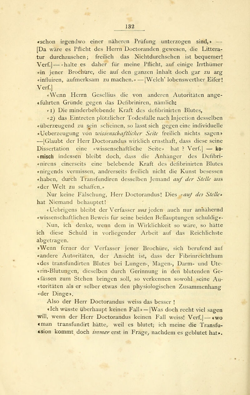 «-schon irgendwo einer näheren Prüfung unterzogen sind,» — [Da wäre es Pflicht des Herrn Doctoranden gewesen, die Littera- tur durchzusehen; freilich das Nichtdurchsehen ist bequemer! Verf.]—«halte es daher für meine Pflicht, auf einige Irrthümer «in jener Brochüre, die auf den ganzen Inhalt doch gar zu arg «influiren, aufmerksam zu machen.» —[Welch' lobenswerther Eifer! Verf.] «Wenn Herrn Gesellius die von anderen Autoritäten ange- «führten Gründe gegen das Defibriniren, nämlich: «-i) Die minderbelebende Kraft des defibrinirten Blutes, «2) das Eintreten plötzlicher Todesfälle nach Injection desselben «überzeugend zu sein scheinen, so lässt sich gegen eine individuelle «Ueberzeugung von wissenschaftlicJier Seite freilich nichts sagen» —[Glaubt der Herr Doctorandus wirklich ernsthaft, dass diese seine Dissertation eine «wissenschaftliche Seite» hat ? Verf.] — ko- <i: misch indessen bleibt doch, dass die Anhänger des Defibri- «nirens einerseits eine belebende Kraft des defibrinirten Blutes «nirgends vermissen, andrerseits freilich nicht die Kunst besessen «haben, durch Transfundiren desselben Jemand auf der Stelle aus «der Welt zu schaffen.» Nur keine Fälschung, Herr Doctorandus! Dies «auf det Stelle» hat Niemand behauptet! «Uebrigens bleibt der Verfasser ?mj'jeden auch nur annähernd «wissenschaftlichen Beweis für seine beiden BeKauptungen schuldig«- Nun, ich denke, wenn dem in Wirklichkeit so wäre, so hätte ich diese Schuld in vorliegender Arbeit auf das Reichlichste abgetragen. »Wenn ferner der Verfasser jener Brochüre, sich berufend auf «andere Autoritäten, der Ansicht ist, dass der Fibrinreichthum «des transfundirten Blutes bei Lungen-, Magen-, Darm- und Ute- «rin-Blutungen, dieselben durch Gerinnung in den blutenden Ge- «fassen zum Stehen bringen soll, so verkennen sowohl seine Au~ «toritäten als er selber etwas den physiologischen Zusammenhang «der Dinge». Also der Herr Doctorandus weiss das besser ! «Ich wüsste überhaupt keinen Falb —[Was doch recht viel sagen will, wenn der Herr Doctorandus keinen Fall weiss! Verf.] — «wo cman transfundirt hätte, weil es blutet; ich meine die Transfu- «sion kommt doch immer erst in Frage, nachdem es geblutet hat».