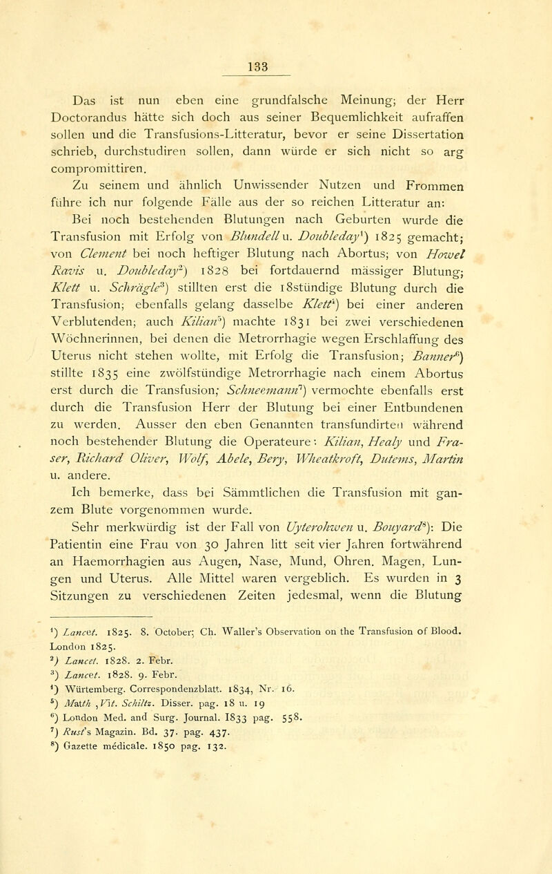 Das ist nun eben eine grundfalsche Meinung; der Herr Doctorandus hätte sich doch aus seiner Bequemlichkeit aufraffen sollen und die Transfusions-Litteratur, bevor er seine Dissertation schrieb, durchstudiren sollen, dann würde er sich nicht so arg compromittiren. Zu seinem und ähnlich Unwissender Nutzen und Frommen führe ich nur folgende Fälle aus der so reichen Litteratur an: Bei noch bestehenden Blutungen nach Geburten wurde die Transfusion mit Erfolg von Blundellvx. Doubleday^) 1825 gemacht; von Clement bei noch heftiger Blutung nach Abortus; von Howet Ravis u. Dotibledajr) 1828 bei fortdauernd massiger Blutung; Klett u. Sclirägle^) stillten erst die iSstündige Blutung durch die Transfusion; ebenfalls gelang dasselbe Klett'') bei einer anderen Verblutenden; auch Kilian^) machte 1831 bei zwei verschiedenen Wöchnerinnen, bei denen die Metrorrhagie wegen Erschlaffung des Uterus nicht stehen wollte, mit Erfolg die Transfusion; Banner^) stillte 1835 eine zwölfstündige Metrorrhagie nach einem Abortus erst durch die Transfusion; Schneeinatm^) vermochte ebenfalls erst durch die Transfusion Herr der Blutung bei einer Entbundenen zu werden. Ausser den eben Genannten transfundirten während noch bestehender Blutung die Operateure: Kilian, Healy und Frä- ser, Fächard Oliver, Wolf, Abele, Bery, Wheatkroft, Dutems, Martin u. andere. Ich bemerke, dass bei Sämmtlichen die Transfusion mit gan- zem Blute vorgenommen wurde. Sehr merkwürdig ist der Fall von Uyterohiven u. Bouyard^): Die Patientin eine Frau von 30 Jahren litt seit vier Jahren fortwährend an Haemorrhagien aus Augen, Nase, Mund, Ohren. Magen, Lun- gen und Uterus. Alle Mittel waren vergebHch. Es wurden in 3 Sitzungen zu verschiedenen Zeiten jedesmal, wenn die Blutung *) Lanc^t. 1825. 8. October: Ch. Waller's Observation on the Transfusion of Blood. London 1825. 2; Lancei. 1828. 2. Febr. ^) LancQt. 1828. 9. Febr. *) Würtemberg. Correspondenzblatt. 1834, Nr. 16. ^) MzXth ^V\t. Schutz. Disser. pag. 18 u. 19 ®) London Med. and Surg. Journal. I833 pag. 558. '') Rusi's Magazin. Bd. 37. pag. 437. ^) Gazette medicale. 1850 pag. 132.