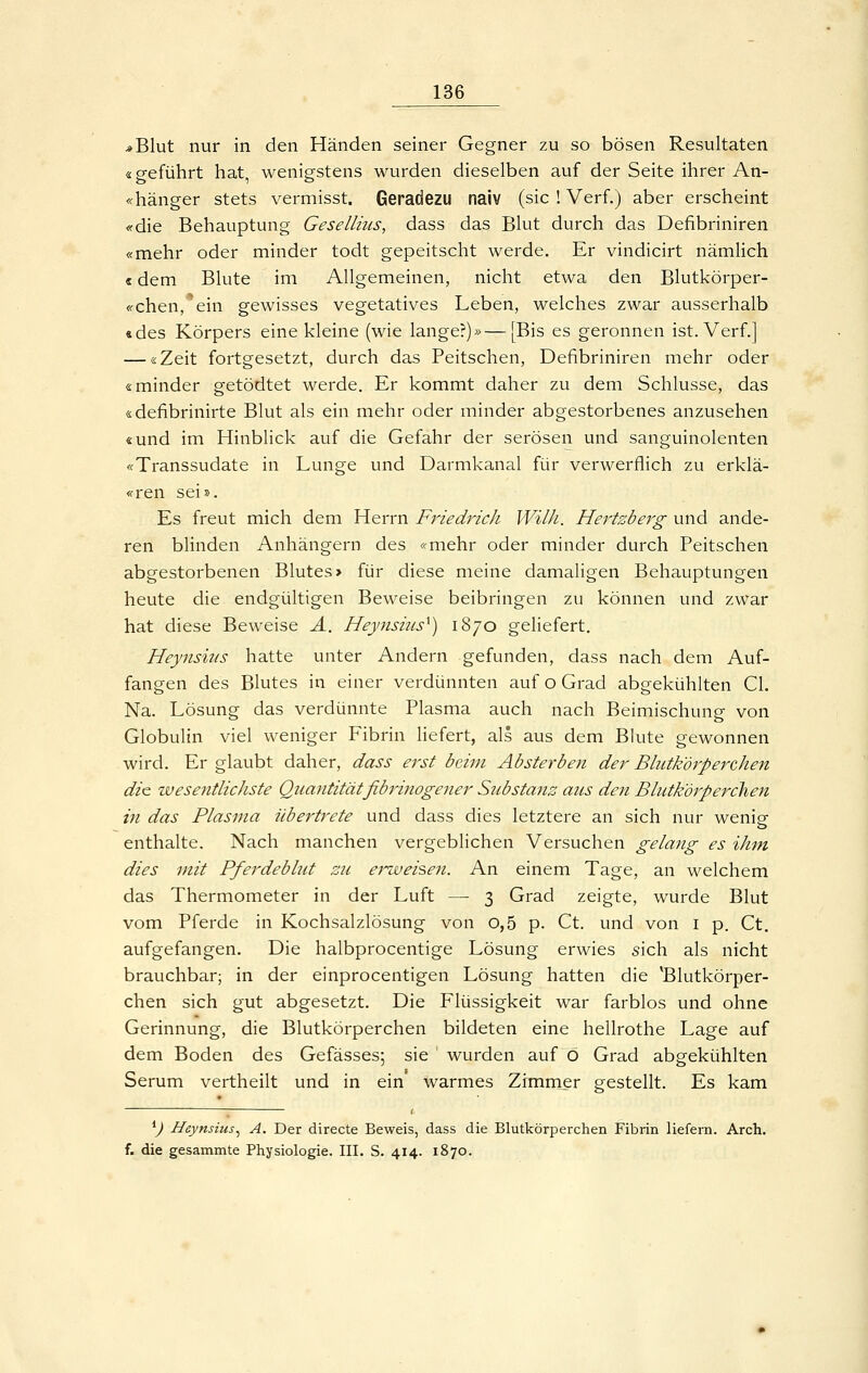 *Blut nur in den Händen seiner Gegner zu so bösen Resultaten «geführt hat, wenigstens wurden dieselben auf der Seite ihrer An- «hänger stets vermisst. Geradezu naiv (sie ! Verf.) aber erscheint «die Behauptung Geselliiis, dass das Blut durch das Defibriniren «mehr oder minder todt gepeitscht werde. Er vindicirt nämlich «dem Blute im Allgemeinen, nicht etwa den Blutkörper- «chen, ein gewisses vegetatives Leben, welches zwar ausserhalb «des Körpers eine kleine (wie lange?)»—[Bis es geronnen ist. Verf.] — «Zeit fortgesetzt, durch das Peitschen, Defibriniren mehr oder «minder getödtet werde. Er kommt daher zu dem Schlüsse, das «defibrinirte Blut als ein mehr oder minder abgestorbenes anzusehen «und im Hinblick auf die Gefahr der serösen und sanguinolenten «Transsudate in Lunge und Darmkanal für verwerflich zu erklä- «ren sei». Es freut mich dem Herrn Friedrich Wilh. Hertzberg und ande- ren blinden Anhängern des «mehr oder minder durch Peitschen abgestorbenen Blutes > für diese meine damaligen Behauptungen heute die endgültigen Beweise beibringen zu können und zwar hat diese Beweise A. Heynsius^) 1870 geliefert. Heynsiiis hatte unter Andern gefunden, dass nach dem Auf- fangen des Blutes in einer verdünnten auf o Grad abgekühlten Gl. Na. Lösung das verdünnte Plasma auch nach Beimischung von Globulin viel weniger Fibrin liefert, als aus dem Bkite gewonnen wird. Er glaubt daher, dass erst beim Absterben der Blittk'örperchen die wesentlichste Quantität fibrinogener Sicbstanz ans den Blutkörperchen in das Plasma übertrete und dass dies letztere an sich nur wenicr enthalte. Nach manchen vergeblichen Versuchen gelang es ihm dies mit Pferdebhit su ej^weiseii. An einem Tage, an welchem das Thermometer in der Luft — 3 Grad zeigte, wurde Blut vom Pferde in Kochsalzlösung von o,5 p. Ct. und von i p. Ct. aufgefangen. Die halbprocentige Lösung erwies sich als nicht brauchbar; in der einprocentigen Lösung hatten die 'Blutkörper- chen sich gut abgesetzt. Die Flüssigkeit war farblos und ohne Gerinnung, die Blutkörperchen bildeten eine hellrothe Lage auf dem Boden des Gefässes; sie wurden auf o Grad abgekühlten Serum vertheilt und in ein warmes Zimmer gestellt. Es kam ^) Heynsius^ A. Der directe Beweis, dass die Blutkörperchen Fibrin liefern. Arch. f. die gesammte Physiologie. III. S. 414. 1870.
