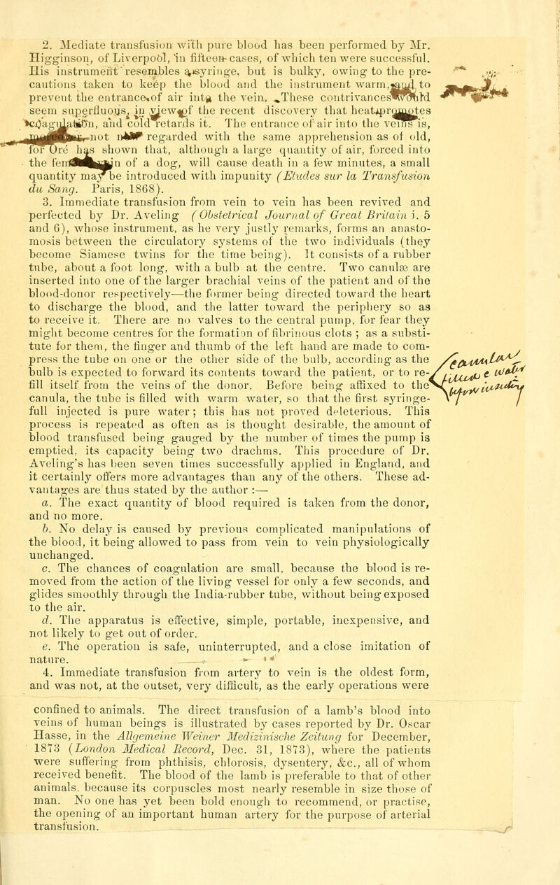 2. Mediate transfusiou wi'th pure blood has been performed by Mr. Higginson, of Liverpool, in fifteoH' cases, of which ten were successful. Ilis iiistrumcntrei>G.n^bles t^jsyriiige, but is bulky, owing to tbe pre- '^ ,».<, cautions takeii to kebp thc blood and the Instrument warm,^u4. to m^gtr^ 3e,of air inta the veiu; «.These contrivances^^^M *^''<Ä!*^J prevent the entrance,of air intg the veiu; ^These contrivances' seeni superfluous, in .^ew^f the recent diseovery that heatipr^^Dtes *Cj()aguLi1»6'n, and cold retards it. The entrance of air into the vems is, -B^Jp^Mir-i^Jt n^JÜP regarded with the same apprehension as of old, foT Ure h^ shown that, although a large quantity of air, forced into • the feiil8M|||^^n of a dog, will cause death in a few minutes, a small quantity maybe introduced with impunity (Etudes sur la Transfusion du Sang. Paris, 1868). 3. Immediate transfusion from vein to vein has been revived and perfected by Dr. Aveling (Obstetricad Journal of Great Britain S. b and 6), whose instrument, as he very justly remarks, forms an anasto- raosis between the circulatory Systems of the two individuals (they become Siamese twins for the time being). It consists of a rubber tube, about a foot long, with a bulb at the centre. Two canulas are inserted into one of the larger brachial veins of the patient and of the blood-donor respectively—the former being directed toward the heart to discharge the blood, and the latter toward the periphery so as to receive it. There are no valves to the central pump, for fear they might become centres for the forraation of fibrinous clots ; as a Substi- tute for them, the finger and thumb of the left band are made to com- press the tube on one or the other side of the bulb, according as the /ItfiwiMi'^*'^^ bulb is expected to forward its Contents toward the patient, or to ^^-Yrixr^P ^ ^^^ fill itself from the veins of the donor. Before being afifixed to theVA^ ^'^^^z^^s/t^y canula, the tube is filled with warm water, so that the first sjn-inge- yj^ j füll injected is pure water; this has not proved deleterious. This process is repeated as offen as is thought desirable, the amount of blood transfased being gauged by the number of times the pump is emptied, its capacity being two drachras. This procodure of Dr, Aveling's has been seven times successfully applied in England, and it certainly offers more advantages than any of the others, These ad- vantages are thus stated by the author :— a. The exact quantity of blood required is taken from the donor, and no more. h. No delay is caused by previous complicated manipulations of the blood, it being allowed to pass from vein to vein physiologically unchanged. c. The chances of coagulation are small, because the blood is re- moved from the action of the living vessel for only a few seconds, and glides smoothly through the India-rubber tube, without being exposed. to the air. d. The apparatus is effective, simple, portable, inexpensive, and not likely to get out of order. e. The Operation is safe, uninterrupted, and a close Imitation of nature. .- - ' 4. Immediate transfusion from artery to vein is the oldest form, and was not, at the outset, very difficult, as the early Operations were confined to animals. The direct transfusion of a lamb's blood into veins of human beings is illustrated by cases reported by Dr. Oscar Hasse, in the Allgemeine Weiner Medizinische Zeitung for December, 18*73 {London Ifedical Record, Dec. 31, 1873), where the patients were suffering from phthisis, chlorosis, dysentery, &c., all of whom received benefit. The blood of the lamb is preferable to that of other animals. because its corpuscles most nearly resemble in size those of man. No one has yet been bold enough to recommend, or practise, the opening of an important human artery for the purpose of arterial transfusion. _ _^-