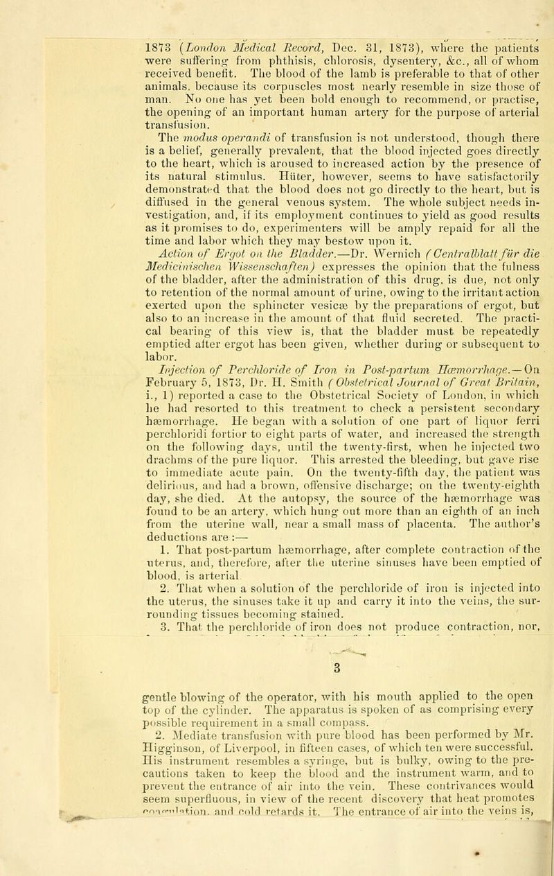 1873 [London Medical Record, Dec. 31, 1873), where the patients were suffering from phthisis, cblorosis, dysentery, &c., all of wliom received benefit. The blood of the lamb is preferable to that of other animals, because its corpuscles most nearly resemble in size those of man. No one has yet been bold enough to recommend, or practise, the opening of an impoi'tant human artery for the purpose of arterial transiusion. The modus operandi of transfusion is not understood, though there is a belief, generally prevalent, that the blood injeeted goes directly to the heart, which is aroused to increased action by the presence of its natural Stimulus. Hüter, however, seems to have satisfactorily demonstrated that the blood does not go directly to the heart, but is diffused in the general venous System. The whole subject needs in- vestigation, and, if its employment continues to jneld as good results as it promises to do, experimenters will be amply repaid for all the time and labor which they may bestow npon it. Action of Ergot an the Bladder.—Dr. AVernich (Gentralhlatt für die Medicinischea Wissenschaffen) espresses the opinion that the fulness of the bladder, after the administration of this drug, is due, not only to retention of the normal amount of urine, owing to the irritant action exerted upon the sphincter vesicse by the preparations of ergot, but also to an increase in the amount of that fluid secreted. The practi- cal bearing of this view is, that the bladder must be repeatedly emptied after ergot has been given, whether during or subsequent to labor. Injection of Perchloride of Iron in Post-partum Hcemorrhage. — Oix February 5, 1873, Dr. H. Smith ( Obstetrical Journal of Great Britain, \., 1) reported a case to the Obstetrical Society of London, in which he had resorted to this treatment to check a persistent secondary hsemorrhage. He began with a Solution of one part of liquor ferri perchloridi fortior to eight parts of water, and increased the strength on the following days, until the twenty-first, when he injeeted two drachms of the pure liquor. This arrested the bleeding, but gave rise to immediate acute pain. On the twenty-fifth day, the patient was delirious, and had a brown, offensive discharge; on the twenty-eighth day, she died. At the autopsy, the source of the haemorrhage was found to be an artery, which hung out more than an eighth of an inch from the uterine wall, near a small mass of placenta. The author's deductions are :— 1. That post-partum hsemorrhage, after complete contraction of the Uterus, and, therefore, after the uterine sinuses have been emptied of blood, is arterial. 2. That when a Solution of the perchloride of iron is injeeted into the Uterus, the sinuses take it up and carry it into the veins, the sur- rounding tissues becoming stained. 3. That the perchloride of iron does not produce contraction, nor, gentle blowing of the Operator, with his mouth applied to the open top of the cylinder. The apparatus is spoken of as comprising every possible requirement in a small compass. 2. Mediate transfusion with pure blood has been performed by Mr. Higginson, of Liverpool, in fifteen cases, of which ten were successful. His Instrument resembles a syringe, but is bulky, owing to the pre- cautions taken to keep the blood and the Instrument warm, and to prevent the entrance of air into the vein. These contrivances would seem superfluous, in view of the recent discovery that heat promotes ooT^niotion. and cold retards it. The entrance of air into the veins is,