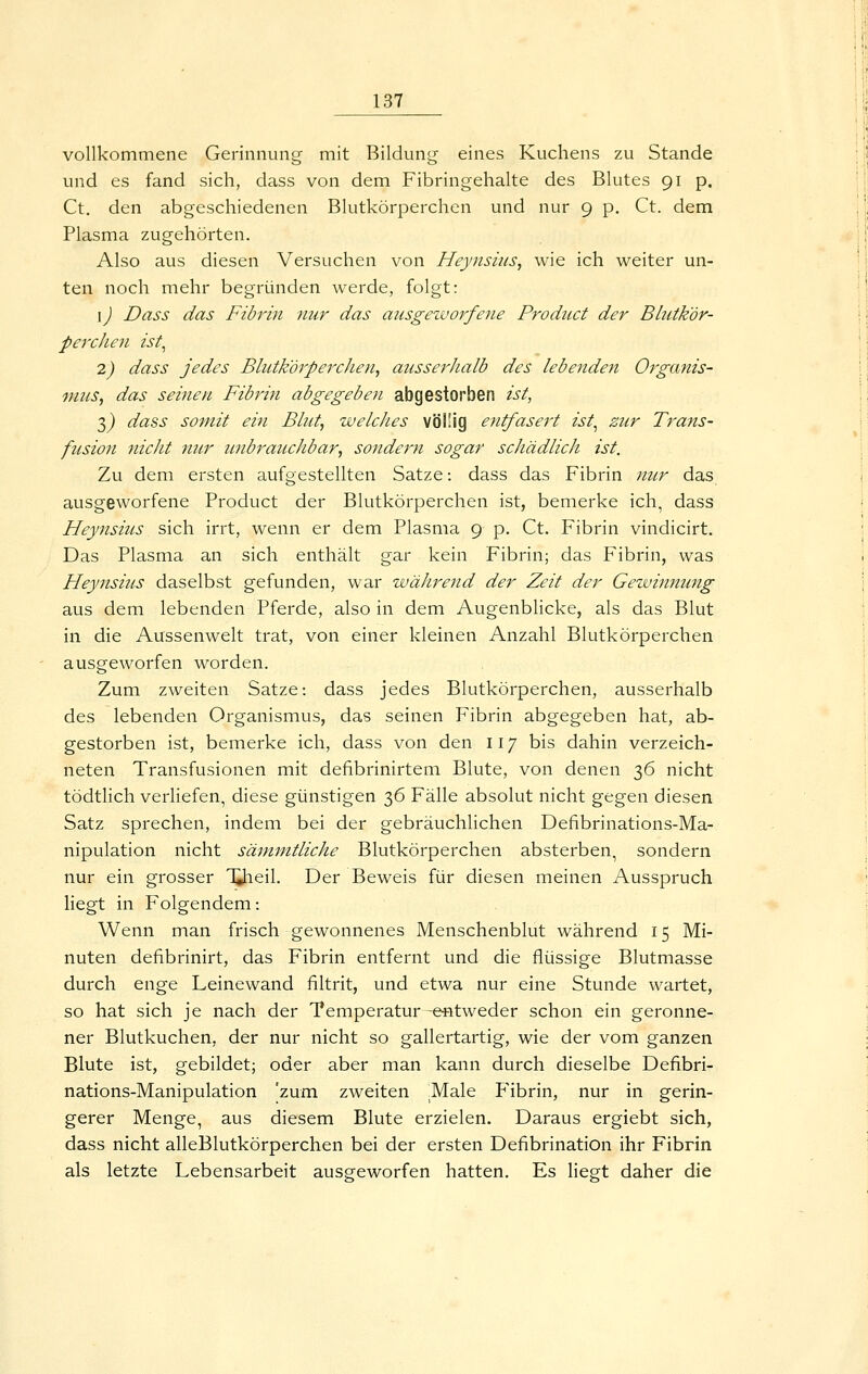 vollkommene Gerinnung mit Bildung eines Kuchens zu Stande und es fand sich, dass von dem Fibringehalte des Blutes 91 p. Ct. den abgeschiedenen Blutkörperchen und nur 9 p. Ct. dem Plasma zugehörten. Also aus diesen Versuchen von Heyiisius, wie ich weiter un- ten noch mehr begründen werde, folgt: \) Dass das Fibrin nur das aiisgezvorfene Product der Blutkör- perchen ist^ 2) dass jedes Blutkörperchen, aiisserhalb des lebenden Organis- vius, das seinen Fibrin abgegeben abgestorben ist, 3^ dass somit ein Blut, welches völlig entfasei't ist^ zur Trans- fusion nicht nur unbraucJibar, sondern sogar schädlich ist. Zu dem ersten aufgestellten Satze: dass das Fibrin nur das ausgeworfene Product der Blutkörperchen ist, bemerke ich, dass Heynsiits sich irrt, wenn er dem Plasma 9 p. Ct. Fibrin vindicirt. Das Plasma an sich enthält gar kein Fibrin; das Fibrin, was Heynsius daselbst gefunden, war während der Zeit der Gezvinnung aus dem lebenden Pferde, also in dem Augenblicke, als das Blut in die Aussenwelt trat, von einer kleinen Anzahl Blutkörperchen ausgeworfen worden. Zum zweiten Satze: dass jedes Blutkörperchen, ausserhalb des lebenden Organismus, das seinen Fibrin abgegeben hat, ab- gestorben ist, bemerke ich, dass von den 117 bis dahin verzeich- neten Transfusionen mit defibrinirtem Blute, von denen 36 nicht tödtlich verliefen, diese günstigen 36 Fälle absolut nicht gegen diesen Satz sprechen, indem bei der gebräuchlichen Defibrinations-Ma- nipulation nicht sämmtliche Blutkörperchen absterben, sondern nur ein grosser 'Qieil. Der Beweis für diesen meinen Ausspruch liegt in Folgendem: Wenn man frisch gewonnenes Menschenblut während 15 Mi- nuten defibrinirt, das Fibrin entfernt und die flüssige Blutmasse durch enge Leinewand filtrit, und etwa nur eine Stunde wartet, so hat sich je nach der Temperatur -entweder schon ein geronne- ner Blutkuchen, der nur nicht so gallertartig, wie der vom ganzen Blute ist, gebildet; oder aber man kann durch dieselbe Defibri- nations-Manipulation 'zum zweiten .Male Fibrin, nur in gerin- gerer Menge, aus diesem Blute erzielen. Daraus ergiebt sich, dass nicht alleBlutkörperchen bei der ersten Defibrination ihr Fibrin als letzte Lebensarbeit ausgeworfen hatten. Es liegt daher die