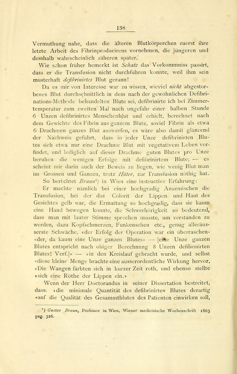 Vermuthung nahe, dass die älteren Blutkörperchen zuerst ihre letzte Arbeit des Fibrinproducirens vornehmen, die jüngeren und desshalb wahrscheinlich zäheren später. Wie schon früher bemerkt ist Schatz das Vorkommniss passirt, dass er die Transfusion nicht durchführen konnte, weil ihm sein musterhaft defibrinirtes Blut gerann! Da es mir von Interesse war zu wissen, wieviel nicht abgestor- benes Blut durchschnittlich in dem nach der gewöhnlichen Defibri- nations-Methode behandelten Blute sei, defibrinirte ich bei Zimmer- temperatur zum zweiten Mal nach ungefähr einer halben Stunde 6 Unzen defibrinirtes Menschenblut und erhielt, berechnet nach dem Gewichte des Fibrin aus ganzem Blute, soviel Fibrin als etwa 6 Drachmen ganzes Blut auswerfen, es wäre also damit glänzend der Nachweis geführt, dass in jeder Unze defibrinirten Blu- tes sich etwa nur eine Drachme Blut mit vegetativem Leben vor- findet, und lediglich auf dieser Drachme guten Blutes pro Unze beruhen die wenigen Erfolge mit defibrinirtem Blute; — es scheint mir darin auch der Beweis zu liegen, wie wenig Blut man im Grossen und Ganzen, trotz Hüter, zur Transfusion nöthig hat. So berichtet Brauii^) in Wien eine instructive Erfahrung: Er machte nämlich bei einer hocho-radier Anaemischen die Transfusion, bei der das Colorit der Lippen und Haut des Gesichtes gelb war, die Ermattung so hochgradig, dass sie kaum eine Hand bewegen konnte, die Schwerhörigkeit so bedeutend, dass man mit lauter Stimme sprechen musste, um verstanden zu werden, dazu Kopfschmerzen, Funkensehen etc., genug alleräus- serste Schwäche, «der Erfolg der Operation war ein überraschen- «der, da kaum eine Unze ganzen Blutes» —• [elfte Unze ganzen Blutes entspricht nach obiger Berechnung 8 Unzen defibrniirten Blutes! Verf.]» — «in den Kreislauf gebracht wurde, und selbst «diese kleine Menge brachte eine ausserordentUche Wirkung hervor. «Die Wangen färbten sich in kurzer Zeit roth, und ebenso stellte csich eine Röthe der Lippen ein.» Wenn der Herr Doctorandus in seiner Dissertation bestreitet, dass: «die minimale Quantität des defibrinirten Blutes derartig «auf die Qualität des Gesammtblutes des Patienten einwirken soll, ') Gustav Braun^ Pi-ofessor in Wien, Wiener medicinische Wochensclirift 1863 pag. 326.
