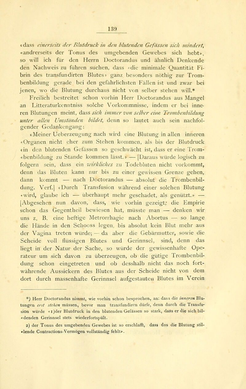 «dass einerseits der Bhttdruck in den blutenden Gefassen sich mindert, «andrerseits der Tonus des umgebenden Gewebes sich hebt», so will ich für den Herrn Doctorandus und ähnlich Denkende den Nachweis zu führen suchen, dass «die minimale Quantität Fi- brin des transfundirten Blutes» ganz besonders nöthig zur Trom- benbildung gerade bei den gefährlichsten Fällen ist und zwar bei jenen, wo die Blutung durchaus nicht von selber stehen will.* Freilich bestreitet schon vorhin Herr Doctorandus aus Mangel an Litteraturkenntniss solche Vorkommnisse, indem er bei inne- ren Blutungen meint, dass sich immer von selber eine Trombenbildung unter allen Umständen bildet, denn so lautet auch sein nachfol- gender Gedankengang: «Meiner Ueberzeugung nach wird eine Blutung in allen inneren «Organen nicht eher zum Stehen kommen, als bis der Blutdruck «in den blutenden Gefässen so geschwächt ist, dass er eine Trom- «benbildung zu Stande kommen lässt.» — [Daraus würde logisch zu folgern sein, dass ein wirkliches zu Todebluten nicht vorkommt, denn das Bluten kann nur bis zu einer gewissen Grenze gehen, dann kommt — nach Doctorandus — absolut die Trombenbil- dung. Verf.] «Durch Transfusion während einer solchen Blutung «wird, glaube ich — überhaupt mehr geschadet, als genützt.» — [Abgesehen nun davon, dass, wie vorhin gezeigt,* die Empirie schon das Gegentheil bewiesen hat, müsste man — denken wir uns z, B. eine heftige Metrorrhagie nach Abortus — so lange die Hände in den Schooss legen, bis absolut kein Blut mehr aus der Vagina treten würde; — da aber die Gebärmutter, sowie die Scheide voll flüssigen Blutes und Gerinnsel, sind, denn das hegt in der Natur der Sache, so würde der gewissenhafte Ope- rateur um sich davon zu überzeugen, ob die gütige Trombenbil- dung schon eingetreten und ob desshalb nicht das noch fort- währende Aussickern des Blutes aus der Scheide nicht von dem dort durch massenhafte Gerinnsel aufgestauten Blutes im Verein *) Herr Doctorandus nimmt, wie vorliin schon besprochen, an: dass die inneren'BAM- tungen erst stehen müssen, bevor man transfundiren dürfe, denn durch die Transfu- sion würde «i)der Blutdruck in den blutenden Gefässen so stark, dass er die sich bil- «denden Gerinnsel stets wiederfortspült. 2) der Tonus des umgebenden Gewebes ist so erschlafft, dass das die Blutung stil- «lende Contractions-Vermögen vollständig fehlt».